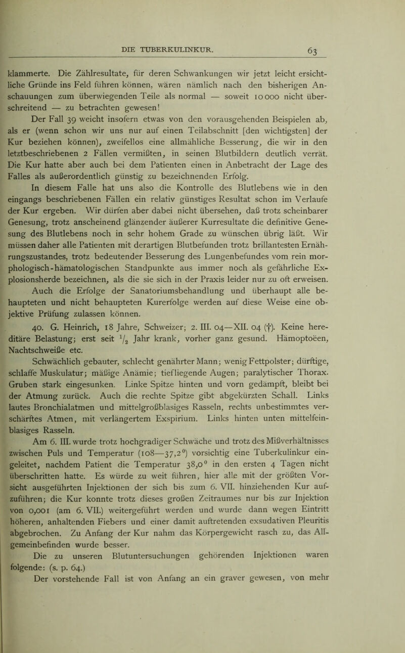 klammerte. Die Zählresultate, für deren Schwankungen wir jetzt leicht ersicht- liche Gründe ins Feld führen können, wären nämlich nach den bisherigen An- schauungen zum überwiegenden Teile als normal — soweit 10000 nicht über- schreitend — zu betrachten gewesen! Der Fall 39 weicht insofern etwas von den vorausgehenden Beispielen ab, als er (wenn schon wir uns nur auf einen Teilabschnitt [den wichtigsten] der Kur beziehen können), zweifellos eine allmähliche Besserung, die wir in den letztbeschriebenen 2 Fällen vermißten, in seinen Blutbildern deutlich verrät. Die Kur hatte aber auch bei dem Patienten einen in Anbetracht der Lage des Falles als außerordentlich günstig zu bezeichnenden Erfolg. In diesem Falle hat uns also die Kontrolle des Blutlebens wie in den eingangs beschriebenen Fällen ein relativ günstiges Resultat schon im Verlaufe der Kur ergeben. Wir dürfen aber dabei nicht übersehen, daß trotz scheinbarer Genesung, trotz anscheinend glänzender äußerer Kurresultate die definitive Gene- sung des Blutlebens noch in sehr hohem Grade zu wünschen übrig läßt. Wir müssen daher alle Patienten mit derartigen Blutbefunden trotz brillantesten Ernäh- rungszustandes, trotz bedeutender Besserung des Lungenbefundes vom rein mor- phologisch -hämatologischen Standpunkte aus immer noch als gefährliche Ex- plosionsherde bezeichnen, als die sie sich in der Praxis leider nur zu oft erweisen. Auch die Erfolge der Sanatoriumsbehandlung und überhaupt alle be- haupteten und nicht behaupteten Kurerfolge werden auf diese Weise eine ob- jektive Prüfung zulassen können. 40. G. Heinrich, 18 Jahre, Schweizer; 2. III. 04—XII. 04 (f). Keine here- ditäre Belastung; erst seit 1/2 Jahr krank, vorher ganz gesund. Hämoptoeen, Nachtschweiße etc. Schwächlich gebauter, schlecht genährter Mann; wenig Fettpolster; dürftige, schlaffe Muskulatur; mäßige Anämie; tiefliegende Augen; paralytischer Thorax. Gruben stark eingesunken, Linke Spitze hinten und vorn gedämpft, bleibt bei der Atmung zurück. Auch die rechte Spitze gibt abgekürzten Schall. Links lautes Bronchialatmen und mittelgroßblasiges Rasseln, rechts unbestimmtes ver- schärftes Atmen, mit verlängertem Exspirium. Links hinten unten mittelfein- blasiges Rasseln. Am 6. III. wurde trotz hochgradiger Schwäche und trotz des Mißverhältnisses zwischen Puls und Temperatur (108—37,2°) vorsichtig eine Tuberkulinkur ein- geleitet, nachdem Patient die Temperatur 38,0° in den ersten 4 Tagen nicht überschritten hatte. Es würde zu weit führen, hier alle mit der größten Vor- sicht ausgeführten Injektionen der sich bis zum 6. VII. hinziehenden Kur auf- zuführen; die Kur konnte trotz dieses großen Zeitraumes nur bis zur Injektion von 0,001 (am 6. VII.) weitergeführt werden und wurde dann wegen Eintritt höheren, anhaltenden Fiebers und einer damit auftretenden exsudativen Pleuritis abgebrochen. Zu Anfang der Kur nahm das Körpergewicht rasch zu, das All- gemeinbefinden wurde besser. Die zu unseren Blutuntersuchungen gehörenden Injektionen waren folgende: (s. p. 64.) Der vorstehende Fall ist von Anfang an ein graver gewesen, von mehr