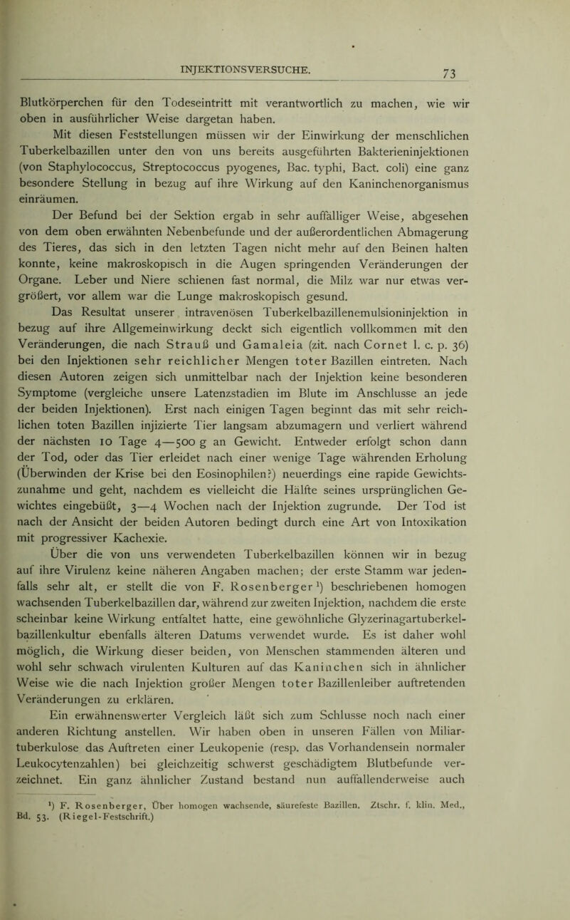 Blutkörperchen für den Todeseintritt mit verantwortlich zu machen, wie wir oben in ausführlicher Weise dargetan haben. Mit diesen Feststellungen müssen wir der Einwirkung der menschlichen Tuberkelbazillen unter den von uns bereits ausgeführten Bakterieninjektionen (von Staphylococcus, Streptococcus pyogenes, Bac. typhi, Bact. coli) eine ganz besondere Stellung in bezug auf ihre Wirkung auf den Kaninchenorganismus einräumen. Der Befund bei der Sektion ergab in sehr auffälliger Weise, abgesehen von dem oben erwähnten Nebenbefunde und der außerordentlichen Abmagerung des Tieres, das sich in den letzten Tagen nicht mehr auf den Beinen halten konnte, keine makroskopisch in die Augen springenden Veränderungen der Organe. Leber und Niere schienen fast normal, die Milz war nur etwas ver- größert, vor allem war die Lunge makroskopisch gesund. Das Resultat unserer intravenösen Tuberkelbazillenemulsioninjektion in bezug auf ihre Allgemeinwirkung deckt sich eigentlich vollkommen mit den Veränderungen, die nach Strauß und Gamaleia (zit. nach Cornet 1. c. p. 36) bei den Injektionen sehr reichlicher Mengen toter Bazillen eintreten. Nach diesen Autoren zeigen sich unmittelbar nach der Injektion keine besonderen Symptome (vergleiche unsere Latenzstadien im Blute im Anschlüsse an jede der beiden Injektionen). Erst nach einigen Tagen beginnt das mit sehr reich- lichen toten Bazillen injizierte Tier langsam abzumagern und verliert während der nächsten 10 Tage 4—500 g an Gewicht. Entweder erfolgt schon dann der Tod, oder das Tier erleidet nach einer wenige Tage währenden Erholung (Überwinden der Krise bei den Eosinophilen?) neuerdings eine rapide Gewichts- zunahme und geht, nachdem es vielleicht die Hälfte seines ursprünglichen Ge- wichtes eingebüßt, 3—4 Wochen nach der Injektion zugrunde. Der Tod ist nach der Ansicht der beiden Autoren bedingt durch eine Art von Intoxikation mit progressiver Kachexie. Uber die von uns verwendeten Tuberkelbazillen können wir in bezug auf ihre Virulenz keine näheren Angaben machen; der erste Stamm war jeden- falls sehr alt, er stellt die von F. Rosenberger1) beschriebenen homogen wachsenden Tuberkelbazillen dar, während zur zweiten Injektion, nachdem die erste scheinbar keine Wirkung entfaltet hatte, eine gewöhnliche Glyzerinagartuberkel- bazillenkultur ebenfalls älteren Datums verwendet wurde. Es ist daher wohl möglich, die Wirkung dieser beiden, von Menschen stammenden älteren und wohl sehr schwach virulenten Kulturen auf das Kaninchen sich in ähnlicher Weise wie die nach Injektion großer Mengen toter Bazillenleiber auftretenden Veränderungen zu erklären. Ein erwähnenswerter Vergleich läßt sich zum Schlüsse noch nach einer anderen Richtung anstellen. Wir haben oben in unseren Fällen von Miliar- tuberkulose das Auftreten einer Leukopenie (resp. das Vorhandensein normaler Leukocytenzahlen) bei gleichzeitig schwerst geschädigtem Blutbefunde ver- zeichnet. Ein ganz ähnlicher Zustand bestand nun auffallenderweise auch ') F. Rosenberger, Über homogen wachsende, säurefeste Bazillen. Ztschr. f. klin. Med., Bd. 53. (Riegel-Festschrift.)
