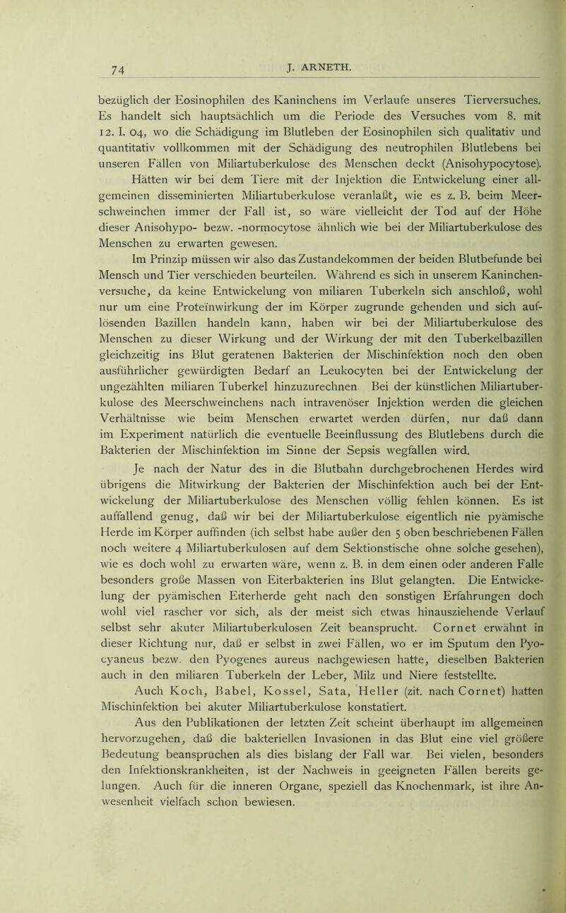bezüglich der Eosinophilen des Kaninchens im Verlaufe unseres Tierversuches. Es handelt sich hauptsächlich um die Periode des Versuches vom 8. mit 12. I. 04, wo die Schädigung im Blutleben der Eosinophilen sich qualitativ und quantitativ vollkommen mit der Schädigung des neutrophilen Blutlebens bei unseren Fällen von Miliartuberkulose des Menschen deckt (Anisohypocytose). Hätten wir bei dem Tiere mit der Injektion die Entwickelung einer all- gemeinen disseminierten Miliartuberkulose veranlaßt, wie es z. B. beim Meer- schweinchen immer der Fall ist, so wäre vielleicht der Tod auf der Höhe dieser Anisohypo- bezw. -normocytose ähnlich wie bei der Miliartuberkulose des Menschen zu erwarten gewesen. Im Prinzip müssen wir also das Zustandekommen der beiden Blutbefunde bei Mensch und Tier verschieden beurteilen. Während es sich in unserem Kaninchen- versuche, da keine Entwickelung von miliaren Tuberkeln sich anschloß, wohl nur um eine Prote'fnwirkung der im Körper zugrunde gehenden und sich auf- lösenden Bazillen handeln kann, haben wir bei der Miliartuberkulose des Menschen zu dieser Wirkung und der Wirkung der mit den Tuberkelbazillen gleichzeitig ins Blut geratenen Bakterien der Mischinfektion noch den oben ausführlicher gewürdigten Bedarf an Leukocyten bei der Entwickelung der ungezählten miliaren Tuberkel hinzuzurechnen Bei der künstlichen Miliartuber- kulose des Meerschweinchens nach intravenöser Injektion werden die gleichen Verhältnisse wie beim Menschen erwartet werden dürfen, nur daß dann im Experiment natürlich die eventuelle Beeinflussung des Blutlebens durch die Bakterien der Mischinfektion im Sinne der Sepsis wegfallen wird. Je nach der Natur des in die Blutbahn durchgebrochenen Herdes wird übrigens die Mitwirkung der Bakterien der Mischinfektion auch bei der Ent- wickelung der Miliartuberkulose des Menschen völlig fehlen können. Es ist auffallend genug, daß wir bei der Miliartuberkulose eigentlich nie pyämische Herde im Körper auffinden (ich selbst habe außer den 5 oben beschriebenen Fällen noch weitere 4 Miliartuberkulosen auf dem Sektionstische ohne solche gesehen), wie es doch wohl zu erwarten wäre, wenn z. B. in dem einen oder anderen Falle besonders große Massen von Eiterbakterien ins Blut gelangten. Die Entwicke- lung der pyämischen Eiterherde geht nach den sonstigen Erfahrungen doch wohl viel rascher vor sich, als der meist sich etwas hinausziehende Verlauf selbst sehr akuter Miliartuberkulosen Zeit beansprucht. Cornet erwähnt in dieser Richtung nur, daß er selbst in zwei Fällen, wo er im Sputum den Pyo- cyaneus bezw. den Pyogenes aureus nachgewiesen hatte, dieselben Bakterien auch in den miliaren Tuberkeln der Leber, Milz und Niere feststellte. Auch Koch, Babel, Ivossel, Sata, Heller (zit. nach Cornet) hatten Mischinfektion bei akuter Miliartuberkulose konstatiert. Aus den Publikationen der letzten Zeit scheint überhaupt im allgemeinen hervorzugehen, daß die bakteriellen Invasionen in das Blut eine viel größere Bedeutung beanspruchen als dies bislang der Fall war. Bei vielen, besonders den Infektionskrankheiten, ist der Nachweis in geeigneten Fällen bereits ge- lungen. Auch für die inneren Organe, speziell das Knochenmark, ist ihre An- wesenheit vielfach schon bewiesen.