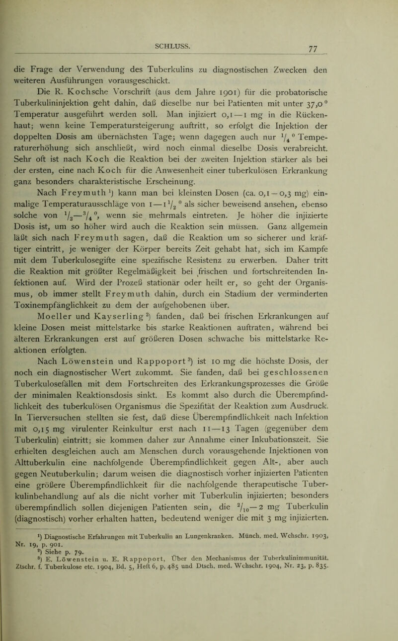 die Frage der Verwendung des Tuberkulins zu diagnostischen Zwecken den weiteren Ausführungen vorausgeschickt. Die R. Kochsche Vorschrift (aus dem Jahre 1901) für die probatorische Tuberkulininjektion geht dahin, daß dieselbe nur bei Patienten mit unter 37,0 0 Temperatur ausgeführt werden soll. Man injiziert 0,1— 1 mg in die Rücken- haut; wenn keine Temperatursteigerung auftritt, so erfolgt die Injektion der doppelten Dosis am übernächsten Tage; wenn dagegen auch nur 1ji 0 Tempe- raturerhöhung sich anschließt, wird noch einmal dieselbe Dosis verabreicht. Sehr oft ist nach Koch die Reaktion bei der zweiten Injektion stärker als bei der ersten, eine nach Koch für die Anwesenheit einer tuberkulösen Erkrankung ganz besonders charakteristische Erscheinung. Nach Freymuth1) kann man bei kleinsten Dosen (ca. 0,1 —0,3 mg) ein- malige Temperaturausschläge von 1 — 11/2 0 als sicher beweisend ansehen, ebenso solche von 1/2—3/4 °, wenn sie mehrmals eintreten. Je höher die injizierte Dosis ist, um so höher wird auch die Reaktion sein müssen. Ganz allgemein läßt sich nach Freymuth sagen, daß die Reaktion um so sicherer und kräf- tiger eintritt, je weniger der Körper bereits Zeit gehabt hat, sich im Kampfe mit dem Tuberkulosegifte eine spezifische Resistenz zu erwerben. Daher tritt die Reaktion mit größter Regelmäßigkeit bei frischen und fortschreitenden In- fektionen auf. Wird der Prozeß stationär oder heilt er, so geht der Organis- mus, ob immer stellt Freymuth dahin, durch ein Stadium der verminderten Toxinempfänglichkeit zu dem der aufgehobenen über. Moeller und Kayserling2) fanden, daß bei frischen Erkrankungen auf kleine Dosen meist mittelstarke bis starke Reaktionen auftraten, während bei älteren Erkrankungen erst auf größeren Dosen schwache bis mittelstarke Re- aktionen erfolgten. Nach Löwenstein und Rappoport3) ist 10 mg die höchste Dosis, der noch ein diagnostischer Wert zukommt. Sie fanden, daß bei geschlossenen Tuberkulosefällen mit dem Fortschreiten des Erkrankungsprozesses die Größe der minimalen Reaktionsdosis sinkt. Es kommt also durch die Überempfind- lichkeit des tuberkulösen Organismus die Spezifität der Reaktion zum Ausdruck. In Tierversuchen stellten sie fest, daß diese Überempfindlichkeit nach Infektion mit 0,15 mg virulenter Reinkultur erst nach 11 —13 Tagen (gegenüber dem Tuberkulin) eintritt; sie kommen daher zur Annahme einer Inkubationszeit. Sie erhielten desgleichen auch am Menschen durch vorausgehende Injektionen von Alttuberkulin eine nachfolgende Überempfindlichkeit gegen Alt-, aber auch gegen Neutuberkulin; darum weisen die diagnostisch vorher injizierten Patienten eine größere Überempfindlichkeit für die nachfolgende therapeutische Tuber- kulinbehandlung auf als die nicht vorher mit Tuberkulin injizierten; besonders überempfindlich sollen diejenigen Patienten sein, die 2/l0—2 mg Tuberkulin (diagnostisch) vorher erhalten hatten, bedeutend weniger die mit 3 mg injizierten. *) Diagnostische Erfahrungen mit Tuberkulin an Lungenkranken. Münch, med. Wchschr. I9°3> Nr. 19, p. 901. 2) Siehe p. 79. 3) E. Löwenstein u. E. Rappoport, Über den Mechanismus der Tuberkulinimmunität. Ztschr. f. Tuberkulose etc. 1904, Bd. 5, Heft 6, p. 485 und Dtsch. med. Wchschr. 1904, Nr. 23, p. 835.