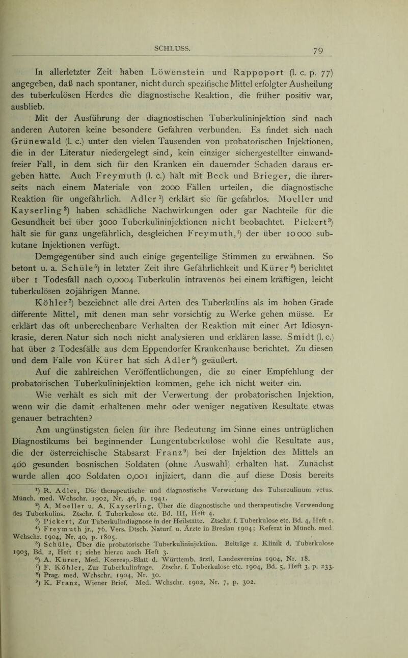 In allerletzter Zeit haben Löwenstein und Rappoport (1. c. p. 77) angegeben, daß nach spontaner, nicht durch spezifische Mittel erfolgter Ausheilung des tuberkulösen Herdes die diagnostische Reaktion, die früher positiv war, ausblieb. Mit der Ausführung der diagnostischen Tuberkulininjektion sind nach anderen Autoren keine besondere Gefahren verbunden. Es findet sich nach Grünewald (1. c.) unter den vielen Tausenden von probatorischen Injektionen, die in der Literatur niedergelegt sind, kein einziger sichergestellter einwand- freier Fall, in dem sich für den Kranken ein dauernder Schaden daraus er- geben hätte. Auch Freymuth (1. c.) hält mit Beck und Brieger, die ihrer- seits nach einem Materiale von 2000 Fällen urteilen, die diagnostische Reaktion für ungefährlich. Adler1) erklärt sie für gefahrlos. Moeller und Kayserling2) haben schädliche Nachwirkungen oder gar Nachteile für die Gesundheit bei über 3000 Tuberkulininjektionen nicht beobachtet. Pickert3) hält sie für ganz ungefährlich, desgleichen Freymuth,4) der über 10000 sub- kutane Injektionen verfügt. Demgegenüber sind auch einige gegenteilige Stimmen zu erwähnen. So betont u. a. Schüle5) in letzter Zeit ihre Gefährlichkeit und Kiirer 6) berichtet über I Todesfall nach 0,0004 Tuberkulin intravenös bei einem kräftigen, leicht tuberkulösen 20jährigen Manne. Köhler7) bezeichnet alle drei Arten des Tuberkulins als im hohen Grade differente Mittel, mit denen man sehr vorsichtig zu Werke gehen müsse. Er erklärt das oft unberechenbare Verhalten der Reaktion mit einer Art Idiosyn- krasie, deren Natur sich noch nicht analysieren und erklären lasse. Smidt (1. c.) hat über 2 Todesfälle aus dem Eppendorfer Krankenhause berichtet. Zu diesen und dem Falle von Kiirer hat sich Adler8) geäußert. Auf die zahlreichen Veröffentlichungen, die zu einer Empfehlung der probatorischen Tuberkulininjektion kommen, gehe ich nicht weiter ein. Wie verhält es sich mit der Verwertung der probatorischen Injektion, wenn wir die damit erhaltenen mehr oder weniger negativen Resultate etwas genauer betrachten? Am ungünstigsten fielen für ihre Bedeutung im Sinne eines untrüglichen Diagnostikums bei beginnender Lungentuberkulose wohl die Resultate aus, die der österreichische Stabsarzt P'ranz9) bei der Injektion des Mittels an 4Ö0 gesunden bosnischen Soldaten (ohne Auswahl) erhalten hat. Zunächst wurde allen 400 Soldaten 0,001 injiziert, dann die auf diese Dosis bereits *) R. Adler, Die therapeutische und diagnostische Verwertung des Tuberculinum vetus. Münch, med. Wchschr. 1902, Nr. 46, p. 1941. 2) A. Moeller u. A. Kayserling, Über die diagnostische und therapeutische Verwendung des Tuberkulins. Ztschr. f. Tuberkulose etc. Bd. III, Heft 4. 3) Pickert, Zur Tuberkulindiagnose in der Heilstätte. Ztschr. f. Tuberkulose etc. Bd. 4, Heft 1. 4) Freymuth jr., 76. Vers. Dtsch. Naturf. u. Ärzte in Breslau 1904; Referat in Münch, med Wchschr. 1904, Nr. 40, p. 1805. 5) Schüle, Über die probatorische Tuberkulininjektion. Beiträge z. Klinik d. Tuberkulose 1903, Bd. 2, Heft I; siehe hierzu auch Heft 3. °) A. Kürer, Med. Korresp.-Blatt d. Württemb. ärztl. Landesvereins 1904, Nr. 18. 7) F. Köhler, Zur Tuberkulinfrage. Ztschr. f. Tuberkulose etc. 1904, Bd. 5, Heft 3, p. 233. 81 Prag. med. Wchschr. 1904, Nr. 30. 9) K. Franz, Wiener Brief. Med. Wchschr. 1902, Nr. 7, p. 302-