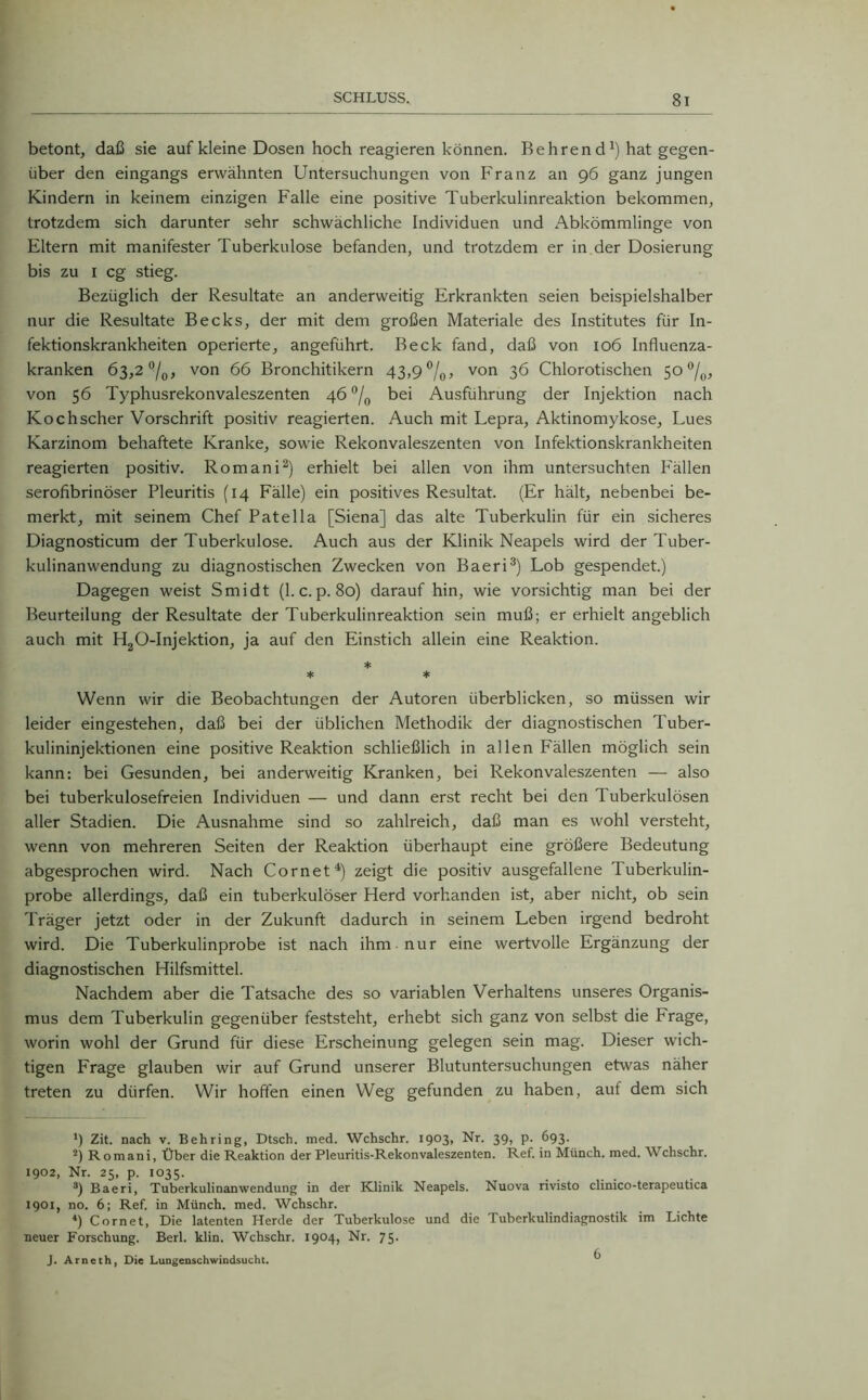 betont, daß sie auf kleine Dosen hoch reagieren können. Behren d*) hat gegen- über den eingangs erwähnten Untersuchungen von Franz an 96 ganz jungen Kindern in keinem einzigen Falle eine positive Tuberkulinreaktion bekommen, trotzdem sich darunter sehr schwächliche Individuen und Abkömmlinge von Eltern mit manifester Tuberkulose befanden, und trotzdem er in der Dosierung bis zu 1 cg stieg. Bezüglich der Resultate an anderweitig Erkrankten seien beispielshalber nur die Resultate Becks, der mit dem großen Materiale des Institutes für In- fektionskrankheiten operierte, angeführt. Beck fand, daß von 106 Influenza- kranken 63,2 °l0, von 66 Bronchitikern 43,9%, von 36 Chlorotischen 50 °/0, von 56 Typhusrekonvaleszenten 46 °/0 bei Ausführung der Injektion nach Kochscher Vorschrift positiv reagierten. Auch mit Lepra, Aktinomykose, Lues Karzinom behaftete Kranke, sowie Rekonvaleszenten von Infektionskrankheiten reagierten positiv. Romani* 2) erhielt bei allen von ihm untersuchten Fällen serofibrinöser Pleuritis (14 Fälle) ein positives Resultat. (Er hält, nebenbei be- merkt, mit seinem Chef Patella [Siena] das alte Tuberkulin für ein sicheres Diagnosticum der Tuberkulose. Auch aus der Klinik Neapels wird der Tuber- kulinanwendung zu diagnostischen Zwecken von Baeri3) Lob gespendet.) Dagegen weist Smidt (1. c. p. 80) daraufhin, wie vorsichtig man bei der Beurteilung der Resultate der Tuberkulinreaktion sein muß; er erhielt angeblich auch mit H20-Injektion, ja auf den Einstich allein eine Reaktion. * * * Wenn wir die Beobachtungen der Autoren überblicken, so müssen wir leider eingestehen, daß bei der üblichen Methodik der diagnostischen Tuber- kulininjektionen eine positive Reaktion schließlich in allen Fällen möglich sein kann: bei Gesunden, bei anderweitig Kranken, bei Rekonvaleszenten — also bei tuberkulosefreien Individuen — und dann erst recht bei den Tuberkulösen aller Stadien. Die Ausnahme sind so zahlreich, daß man es wohl versteht, wenn von mehreren Seiten der Reaktion überhaupt eine größere Bedeutung abgesprochen wird. Nach Cor net4) zeigt die positiv ausgefallene luberkulin- probe allerdings, daß ein tuberkulöser Herd vorhanden ist, aber nicht, ob sein Träger jetzt oder in der Zukunft dadurch in seinem Leben irgend bedroht wird. Die Tuberkulinprobe ist nach ihm nur eine wertvolle Ergänzung der diagnostischen Hilfsmittel. Nachdem aber die Tatsache des so variablen Verhaltens unseres Organis- mus dem Tuberkulin gegenüber feststeht, erhebt sich ganz von selbst die Frage, worin wohl der Grund für diese Erscheinung gelegen sein mag. Dieser wich- tigen Frage glauben wir auf Grund unserer Blutuntersuchungen etwas näher treten zu dürfen. Wir hoffen einen Weg gefunden zu haben, auf dem sich *) Zit. nach v. Behring, Dtsch. med. Wchschr. 1903, Nr. 39, p. 693. 2) Romani, Über die Reaktion der Pleuritis-Rekonvaleszenten. Ref. in Münch, med. Wchschr. 1902, Nr. 25, p. 1035. 3) Baeri, Tuberkulinanwendung in der Klinik Neapels. Nuova rivisto clinico-terapeutica 1901, no. 6; Ref. in Münch, med. Wchschr. 4) Cornet, Die latenten Herde der Tuberkulose und die Tuberkulindiagnostik im Lichte neuer Forschung. Berl. klin. Wchschr. 1904, Nr. 75. J. Arneth, Die Lungenschwindsucht. 6