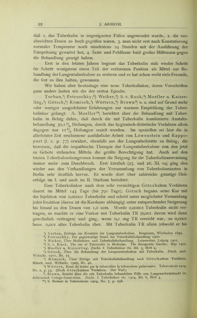 daß i. das Tuberkulin in ungeeigneten Fällen angewendet wurde, 2. die ver- abreichten Dosen zu hoch gegriffen waren, 3. man nicht erst nach Konstatierung normaler Temperatur noch mindestens 24 Stunden mit der Ausführung der Einspritzung gewartet hat, 4. Ärzte und Publikum bald großes Mißtrauen gegen die Behandlung gezeigt haben. Erst in den letzten Jahren beginnt das Tuberkulin sich wieder Schritt für Schritt wenigstens einen Teil der verlorenen Position als Mittel zur Be- handlung der Lungentuberkulose zu erobern und es hat schon recht viele Freunde, die fest zu ihm halten, gewonnen. Wir haben aber heutzutage eine neue Tuberkulinkur, deren Vorschriften ganz anders lauten wie die der ersten Epoche. Turban,1) Petruschky,2) Weiker,3) S. v. Ruck,4) Moeller u. Kaiser- ling,5) Götsch,6) Römisch,7) Würtzen,8) Brown9) u. a. sind auf Grund mehr oder weniger ausgedehnter Erfahrungen zur warmen Empfehlung der Tuber- kulinkur gelangt. A. Moeller10) berichtet über die Behandlung mit Tuber- kulin in Belzig dahin, daß durch die mit Tuberkulin kombinierte Anstalts- behandlung 30,1 °/0 Heilungen, durch das hygienisch-diätetische Verfahren allein dagegen nur 11 °/0 Heilungen erzielt wurden. Im speziellen sei hier die in allerletzter Zeit erschienene ausführliche Arbeit von Löwenstein und Rappo- port (1. c. p. 77) erwähnt, ebenfalls aus der Lungenheilstätte zu Belzig, die beweisen, daß die isopathische Therapie der Lungentuberkulose von den jetzt zu Gebote stehenden Mitteln die größte Berechtigung hat. Auch auf den letzten Tuberkulosekongressen kommt die Neigung für die Tuberkulinanwendung immer mehr zum Durchbruch. Erst kürzlich (25. und 26. XI. 04) ging dies wieder aus den Verhandlungen der Versammlung von Tuberkuloseärzten in Berlin sehr deutlich hervor. Es wurde dort über zahlreiche günstige Heil- erfolge im I. und auch im II. Stadium berichtet. Eine Tuberkulinkur nach dem sehr vorsichtigen Götschchen Verfahren dauert im Mittel 143 Tage (bis 791 Tage); Götsch begann seine Kur mit der Injektion von 0,00001 Tuberkulin und schritt unter möglichster Vermeidung jeder Reaktion (davon ist die Kurdauer abhängig) unter entsprechender Steigerung bis hinauf zu den Dosen von 1,0 ccm. Wurde 0,00001 Tuberkulin nicht ver- tragen, so machte er eine Vorkur mit Tuberkulin TR (0,001 davon wird dann gewöhnlich vertragen) und ging, wenn 0,1 mg TR erreicht war, zu 0,0001 bezw. 0,001 altes Tuberkulin über. Mit Tuberkulin TR allein (obwohl er bis ') Turban, Beiträge zur Kenntnis der Lungentuberkulose. Bergmann, Wiesbaden 1899. 2) Petruschky, Der gegenwärtige Stand der Tuberkulinbehandlung 1900. 3) Weiker, Über Heilstätten- und Tuberkulinbehandlung. Leineweber, Leipzig 1901. 4) S. v. Ruck, The use of Tuberculir in Medecine. The therapeutic Gazette, May 1902. 5j Moeller u. Kayserling, Ztschr. f. Tuberkulose etc. Bd. 3, Heft 4. ®) Götsch, Über die Behandlung der Lungentuberkulose mit Tuberkulin. Dtsch. med. Wchschr. 1901, Nr. 25. 7) Römisch, Über Erfolge mit Tuberkulinbehandlung nach Götschschem Verfahren. Münch, med. Wchschr. 1902, Nr. 46. s) Würtzen, Essai- de traiter par la tuberculine la tuberculose pulmonaire. Tuberculosis I9°4> No. 2, p. 53. (Nach Götschschem Verfahren. Der Verf.) 9) Brown, Bericht über die mit Tuberkulin behandelten Fälle von Lungenschwindsucht im Adirondack Cottage-Sanatorium. Ztschr. f. Tuberkulose etc. 1904, Bd. 6, Heft 4. 10) S. Referat in Tuberculosis 1904, No. 7, p. 298.
