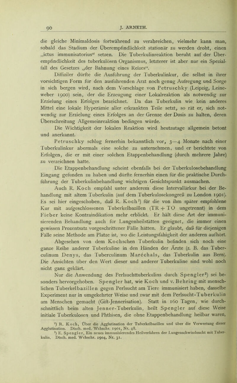 die gleiche Minimaldosis fortwährend zu verabreichen, vielmehr kann man, sobald das Stadium der Überempfindlichkeit stationär zu werden droht, einen ,,ictus immunisatorius“ setzen. Die Tuberkulinreaktion beruht auf der Über- empfindlichkeit des tuberkulösen Organismus, letzterer ist aber nur ein Spezial- fall des Gesetzes „der Bahnung eines Reizes“. Diffiziler dürfte die Ausführung der Tuberkulinkur, die selbst in ihrer vorsichtigen Form für den ausfuhrenden Arzt noch genug Aufregung und Sorge in sich bergen wird, nach dem Vorschläge von Petruschky (Leipzig, Leine- weber 1900) sein, der die Erzeugung einer Lokalreaktion als notwendig zur Erzielung eines Erfolges bezeichnet. Da das Tuberkulin wie kein anderes Mittel eine lokale Hyperämie aller erkrankten Teile setzt, so rät er, sich not- wendig zur Erzielung eines Erfolges an der Grenze der Dosis zu halten, deren Überschreitung Allgemeinreaktion bedingen würde. Die Wichtigkeit der lokalen Reaktion wird heutzutage allgemein betont und anerkannt. Petruschky schlug fernerhin bekanntlich vor, 3—4 Monate nach einer Tuberkulinkur abermals eine solche zu unternehmen, und er berichtete von Erfolgen, die er mit einer solchen Etappenbehandlung (durch mehrere Jahre) zu verzeichnen hatte. Die Etappenbehandlung scheint ebenfalls bei der Tuberkulosebehandlung Eingang gefunden zu haben und dürfte fernerhin einen für die praktische Durch- führung der Tuberkulinbehandlung wichtigen Gesichtspunkt ausmachen. Auch R. Koch empfahl unter anderem diese Intervallärkur bei der Be- handlung mit altem Tuberkulin (auf dem Tuberkulosekongreß zu London 1901). Es sei hier eingeschoben, daß R. Koch1) für die von ihm später empfohlene Kur mit aufgeschlossenen Tuberkelbazillen (TR + TO ungetrennt) in dem Fieber keine Kontraindikation mehr erblickt. Er hält diese Art der immuni- sierenden Behandlung auch für Lungenheilstätten geeignet, die immer einen gewissen Prozentsatz vorgeschrittener Fälle hätten. Er glaubt, daß für diejenigen Fälle seine Methode am Platze ist, wo die Leistungsfähigkeit der anderen aufhört. Abgesehen von dem Kochschen Tuberkulin befinden sich noch eine ganze Reihe anderer Tuberkuline in den Händen der Ärzte (z. B. das Tuber- culinum Denys, das Tuberculinum Marechals, das Tuberkulin aus Bern). Die Ansichten über den Wert dieser und anderer Tuberkuline sind wohl noch nicht ganz geklärt. Nur die Anwendung des Perlsuchttuberkulins durch Spengler2) sei be- sonders hervorgehoben. Spengler hat, wie Koch und v. Behring mit mensch- lichen Tuberkelbazillen gegen Perlsucht am Tiere immunisiert haben, dasselbe Experiment nur in umgekehrter Weise und zwar mit dem Perlsucht-Tuberkulin am Menschen gemacht (Gift-Jennerisation). Statt in 160 Tagen, wie durch- schnittlich beim alten Jenner-Tuberkulin, heilt Spengler auf diese Weise initiale Tuberkulosen und Phthisen, die ohne Etappenbehandlung heilbar waren, ') R. Koch, Über die Agglutination der Tuberkelbazillen und über die Verwertung dieser Agglutination. Dtsch. med. Wchschr. 1901, Nr. 48. 2) E. Spengler, Ein neues immunisierendes Heilverfahren der Lungenschwindsucht mit Tuber- kulin. Dtsch. med. Wchschr. 1904, Nr. 31.