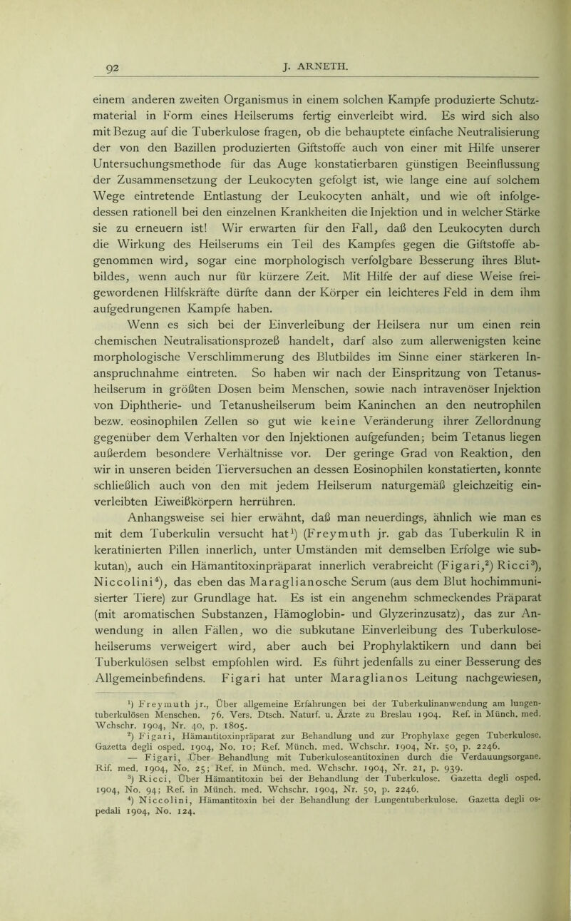 einem anderen zweiten Organismus in einem solchen Kampfe produzierte Schutz- material in Form eines Heilserums fertig einverleibt wird. Es wird sich also mit Bezug auf die Tuberkulose fragen, ob die behauptete einfache Neutralisierung der von den Bazillen produzierten Giftstolfe auch von einer mit Hilfe unserer Untersuchungsmethode für das Auge konstatierbaren günstigen Beeinflussung der Zusammensetzung der Leukocyten gefolgt ist, wie lange eine auf solchem Wege eintretende Entlastung der Leukocyten anhält, und wie oft infolge- dessen rationell bei den einzelnen Krankheiten die Injektion und in welcher Stärke sie zu erneuern ist! Wir erwarten für den Fall, daß den Leukocyten durch die Wirkung des Heilserums ein Teil des Kampfes gegen die Giftstoffe ab- genommen wird, sogar eine morphologisch verfolgbare Besserung ihres Blut- bildes, wenn auch nur für kürzere Zeit. Mit Hilfe der auf diese Weise frei- gewordenen Hilfskräfte dürfte dann der Körper ein leichteres Feld in dem ihm aufgedrungenen Kampfe haben. Wenn es sich bei der Einverleibung der Heilsera nur um einen rein chemischen Neutralisationsprozeß handelt, darf also zum allerwenigsten keine morphologische Verschlimmerung des Blutbildes im Sinne einer stärkeren In- anspruchnahme eintreten. So haben wir nach der Einspritzung von Tetanus- heilserum in größten Dosen beim Menschen, sowie nach intravenöser Injektion von Diphtherie- und Tetanusheilserum beim Kaninchen an den neutrophilen bezw. eosinophilen Zellen so gut wie keine Veränderung ihrer Zellordnung gegenüber dem Verhalten vor den Injektionen aufgefunden; beim Tetanus liegen außerdem besondere Verhältnisse vor. Der geringe Grad von Reaktion, den wir in unseren beiden Tierversuchen an dessen Eosinophilen konstatierten, konnte schließlich auch von den mit jedem Heilserum naturgemäß gleichzeitig ein- verleibten Eiweißkörpern herrühren. Anhangsweise sei hier erwähnt, daß man neuerdings, ähnlich wie man es mit dem Tuberkulin versucht hat1) (Freymuth jr. gab das Tuberkulin R in keratinierten Pillen innerlich, unter Umständen mit demselben Erfolge wie sub- kutan), auch ein Hämantitoxinpräparat innerlich verabreicht (Figari,2) Ricci3), Niccolini4), das eben das Maraglianosche Serum (aus dem Blut hochimmuni- sierter Tiere) zur Grundlage hat. Es ist ein angenehm schmeckendes Präparat (mit aromatischen Substanzen, Hämoglobin- und Glyzerinzusatz), das zur An- wendung in allen Fällen, wo die subkutane Einverleibung des Tuberkulose- heilserums verweigert wird, aber auch bei Prophylaktikern und dann bei Tuberkulösen selbst empfohlen wird. Es führt jedenfalls zu einer Besserung des Allgemeinbefindens. Figari hat unter Maraglianos Leitung nachgewiesen, ’) Freymuth j r., Über allgemeine Erfahrungen bei der Tuberkulinanwendung am lungen- tuberkulösen Menschen. 76. Vers. Dtsch. Naturf. u. Ärzte zu Breslau 1904. Ref. in Münch, med. Wchschr. 1904, Nr. 40, p. 1805. 2) Figari, Hämantitoxinpräparat zur Behandlung und zur Prophylaxe gegen Tuberkulose. Gazetta degli osped. 1904, No. IO; Ref. Münch, med. Wchschr. 1904, Nr. 50, p. 2246. — Figari, Über Behandlung mit Tuberkuloseantitoxinen durch die Verdauungsorgane. Rif. med. 1904, No. 25; Ref. in Münch, med, Wchschr. 1904, Nr. 21, p. 939. 3) Ricci, Über Hämantitoxin bei der Behandlung der Tuberkulose. Gazetta degli osped. 1904, No. 94; Ref. in Münch, med. Wchschr. 1904, Nr. 50, p. 2246. 4) Niccolini, Hämantitoxin bei der Behandlung der Lungentuberkulose. Gazetta degli os- pedali 1904, No. 124.
