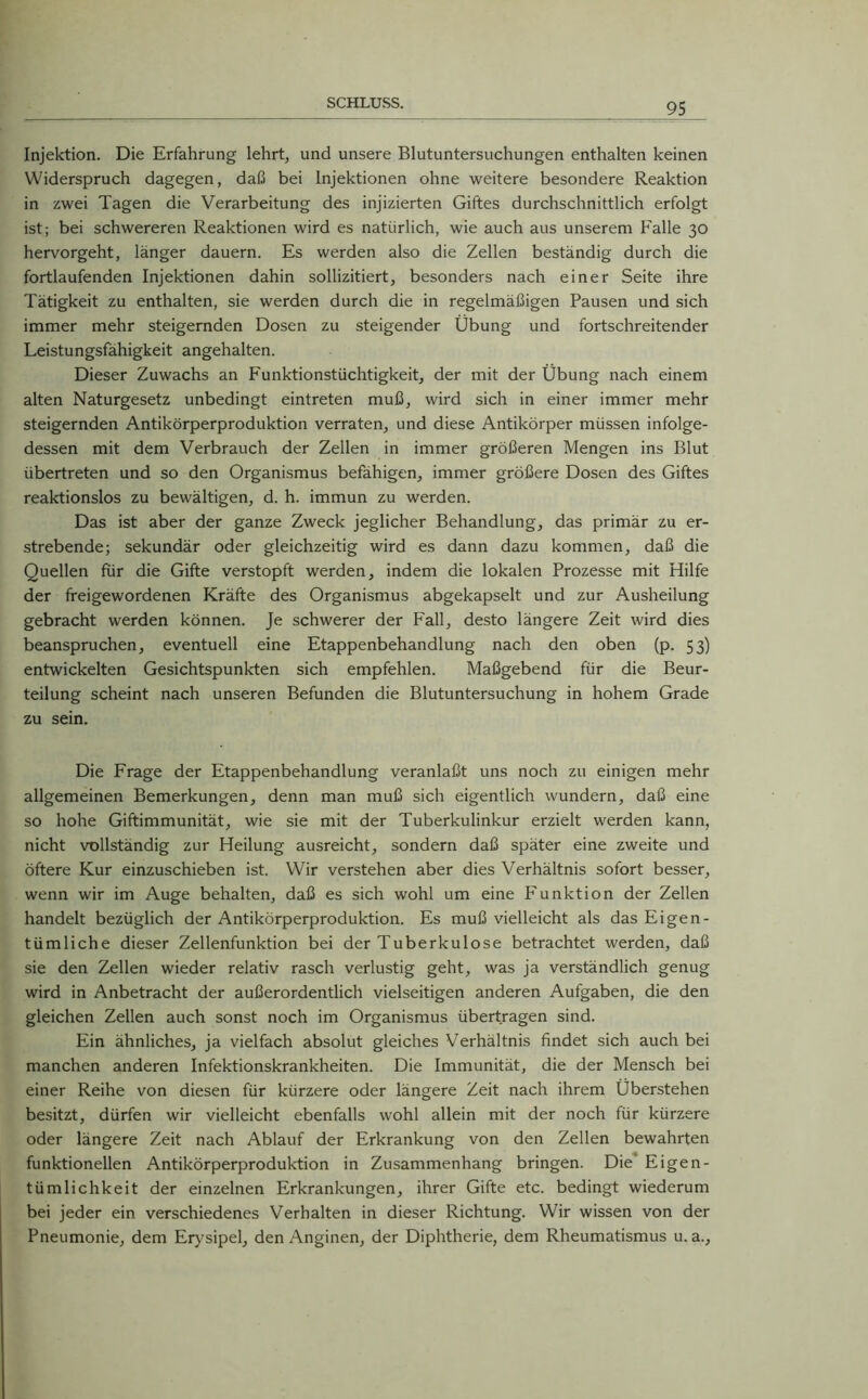 Injektion. Die Erfahrung lehrt, und unsere Blutuntersuchungen enthalten keinen Widerspruch dagegen, daß bei Injektionen ohne weitere besondere Reaktion in zwei Tagen die Verarbeitung des injizierten Giftes durchschnittlich erfolgt ist; bei schwereren Reaktionen wird es natürlich, wie auch aus unserem Falle 30 hervorgeht, länger dauern. Es werden also die Zellen beständig durch die fortlaufenden Injektionen dahin sollizitiert, besonders nach einer Seite ihre Tätigkeit zu enthalten, sie werden durch die in regelmäßigen Pausen und sich immer mehr steigernden Dosen zu steigender Übung und fortschreitender Leistungsfähigkeit angehalten. Dieser Zuwachs an Funktionstüchtigkeit, der mit der Übung nach einem alten Naturgesetz unbedingt eintreten muß, wird sich in einer immer mehr steigernden Antikörperproduktion verraten, und diese Antikörper müssen infolge- dessen mit dem Verbrauch der Zellen in immer größeren Mengen ins Blut übertreten und so den Organismus befähigen, immer größere Dosen des Giftes reaktionslos zu bewältigen, d. h. immun zu werden. Das ist aber der ganze Zweck jeglicher Behandlung, das primär zu er- strebende; sekundär oder gleichzeitig wird es dann dazu kommen, daß die Quellen für die Gifte verstopft werden, indem die lokalen Prozesse mit Hilfe der freigewordenen Kräfte des Organismus abgekapselt und zur Ausheilung gebracht werden können. Je schwerer der Fall, desto längere Zeit wird dies beanspruchen, eventuell eine Etappenbehandlung nach den oben (p. 53) entwickelten Gesichtspunkten sich empfehlen. Maßgebend für die Beur- teilung scheint nach unseren Befunden die Blutuntersuchung in hohem Grade zu sein. Die Frage der Etappenbehandlung veranlaßt uns noch zu einigen mehr allgemeinen Bemerkungen, denn man muß sich eigentlich wundern, daß eine so hohe Giftimmunität, wie sie mit der Tuberkulinkur erzielt werden kann, nicht vollständig zur Heilung ausreicht, sondern daß später eine zweite und öftere Kur einzuschieben ist. Wir verstehen aber dies Verhältnis sofort besser, wenn wir im Auge behalten, daß es sich wohl um eine Funktion der Zellen handelt bezüglich der Antikörperproduktion. Es muß vielleicht als das Eigen- tümliche dieser Zellenfunktion bei der Tuberkulose betrachtet werden, daß sie den Zellen wieder relativ rasch verlustig geht, was ja verständlich genug wird in Anbetracht der außerordentlich vielseitigen anderen Aufgaben, die den gleichen Zellen auch sonst noch im Organismus übertragen sind. Ein ähnliches, ja vielfach absolut gleiches Verhältnis findet sich auch bei manchen anderen Infektionskrankheiten. Die Immunität, die der Mensch bei einer Reihe von diesen für kürzere oder längere Zeit nach ihrem Überstehen besitzt, dürfen wir vielleicht ebenfalls wohl allein mit der noch für kürzere oder längere Zeit nach Ablauf der Erkrankung von den Zellen bewahrten funktionellen Antikörperproduktion in Zusammenhang bringen. Die Eigen- tümlichkeit der einzelnen Erkrankungen, ihrer Gifte etc. bedingt wiederum bei jeder ein verschiedenes Verhalten in dieser Richtung. Wir wissen von der Pneumonie, dem Erysipel, den Anginen, der Diphtherie, dem Rheumatismus u. a.,