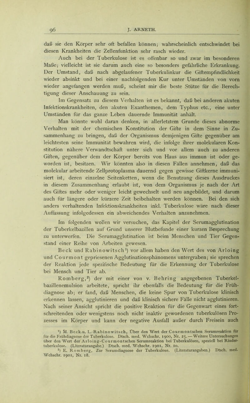 daß sie den Körper sehr oft befallen können; wahrscheinlich entschwindet bei diesen Krankheiten die Zellenfunktion sehr rasch wieder. Auch bei der Tuberkulose ist es offenbar so und zwar im besonderen Maße; vielleicht ist sie darum auch eine so besonders gefährliche Erkrankung. Der Umstand, daß nach abgelaufener Tuberkulinkur die Giftempfindlichkeit wieder absinkt und bei einer nachfolgenden Kur unter Umständen von vorn wieder angefangen werden muß, scheint mir die beste Stütze für die Berech- tigung dieser Anschauung zu sein. Im Gegensatz zu diesem Verhalten ist es bekannt, daß bei anderen akuten Infektionskrankheiten, den akuten Exanthemen, dem Typhus etc., eine unter Umständen für das ganze Leben dauernde Immunität anhält. Man könnte wohl daran denken, in allerletztem Grunde dieses abnorme Verhalten mit der chemischen Konstitution der Gifte in dem Sinne in Zu- sammenhang zu bringen, daß der Organismus demjenigen Gifte gegenüber am leichtesten seine Immunität bewahren wird, die infolge ihrer molekularen Kon- stitution nähere Verwandtschaft unter sich und vor allem auch zu anderen Giften, gegenüber dem der Körper bereits von Haus aus immun ist oder ge- worden ist, besitzen. Wir könnten also in diesen Fällen annehmen, daß das molekular arbeitende Zellprotoplasma dauernd gegen gewisse Giftkerne immuni- siert ist, deren einzelne Seitenketten, wenn die Benutzung dieses Ausdruckes in diesem Zusammenhang erlaubt ist, von dem Organismus je nach der Art des Giftes mehr oder weniger leicht gewechselt und neu angebildet, und darum auch für längere oder kürzere Zeit beibehalten werden können. Bei den sich anders verhaltenden Infektionskrankheiten inkl. Tuberkulose wäre nach dieser Auffassung infolgedessen ein abweichendes Verhalten anzunehmen. Im folgenden wollen wir versuchen, das Kapitel der Serumagglutination der Tuberkelbazillen auf Grund unserer Blutbefunde einer kurzen Besprechung zu unterwerfen. Die Serumagglutination ist beim Menschen und Tier Gegen- stand einer Reihe von Arbeiten gewesen. Beck und Rabinowitsch1) vor allem haben den Wert des von Arloing und Courmont gepriesenen Agglutinationsphänomens untergraben; sie sprechen der Reaktion jede spezifische Bedeutung für die Erkennung der Tuberkulose bei Mensch und Tier ab. Romberg,2) der mit einer von v. Behring angegebenen Tuberkel- bazillenemulsion arbeitete, spricht ihr ebenfalls die Bedeutung für die Früh- diagnose ab; er fand, daß Menschen, die keine Spur von Tuberkulose klinisch erkennen lassen, agglutinieren und daß klinisch sichere Fälle nicht agglutinieren. Nach seiner Ansicht spricht die positive Reaktion für die Gegenwart eines fort- schreitenden oder wenigstens noch nicht inaktiv gewordenen tuberkulösen Pro- zesses im Körper und kann der negative Ausfall außer durch Freisein auch ’) M. Beck u. L Rabinowitsch, Über den Wert der Courmontschen Serumreaktion für für die Frühdiagnose der Tuberkulose. Dtsch. med. Wchschr. 1900, Nr. 25.— Weitere Untersuchungen über den Wert der Arloing-Courmontschen Serumreaktion bei Tuberkulösen, speziell bei Rinder- tuberkulose. (Literaturangabe.) Dtsch. med. Wchschr. 1901, Nr. 10. 2) E. Romberg, Zur Serumdiagnose der Tuberkulose. (Literaturangaben.) Dtsch. med. Wchschr. 1901, Nr. 18.