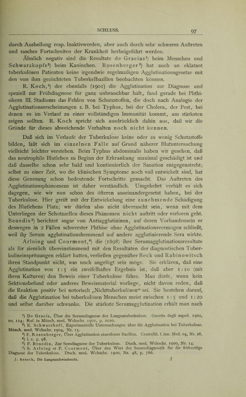 durch Ausheilung resp. Inaktivwerden, aber auch durch sehr schweres Auftreten und rasches Fortschreiten der Krankheit herbeigeführt werden. Ähnlich negativ sind die Resultate de Gracias1) beim Menschen und Schwarzkopfs2) beim Kaninchen. Rosenberger3) hat auch an eklatant tuberkulösen Patienten keine irgendwie regelmäßigen Agglutinationsgesetze mit den von ihm gezüchteten Tuberkelbazillen beobachten können. R. Koch,4) der ebenfalls (1901) die Agglutination zur Diagnose und speziell zur Frühdiagnose für ganz unbrauchbar hält, fand gerade bei Phthi- sikern III. Stadiums das Fehlen von Schutzstoffen, die doch nach Analogie der Agglutinationserscheinungen z. B. bei Typhus, bei der Cholera, der Pest, bei denen es im Verlauf zu einer vollständigen Immunität kommt, am stärksten zeigen sollten. R. Koch spricht sich ausdrücklich dahin aus, daß wir die Gründe ftir dieses abweichende Verhalten noch nicht kennen. Daß sich im Verlaufe der Tuberkulose keine oder zu wenig Schutzstoffe bilden, läßt sich im einzelnen Falle auf Grund näherer Blutuntersuchung vielleicht leichter verstehen. Beim Typhus abdominalis haben wir gesehen, daß das neutrophile Blutleben zu Beginn der Erkrankung maximal geschädigt ist und daß dasselbe schon sehr bald und kontinuierlich der Sanation entgegenstrebt; selbst zu einer Zeit, wo die klinischen Symptome noch voll entwickelt sind, hat diese Genesung schon bedeutende Fortschritte gemacht. Das Auftreten des Agglutinationsphänomens ist daher verständlich. Umgekehrt verhält es sich dagegen, wie wir nun schon des öfteren auseinandergesetzt haben, bei der Tuberkulose. Hier greift mit der Entwickelung eine zunehmende Schädigung des Blutlebens Platz; wir dürfen also nicht überrascht sein, wenn mit dem Unterliegen der Schutzzellen dieses Phänomen nicht auftritt oder verloren geht. Benedix5) berichtet sogar von Antiagglutininen, auf deren Vorhandensein er deswegen in 2 Fällen schwerster Phthise ohne Agglutinationsvermögen schließt, weil ihr Serum agglutinationshemmend auf andere agglutinierende Sera wirkte. Arloing und Courmont,6) die (1898) ihre Serumagglutinationsresultate als für ziemlich übereinstimmend mit den Resultaten der diagnostischen Tuber- kulineinspritzungen erklärt hatten, verließen gegenüber Beck und Rabino witsch ihren Standpunkt nicht, was noch angefügt sein möge. Sie erklären, daß eine Agglutination von 1 : 5 ein zweifelhaftes Ergebnis ist, daß aber 1 : 10 (mit ihren Kulturen) den Beweis einer Tuberkulose führe. Man dürfe, wenn kein Sektionsbefund oder anderes Beweismaterial vorliege, nicht davon reden, daß die Reaktion positiv bei notorisch „Nichttuberkulösen“-sei. Sie bestehen darauf, daß die Agglutination bei tuberkulösen Menschen meist zwischen 1 : 5 und 1 :20 und selbst darüber schwanke. Die stärkste Serumagglutination erhält man nach ') De Gracia, Über die Serumdiagnose der Lungentuberkulose. Gazetta degli osped. 1901, no. 114; Ref. in Münch, med. Wchschr. 1901, p. 2020. 2) E. Schwarzhoff, Experimentelle Untersuchungen über die Agglutination bei Tuberkulose. Münch, med. Wchschr. 1904, Nr. 15. ®) F. Rosenberger, Über Agglutination säurefester Bazillen. Centralbl. f. inn. Med. 04, Nr. 26. 4) 1. c. p. 98. ®) F. Benedix, Zur Serodiagnose der Tuberkulose. Dtsch. med. Wchschr. 1900, Nr. 14. 6) S. Arloing et P. Courmont, Über den Wert der Serumdiagnostik für die frühzeitige Diagnose der Tuberkulose. Dtsch. med. Wchschr. 1900, Nr. 48, p. 76b. J. Arneth, Die Lungenschwindsucht. 7