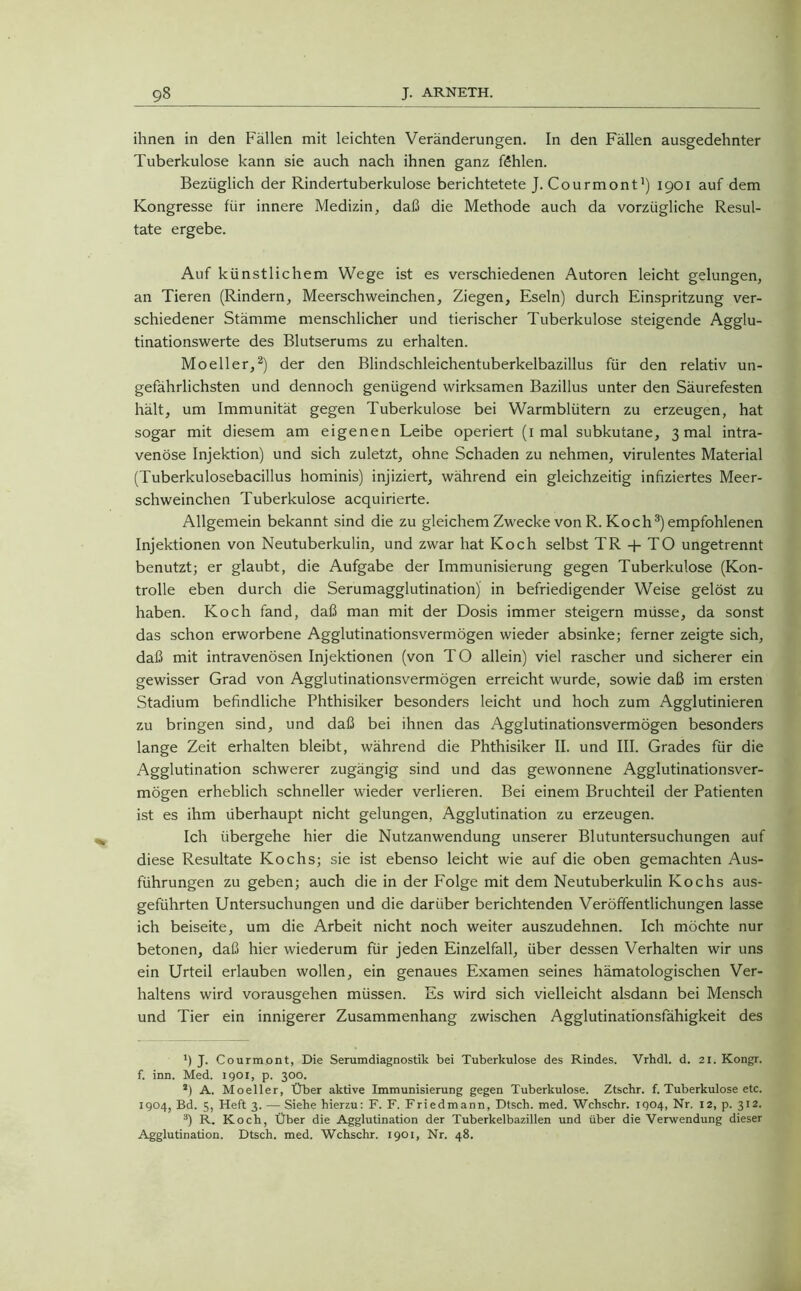 ihnen in den Fällen mit leichten Veränderungen. In den Fällen ausgedehnter Tuberkulose kann sie auch nach ihnen ganz fehlen. Bezüglich der Rindertuberkulose berichtetete J. Courmont1) 1901 auf dem Kongresse für innere Medizin, daß die Methode auch da vorzügliche Resul- tate ergebe. Auf künstlichem Wege ist es verschiedenen Autoren leicht gelungen, an Tieren (Rindern, Meerschweinchen, Ziegen, Eseln) durch Einspritzung ver- schiedener Stämme menschlicher und tierischer Tuberkulose steigende Agglu- tinationswerte des Blutserums zu erhalten. Moeller,2) der den Blindschleichentuberkelbazillus für den relativ un- gefährlichsten und dennoch genügend wirksamen Bazillus unter den Säurefesten hält, um Immunität gegen Tuberkulose bei Warmblütern zu erzeugen, hat sogar mit diesem am eigenen Leibe operiert (1 mal subkutane, 3 mal intra- venöse Injektion) und sich zuletzt, ohne Schaden zu nehmen, virulentes Material (Tuberkulosebacillus hominis) injiziert, während ein gleichzeitig infiziertes Meer- schweinchen Tuberkulose acquirierte. Allgemein bekannt sind die zu gleichem Zwecke von R. Koch3) empfohlenen Injektionen von Neutuberkulin, und zwar hat Koch selbst TR 4- TO ungetrennt benutzt; er glaubt, die Aufgabe der Immunisierung gegen Tuberkulose (Kon- trolle eben durch die Serumagglutination) in befriedigender Weise gelöst zu haben. Koch fand, daß man mit der Dosis immer steigern müsse, da sonst das schon erworbene Agglutinationsvermögen wieder absinke; ferner zeigte sich, daß mit intravenösen Injektionen (von TO allein) viel rascher und sicherer ein gewisser Grad von Agglutinationsvermögen erreicht wurde, sowie daß im ersten Stadium befindliche Phthisiker besonders leicht und hoch zum Agglutinieren zu bringen sind, und daß bei ihnen das Agglutinationsvermögen besonders lange Zeit erhalten bleibt, während die Phthisiker II. und III. Grades für die Agglutination schwerer zugängig sind und das gewonnene Agglutinationsver- mögen erheblich schneller wieder verlieren. Bei einem Bruchteil der Patienten ist es ihm überhaupt nicht gelungen, Agglutination zu erzeugen. Ich übergehe hier die Nutzanwendung unserer Blutuntersuchungen auf diese Resultate Kochs; sie ist ebenso leicht wie auf die oben gemachten Aus- führungen zu geben; auch die in der Folge mit dem Neutuberkulin Kochs aus- geführten Untersuchungen und die darüber berichtenden Veröffentlichungen lasse ich beiseite, um die Arbeit nicht noch weiter auszudehnen. Ich möchte nur betonen, daß hier wiederum für jeden Einzelfall, über dessen Verhalten wir uns ein Urteil erlauben wollen, ein genaues Examen seines hämatologischen Ver- haltens wird vorausgehen müssen. Es wird sich vielleicht alsdann bei Mensch und Tier ein innigerer Zusammenhang zwischen Agglutinationsfähigkeit des *) J. Courmont, Die Serumdiagnostik bei Tuberkulose des Rindes. Vrhdl. d. 21. Kongr. f. inn. Med. 1901, p. 300. *) A. Moeller, Über aktive Immunisierung gegen Tuberkulose. Ztschr. f. Tuberkulose etc. 1904, Bd. 5, Heft 3. — Siehe hierzu: F. F. Friedmann, Dtsch. med. Wchschr. 1904, Nr. 12, p. 312. 3) R. Koch, Über die Agglutination der Tuberkelbazillen und über die Verwendung dieser Agglutination. Dtsch. med. Wchschr. 1901, Nr. 48.