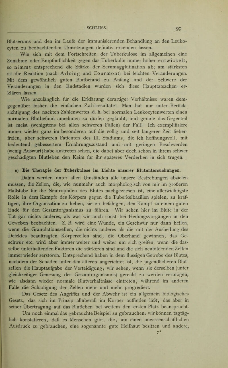 Blutserums und den im Laufe der immunisierenden Behandlung an den Leuko- cyten zu beobachtenden Umsetzungen definitiv erkennen lassen. Wie sich mit dem Fortschreiten der Tuberkulose im allgemeinen eine Zunahme oder Empfindlichkeit gegen das Tuberkulin immer höher entwickelt, so nimmt entsprechend die Stärke der Serumagglutination ab; am stärksten ist die Reaktion (nach Arloing und Courmont) bei leichten Veränderungen. Mit dem gewöhnlich guten Blutbefund zu Anfang und der Schwere der Veränderungen in den Endstadien würden sich diese Haupttatsachen er- klären lassen. Wie unzulänglich für die Erklärung derartiger Verhältnisse waren dem- gegenüber bisher die einfachen Zählresultate! Man hat nur unter Berück- sichtigung des nackten Zahlenwertes d. h. bei normalen Leukocytenwerten einen normalen Blutbefund annehmen zu dürfen geglaubt, und gerade das Gegenteil ist meist (wenigstens bei allen schweren Fällen) der Fall! Ich exemplifiziere immer wieder ganz im besonderen auf die völlig und seit längerer Zeit fieber- freien, aber schweren Patienten des III. Stadiums, die ich hoffnungsvoll, mit bedeutend gebessertem Ernährungszustand und mit geringen Beschwerden (wenig Auswurf) habe austreten sehen, die dabei aber doch schon in ihrem schwer geschädigten Blutleben den Keim für ihr späteres Verderben in sich trugen. c) Die Therapie der Tuberkulose im Lichte unserer Blutuntersuchungen. Dahin werden unter allen Umständen alle unsere Bestrebungen abzielen müssen, die Zellen, die, wie nunmehr auch morphologisch von mir im größeren Maßstabe für die Neutrophilen des Blutes nachgewiesen ist, eine allerwichtigste Rolle in dem Kampfe des Körpers gegen die Tuberkelbazillen spielen, zu kräf- tigen, ihre Organisation zu heben, sie zu befähigen, den Kampf zu einem guten Ende für den Gesamtorganismus zu führen. Wir sehen hier im Blute in der Tat gar nichts anderes, als was wir auch sonst bei Heilungsvorgängen in den Geweben beobachten. Z. B. wird eine Wunde, ein Geschwür nur dann heilen, wenn die Granulationszellen, die nichts anderes als die mit der Ausheilung des Defektes beauftragten Körperzellen sind, die Oberhand gewinnen, das Ge- schwür etc. wird aber immer weiter und weiter um sich greifen, wenn die das- selbe unterhaltenden Faktoren die stärkeren sind und die sich neubildenden Zellen immer wieder zerstören. Entsprechend haben in dem flüssigen Gewebe des Blutes, nachdem der Schaden unter den älteren angerichtet ist, die jugendlicheren Blut- zellen die Hauptaufgabe der Verteidigung; wir sehen, -wenn sie derselben (unter gleichzeitiger Genesung des Gesamtorganismus) gerecht zu werden vermögen, wie alsdann wieder normale Blutverhältnisse eintreten, während im anderen Falle die Schädigung der Zellen mehr und mehr progrediert. Das Gesetz des Angriffes und der Abwehr ist ein allgemein biologisches Gesetz, das sich im Prinzip allüberall im Körper auffinden läßt, das aber in seiner Übertragung auf das Blutleben bei weitem den ersten Platz beansprucht. Um noch einmal das gebrauchte Beispiel zu gebrauchen: wir können tagtäg- lich konstatieren, daß es Menschen gibt, die, um einen unwissenschaftlichen Ausdruck zu gebrauchen, eine sogenannte gute Heilhaut besitzen und andere, 7*