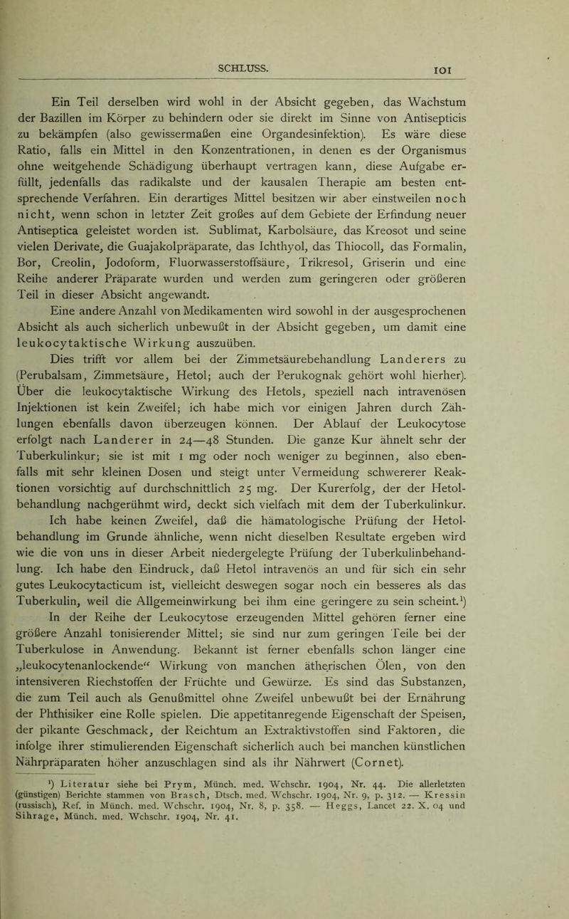 IOI Ein Teil derselben wird wohl in der Absicht gegeben, das Wachstum der Bazillen im Körper zu behindern oder sie direkt im Sinne von Antisepticis zu bekämpfen (also gewissermaßen eine Organdesinfektion). Es wäre diese Ratio, falls ein Mittel in den Konzentrationen, in denen es der Organismus ohne weitgehende Schädigung überhaupt vertragen kann, diese Aufgabe er- füllt, jedenfalls das radikalste und der kausalen Therapie am besten ent- sprechende Verfahren. Ein derartiges Mittel besitzen wir aber einstweilen noch nicht, wenn schon in letzter Zeit großes auf dem Gebiete der Erfindung neuer Antiseptica geleistet worden ist. Sublimat, Karbolsäure, das Kreosot und seine vielen Derivate, die Guajakolpräparate, das Ichthyol, das Thiocoll, das Formalin, Bor, Creolin, Jodoform, Fluorwasserstoffsäure, Trikresol, Griserin und eine Reihe anderer Präparate wurden und werden zum geringeren oder größeren Teil in dieser Absicht angewandt. Eine andere Anzahl von Medikamenten wird sowohl in der ausgesprochenen Absicht als auch sicherlich unbewußt in der Absicht gegeben, um damit eine leukocytaktische Wirkung auszuüben. Dies trifft vor allem bei der Zimmetsäurebehandlung Länderers zu (Perubalsam, Zimmetsäure, Hetol; auch der Perukognak gehört wohl hierher). Über die leukocytaktische Wirkung des Hetols, speziell nach intravenösen Injektionen ist kein Zweifel; ich habe mich vor einigen Jahren durch Zäh- lungen ebenfalls davon überzeugen können. Der Ablauf der Leukocytose erfolgt nach Länderer in 24—48 Stunden. Die ganze Kur ähnelt sehr der Tuberkulinkur; sie ist mit I mg oder noch weniger zu beginnen, also eben- falls mit sehr kleinen Dosen und steigt unter Vermeidung schwererer Reak- tionen vorsichtig auf durchschnittlich 25 mg. Der Kurerfolg, der der Hetol- behandlung nachgerühmt wird, deckt sich vielfach mit dem der Tuberkulinkur. Ich habe keinen Zweifel, daß die hämatologische Prüfung der Hetol- behandlung im Grunde ähnliche, wenn nicht dieselben Resultate ergeben wird wie die von uns in dieser Arbeit niedergelegte Prüfung der Tuberkulinbehand- lung. Ich habe den Eindruck, daß Hetol intravenös an und für sich ein sehr gutes Leukocytacticum ist, vielleicht deswegen sogar noch ein besseres als das Tuberkulin, weil die Allgemeinwirkung bei ihm eine geringere zu sein scheint.1) In der Reihe der Leukocytose erzeugenden Mittel gehören ferner eine größere Anzahl tonisierender Mittel; sie sind nur zum geringen Teile bei der Tuberkulose in Anwendung. Bekannt ist ferner ebenfalls schon länger eine „leukocytenanlockende“ Wirkung von manchen ätherischen Ölen, von den intensiveren Riechstoffen der Früchte und Gewürze. Es sind das Substanzen, die zum Teil auch als Genußmittel ohne Zweifel unbewußt bei der Ernährung der Phthisiker eine Rolle spielen. Die appetitanregende Eigenschaft der Speisen, der pikante Geschmack, der Reichtum an Extraktivstoffen sind Faktoren, die infolge ihrer stimulierenden Eigenschaft sicherlich auch bei manchen künstlichen Nährpräparaten höher anzuschlagen sind als ihr Nährwert (Cornet). ') Literatur siehe bei Prym, Münch, med. Wchschr. 1904, Nr. 44. Die allerletzten (günstigen) Berichte stammen von Brasch, Dtsch. med. Wchschr. 1904, Nr. 9, p. 312. — Kressin (russisch), Ref. in Münch, med. Wchschr. 1904, Nr. 8, p. 358. — Heggs, Lancet 22. X. 04 und