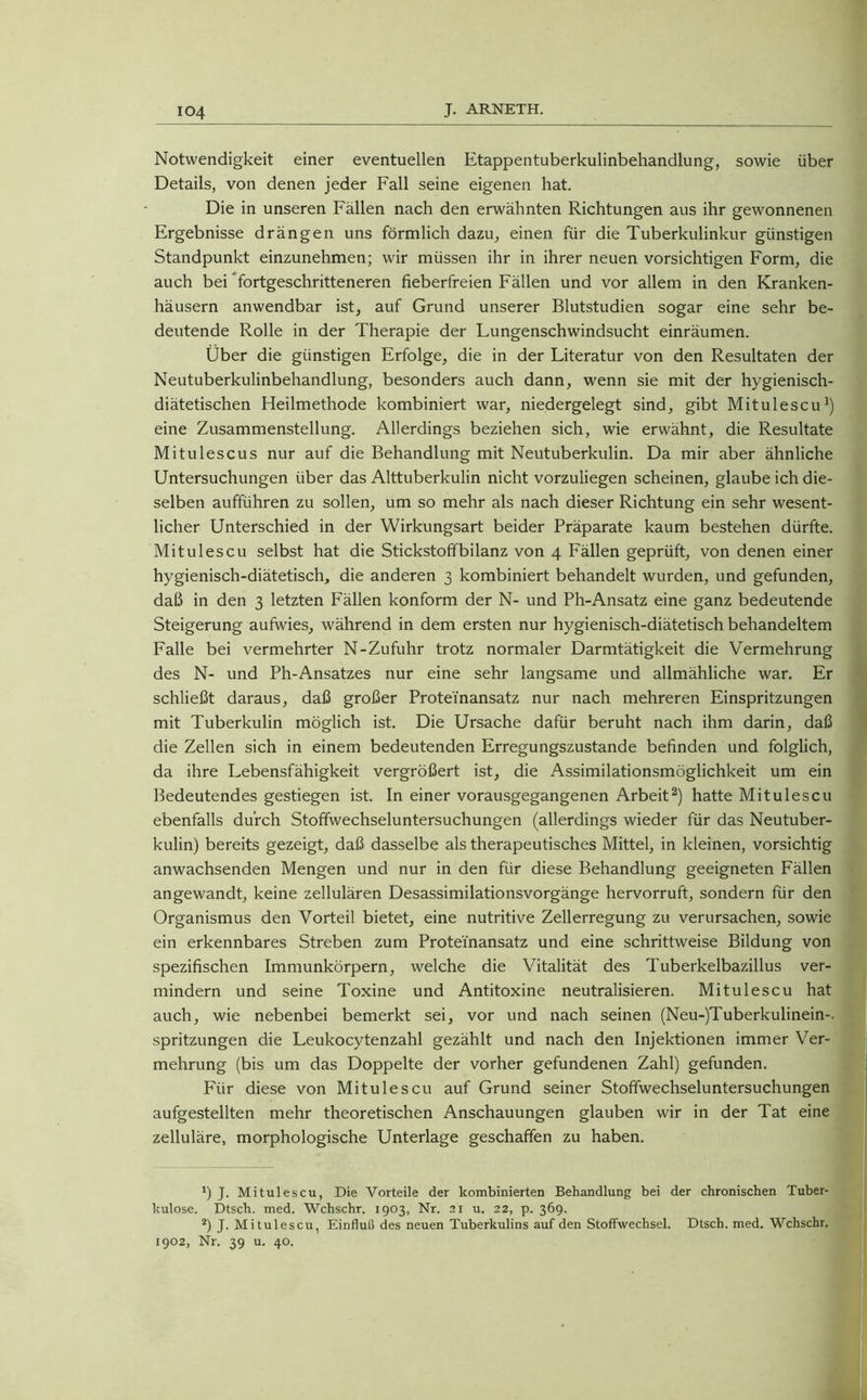Notwendigkeit einer eventuellen Etappentuberkulinbehandlung, sowie über Details, von denen jeder Fall seine eigenen hat. Die in unseren Fällen nach den erwähnten Richtungen aus ihr gewonnenen Ergebnisse drängen uns förmlich dazu, einen für die Tuberkulinkur günstigen Standpunkt einzunehmen; wir müssen ihr in ihrer neuen vorsichtigen Form, die auch bei fortgeschritteneren fieberfreien Fällen und vor allem in den Kranken- häusern anwendbar ist, auf Grund unserer Blutstudien sogar eine sehr be- deutende Rolle in der Therapie der Lungenschwindsucht einräumen. Über die günstigen Erfolge, die in der Literatur von den Resultaten der Neutuberkulinbehandlung, besonders auch dann, wenn sie mit der hygienisch- diätetischen Heilmethode kombiniert war, niedergelegt sind, gibt Mitulescu1) eine Zusammenstellung. Allerdings beziehen sich, wie erwähnt, die Resultate Mitulescus nur auf die Behandlung mit Neutuberkulin. Da mir aber ähnliche Untersuchungen über das Alttuberkulin nicht vorzuliegen scheinen, glaube ich die- selben aufführen zu sollen, um so mehr als nach dieser Richtung ein sehr wesent- licher Unterschied in der Wirkungsart beider Präparate kaum bestehen dürfte. Mitulescu selbst hat die Stickstoffbilanz von 4 Fällen geprüft, von denen einer hygienisch-diätetisch, die anderen 3 kombiniert behandelt wurden, und gefunden, daß in den 3 letzten Fällen konform der N- und Ph-Ansatz eine ganz bedeutende Steigerung aufwies, während in dem ersten nur hygienisch-diätetisch behandeltem Falle bei vermehrter N-Zufuhr trotz normaler Darmtätigkeit die Vermehrung des N- und Ph-Ansatzes nur eine sehr langsame und allmähliche war. Er schließt daraus, daß großer Proteinansatz nur nach mehreren Einspritzungen mit Tuberkulin möglich ist. Die Ursache dafür beruht nach ihm darin, daß die Zellen sich in einem bedeutenden Erregungszustände befinden und folglich, da ihre Lebensfähigkeit vergrößert ist, die Assimilationsmöglichkeit um ein Bedeutendes gestiegen ist. In einer vorausgegangenen Arbeit2) hatte Mitulescu ebenfalls durch Stoffwechseluntersuchungen (allerdings wieder für das Neutuber- kulin) bereits gezeigt, daß dasselbe als therapeutisches Mittel, in kleinen, vorsichtig anwachsenden Mengen und nur in den für diese Behandlung geeigneten Fällen angewandt, keine zellulären Desassimilationsvorgänge hervorruft, sondern für den Organismus den Vorteil bietet, eine nutritive Zellerregung zu verursachen, sowie ein erkennbares Streben zum Proteinansatz und eine schrittweise Bildung von spezifischen Immunkörpern, welche die Vitalität des Tuberkelbazillus ver- mindern und seine Toxine und Antitoxine neutralisieren. Mitulescu hat auch, wie nebenbei bemerkt sei, vor und nach seinen (Neu-)Tuberkulinein-. spritzungen die Leukocytenzahl gezählt und nach den Injektionen immer Ver- mehrung (bis um das Doppelte der vorher gefundenen Zahl) gefunden. Für diese von Mitulescu auf Grund seiner Stoffwechseluntersuchungen aufgestellten mehr theoretischen Anschauungen glauben wir in der Tat eine zelluläre, morphologische Unterlage geschaffen zu haben. *) J. Mitulescu, Die Vorteile der kombinierten Behandlung bei der chronischen Tuber- kulose. Dtsch. med. Wchschr. 1903, Nr. 21 u. 22, p. 369. 2) J. Mitulescu, Einfluß des neuen Tuberkulins auf den Stoffwechsel. Dtsch. med. Wchschr. 1902, Nr. 39 u. 40.