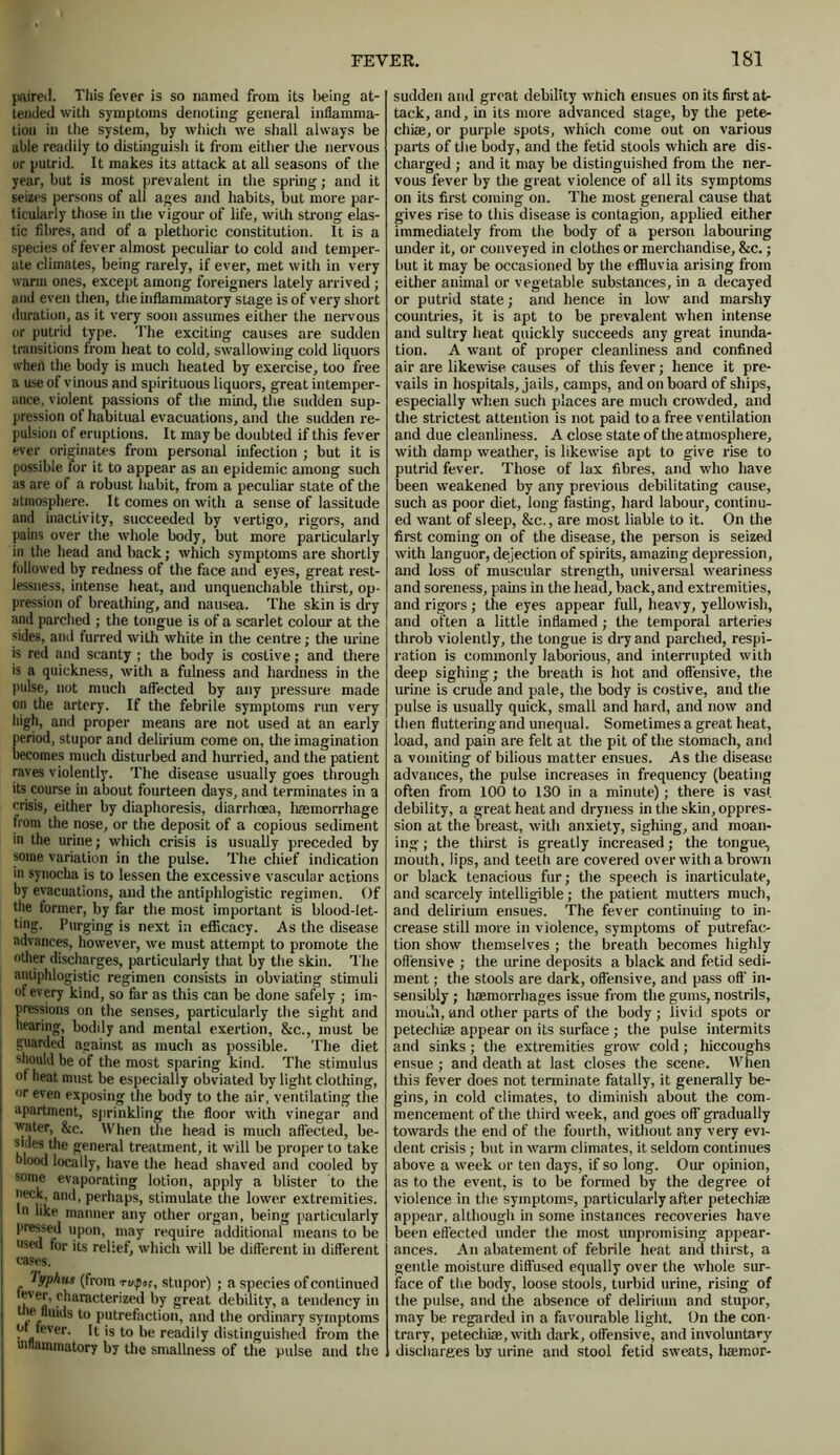 paired. This fever is so named from its being at- tended with symptoms denoting general inflamma- tion in the system, by whicli we shall always be able readily to distinguish it from either the nervous or putrid. It makes it3 attack at all seasons of the year, but is most prevalent in the spring; and it seizes persons of all ages and habits, but more par- ticularly those in the vigour of life, with strong elas- tic fibres, and of a plethoric constitution. It is a species of fever almost peculiar to cold and temper- ate climates, being rarely, if ever, met with in very warm ones, except among foreigners lately arrived ; and even then, the inflammatory stage is of very short duration, as it very soon assumes either the nervous or putrid type. The exciting causes are sudden transitions from heat to cold, swallowing cold liquors when tlie body is much heated by exercise, too free a use of vinous and spirituous liquors, great intemper- ance, violent passions of the mind, the sudden sup- pression of habitual evacuations, and the sudden re- pulsion of eruptions. It may be doubted if this fever ever originates from personal infection ; but it is possible tor it to appear as an epidemic among such as are of a robust habit, from a peculiar state of the atmosphere. It comes on with a sense of lassitude and inactivity, succeeded by vertigo, rigors, and pains over the whole body, but more particularly in the head and back; which symptoms are shortly followed by redness of the face and eyes, great rest- lessness, intense heat, and unquenchable thirst, op- pression of breathing, and nausea. The skin is dry and parched ; the tongue is of a scarlet colour at the sides, and furred with white in the centre; the urine is red and scanty ; the body is costive; and there is a quickness, with a fulness and hardness in the pulse, not much affected by any pressure made on the artery. If the febrile symptoms run very high, and proper means are not used at an early period, stupor and delirium come on, the imagination becomes much disturbed and hurried, and the patient raves violently. The disease usually goes through its course in about fourteen days, and terminates in a crisis, either by diaphoresis, diarrhoea, haemorrhage from the nose, or the deposit of a copious sediment in the urine; which crisis is usually preceded by some variation in the pulse. The chief indication in synocha is to lessen the excessive vascular actions by evacuations, and the antiphlogistic regimen. Of the former, by far the most important is blood-let- ting. Purging is next in efficacy. As the disease advances, however, we must attempt to promote the other discharges, particularly that by the skin. The antiphlogistic regimen consists in obviating stimuli of every kind, so far as this can be done safely ; im- pressions on the senses, particularly the sight and hearing, bodily and mental exertion, &c., must be guarded against as much as possible. The diet | sb°uld be of the most sparing kind. The stimulus of heat must be especially obviated by light clothing, or even exposing the body to the air, ventilating the apartment, sprinkling the floor with vinegar and water, &c. When the head is much affected, be- sides the general treatment, it will be proper to take j blood locally, have the head shaved and cooled by some evaporating lotion, apply a blister to the neck, and, perhaps, stimulate the lower extremities. I In like manner any other organ, being particularly r “P00’ nmy require additional means to be I used for its relief, which will be different in different cases. Typhus (from r ufm, stupor) ; a species of continued l e«' ,<'^aractur'z<‘|l by great debility, a tendency in the fluids to putrefaction, and the ordinary symptoms .fever. It is to be readily distinguished from the inflammatory by the smallness of the pulse and the sudden and great debility which ensues on its first at- tack, and, in its more advanced stage, by the pete- chias, or purple spots, which come out on various parts of the body, and the fetid stools which are dis- charged ; and it may be distinguished from the ner- vous fever by the great violence of all its symptoms on its first coming on. The most general cause that gives rise to this disease is contagion, applied either immediately from the body of a person labouring under it, or conveyed in clothes or merchandise, &c.; but it may be occasioned by the effluvia arising from either animal or vegetable substances, in a decayed or putrid state; and hence in low and marshy countries, it is apt to be prevalent when intense and sultry heat quickly succeeds any great inunda- tion. A want of proper cleanliness and confined air are likewise causes of this fever; hence it pre- vails in hospitals, jails, camps, and on board of ships, especially when such places are much crowded, and the strictest attention is not paid to a free ventilation and due cleanliness. A close state of the atmosphere, with damp weather, is likewise apt to give rise to putrid fever. Those of lax fibres, and who have been weakened by any previous debilitating cause, such as poor diet, long fasting, hard labour, continu- ed want of sleep, &c., are most liable to it. On the first coming on of the disease, the person is seized with languor, dejection of spirits, amazing depression, and loss of muscular strength, universal weariness and soreness, pains in the head, back, and extremities, and rigors; the eyes appear full, heavy, yellowish, and often a little inflamed; the temporal arteries throb violently, the tongue is dry and parched, respi- ration is commonly laborious, and interrupted with deep sighing; the breath is hot and offensive, the urine is crude and pale, the body is costive, and the pulse is usually quick, small and hard, and now and then fluttering and unequal. Sometimes a great heat, load, and pain are felt at the pit of the stomach, and a vomiting of bilious matter ensues. As the disease advances, the pulse increases in frequency (beating often from 100 to 130 in a minute); there is vast debility, a great heat and dryness in the skin, oppres- sion at the breast, with anxiety, sighing, and moan- ing ; the thirst is greatly increased; the tongue, mouth, lips, and teeth are covered over with a brown or black tenacious fur; the speech is inarticulate, and scarcely intelligible; the patient mutters much, and delirium ensues. The fever continuing to in- crease still more in violence, symptoms of putrefac- tion show themselves ; the breath becomes highly offensive ; the urine deposits a black and fetid sedi- ment ; the stools are dark, offensive, and pass oft' in- sensibly ; haemorrhages issue from the gums, nostrils, mouth, and other parts of the body; livid spots or petechia1, appear on its surface ; the pulse intermits and sinks; the extremities grow cold; hiccoughs ensue ; and death at last closes the scene. When this fever does not terminate fatally, it generally be- gins, in cold climates, to diminish about the com- mencement of the third week, and goes off gradually towards the end of the fourth, without any very evi- dent crisis ; but in warm climates, it seldom continues above a week or ten days, if so long. Our opinion, as to the event, is to be formed by the degree of violence in the symptoms, particularly after petechias appear, although in some instances recoveries have been effected under the most unpromising appear- ances. An abatement of febrile heat and thirst, a gentle moisture diffused equally over the whole sur- face of the body, loose stools, turbid urine, rising of the pulse, and the absence of delirium and stupor, may be regarded in a favourable light. On the con- trary, petechias, with dark, offensive, and involuntary discharges by urine and stool fetid sweats, ham or-