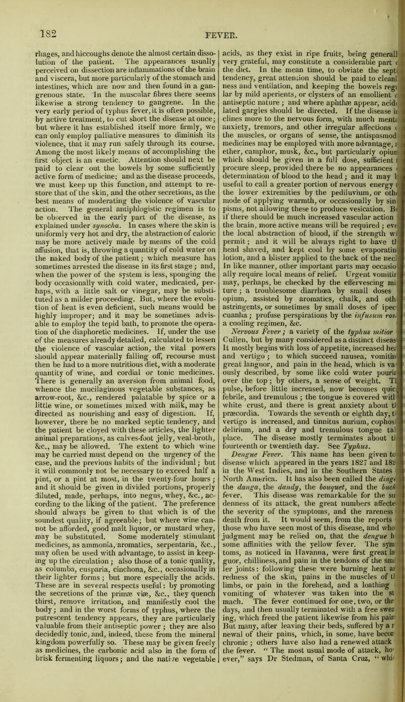 1S2 rhages, and hiccoughs denote the almost certain disso- lution of the patient. The appearances usually perceived on dissection are inflammations of the brain and viscera, but more particularly of the stomach and intestines, which are now and then found in a gan- grenous state. In the muscular fibres there seems likewise a strong tendency to gangrene. In the very early period of typhus fever, it is often possible, by active treatment, to cut short the disease at once; but where it has established itself more firmly, we can only employ palliative measures to diminish its violence, that it may run safely through its course. Among the most likely means of accomplishing the first object is an emetic. Attention should next be paid to clear out the bowels by some sufficiently active form of medicine; and as the disease proceeds, we must keep up this function, and attempt to re- store that of the skin, and the other secretions, as the best means of moderating the violence of vascular action. The general antiphlogistic regimen is to be observed in the early part of the disease, as explained under synocha. In cases where the skin is uniformly very hot and dry, the abstraction of caloric may be more actively made by means of the cold affusion, that is, throwing a quantity of cold water on the naked body of the patient; which measure has sometimes arrested the disease in its first stage; and, when the power of the system is less, sponging the body occasionally with cold water, medicated, per- haps, with a little salt or vinegar, may be substi- tuted as a milder proceeding. But, where the evolu- tion of heat is even deficient, such means would be highly improper; and it may be sometimes advis- able to employ the tepid bath, to promote the opera- tion of the diaphoretic medicines. If, under the use of the measures already detailed, calculated to lessen the violence of vascular action, the vital powers should appear materially falling off, recourse must then be had to a more nutritious diet, with a moderate quantity of wine, and cordial or tonic medicines. There is generally an aversion from animal food, whence the mucilaginous vegetable substances, as arrow-root, &c., rendered palatable by spice or a little wine, or sometimes mixed with milk, may be directed as nourishing and easy of digestion. If, however, there be no marked septic tendency, and the patient be cloyed with these articles, the lighter animal preparations, as calves-foot jelly, veal-broth, &c., may be allowed. The extent to which wine may be carried must depend on the urgency of the case, and the previous habits of the individual; but it will commonly not be necessary to exceed half a pint, or a pint at most, in the twenty-four hours ; and it should be given in divided portions, properly diluted, made, perhaps, into negus, whey, &c., ac- cording to the liking of the patient. The preference should always be given to that which is of the soundest quality, if agreeable; but where wine can- not be afforded, good malt liquor, or mustard whey, may be substituted. Some moderately stimulant medicines, as ammonia, aromatics, serpentaria, &c., may often be used with advantage, to assist in keep- ing up the circulation ; also those of a tonic quality, as columba, cusparia, cinchona, &c., occasionally in their lighter forms ; but more especially the acids. These are in several respects useful: by promoting the secretions of the prim® viae, &c., they quench thirst, remove irritation, and manifestly cool the. body; and in the worst forms of typhus, where the putrescent tendency appears, they are particularly valuable from their antiseptic power ; they are also decidedly tonic, and, indeed, these from the mineral kingdom powerfully so. These may be given freely as medicines, the carbonic acid also in the form of brisk fermenting liquors ; and the nati /e vegetable acids, as they exist in ripe fruits, being general] r very grateful, may constitute a considerable part (1 the diet. In the mean time, to obviate the septi 1 tendency, great attention should be paid to cleanl' I ness and ventilation, and keeping the bowels regi u lar by mild aperients, or clysters of an emollient c 1 antiseptic nature ; and where aphtha; appear, acidi 1 lated gargles should be directed. If the disease ii 1 dines more to the nervous form, with much ment;: 1 anxiety, tremors, and other irregular affections t 1 the muscles, or organs of sense, the antispasmod, J medicines may be employed with more advantage, j | ether, camphor, musk, &c., but particularly opiun I which should be given in a fuU dose, sufficient I { procure sleep, provided there be no appearances <i 1 determination of blood to the head; and it may l,, useful to call a greater portion of nervous energy the lower extremities by the pediluvium, or othiii mode of applying warmth, or occasionally by sin pisms, not allowing these to produce vesication. Bi if there should be much increased vascular action the brain, more active means will be required ; eve the local abstraction of blood, if the strength wil permit; and it will be always right to have tlji head shaved, and kept cool by some evaporating lotion, and a blister applied to the back of the neclii In like manner, other important parts may occasion ally require local means of relief. Urgent vomitirji may, perhaps, be checked by the effervescing mi ture ; a troublesome diarrhoea by small doses opium, assisted by aromatics, chalk, and oth astringents, or sometimes by small doses of ipec j cuanha ; profuse perspirations by the infusum ros.j a cooling regimen, &c. Nervous Fever; a variety of the typhus mitior 1 Cullen, but by many considered as a distinct diseas j It mostly begins with loss of appetite, increased hen and vertigo ; to which succeed nausea, vomitin great languor, and pain in the head, which is va ously described, by some like cold water pourii over the top; by others, a sense of weight. Tl^ pulse, before little increased, now becomes quicl febrile, and tremulous ; the tongue is covered witM white crust, and there is great anxiety about tl praecordia. Towards the seventh or eighth day, til vertigo is increased, and tinnitus aurium, cophosi ! delirium, and a dry and tremulous tongue tal place. The disease mostly terminates about tl - fourteenth or twentieth day. See Typhus. Dengue Fever. This name has been given to;l disease which appeared in the years 1827 and 182 | in the West Indies, and in the Southern States I North America. It has also been called the dingi I the danga, the dandy, the bouquet, and the buck ' fever. This disease was remarkable for the su > denness of its attack, the great numbers affecte 1 the severity of the symptoms, and the rareness t death from it. It would seem, from the reports > those who have seen most of this disease, and who judgment may be relied on, that the dengue h some affinities with the yellow fever. The sym toms, as noticed in Havanna, were first great la guor, chilliness, and pain in the tendons of the sin; Fer joints: following these were burning heat ai redness of the skin, pains in the muscles of tl limbs, or pain in the forehead, and a loathing vomiting of whatever was taken into the st tnach. The fever continued for one, two, or thr days, and then usually terminated with a free swea ing, which freed the patient likewise from his pain But many, after leaving their beds, suffered by a r newal of their pains, which, in some, have becor chronic ; others have also had a renewed attack the fever. “ The most usual mode of attack, ho1* ever,” says Dr Stedman, of Santa Cruz, “ whit *