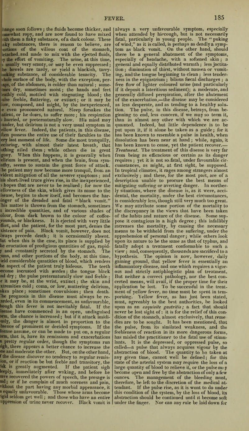 hange soon follows ; the fluids become thicker, and Dinewhat ropy, and are now found to have mixed /ith them a flaky substance, of a dark colour. These aky substances, there is reason to believe, are ortions of the villous coat of the stomach, letached.and made to mix with the ejected fluids, by the effort of vomiting. The urine, at this time, is usually very scanty, or maybe even suppressed; he bowels are tardy, or yield a blackish, tarry- looking substance, of considerable tenacity. The vhole surface of the body, with the exception, per- laps, of the abdomen, is colder than natural; some- inies dry, sometimes moist; the hands and feet leathly cold, mottled with stagnating blood; the nlse feeble, fluttering, or extinct; or it may be low, composed, and might, by the inexperienced, e even pronounced natural. Sleep forsakes the atient, or he dozes, to suffer more; his respiration : hurried, or preternaturally slow. His mind may ,-ander, but delirium is not a very usual symptom in ellow fever. Indeed, the patients, in this disease, jften possess the entire use of their faculties to the ery last moment of life. Some die most tranquilly, eclaring, with almost their latest breath, tliat [othing ailed them; while others die in great gony. When this happens, it is generally when elirium is present, and when the brain, from sym- atfiy, seems to sustain the great force of attack, he patient may now become more tranquil, from an vident mitigation of all the severer symptoms ; and his short-lived truce gives rise, in the inexperienced, > hopes that are never to be realized ; for now the ellowness of the skin, which gives its name to the isease, begins to show itself, and becomes the har- binger of the dreaded and fatal “ black vomit.” 'his matter is thrown from the stomach, sometimes a incredible quantities, and of various shades of olour, from dark brown to the colour of coffee- grounds, or blackness. It is ejected with very little ffort, and the patient, for the most part, denies the xistence of pain. Black vomit, however, does not lways precede death; it is occasionally absent, lut when this is the case, its place is supplied by he eructation of prodigious quantities of gas, rapid- y and constantly secreted by the stomach. The ;ums, and other portions of the body, at this time, ield considerable quantities of blood, which renders he aspect of the patient truly hideous. The teeth lecome incrusted with sordes; the tongue black nd dry ; the pulse preternaturally slow and feeble ; ir it may be, at the wrist, extinct; the skin and xtremities cold; coma, or low, muttering delirium, likes place; sometimes convulsions; then death, he prognosis in this disease must always be re- ;arded, even in its commencement, as unfavourable, hough this fever is not inevitably fatal. If the lisease have commenced in an open, undisguised win, the chance is increased; but if it attack insidi- usly, the danger is almost in proportion to the bsence of prominent or decided symptoms. If the lisease assume, or can be made to put on, a regular arm, that is, have its remissions and exacerbations n pretty regular order, though the symptoms run iigh, there appears a better chance to increase the me and moderate the other. But, on the other hand, f the disease discover no tendency to regular remis- ion, or if reaction be but feeble and transitory, the isk is greatly augmented. If the patient sigh leeply, immediately after waking, and before he lave recovered the powers of speech, the presage is >ad; or if he complain of much soreness and pain, vithout the part having any morbid appearance, it s equally unfavourable. Those whose arms become igid seldom get well; and those who have an entire uppression of urine never recover. Black vomit is always a very unfavourable symptom, especially when attended by hiccough, but is not necessarily fatal, particularly in young people. The “puking of wind,” as it is called, is perhaps as deadly a symp- tom as black vomit. On the other hand, should there be a general abatement of the symptoms, especially of headache, with a softened skin ; a general and equally distributed warmth ; less jactita- tion ; diminution of thirst, without nausea or vomit- ing, and the tongue beginning to clean ; less tender- ness in the epigastrium ; bilious focal discharges ; a free flow of lighter coloured urine (and particularly if it deposit a Tateritious sediment); a moderate, and generally diffused perspiration, after the abatement of the exacerbation,—the disease may be considered as less desperate, and as tending to a healthy solu- tion. The pulse, in this disease, betrays, from be- ginning to end, less concern, if we may so term it, than in almost any other with which we are ac- quainted. Indeed, but little dependence is to be put upon it, if it alone be taken as a guide; for it has been known to resemble a pulse in health, when dissolution has been near at hand ; while, again, it has been known to cease, yet the patient recover.— Treatment. The treatment of this disease is very far from being as efficacious or certain as its danger requires ; yet it is not so .fatal, under favourable cir- cumstances, as might, at first sight, be supposed. In tropical climates, it rages among strangers almost exclusively; and these, for the most part, are of a description unable to procure the best means of mitigating suffering or averting danger. In norther- ly situations, where the disease is, as it were, acci- dental, the mortality, under the best circumstances, is considerably less, though still very much too great. We may attribute some portion of the mortality to the discrepancy in the views that have been taken of the habits and nature of the disease. Some sup. pose it contagious in a high degree; this infallibly increases the mortality, by causing the necessary means to be withheld from the suffering, under the apprehension of personal danger; while others look upon its nature to be the same as that of typhus, and fatally adopt a treatment conformable to such a view; and, consequently, thousands are sacrificed to a hypothesis. The opinion is now, however, daily gaining ground, that yellow fever is essentially an inflammatory disease, and one which requires a vigor- ous and strictly antiphlogistic plan of treatment. But neither a correct pathology, nor the best con- certed means, will avail, if the proper time for their application be lost. To be successful in the treat- ment of yellow fever, no time must be spent in tem- porizing. Yellow fever, as has just been stated, must, agreeably to the best authorities, be looked upon as an exquisite gastritis; a fact that should never be lost sight of: it is for the relief of this con- dition of the stomach, almost exclusively, that reme dies are to be sought. It has been mentioned, that the pulse, from its similated weakness, and the feebleness of reaction in its more dangerous forms, has misled the practitioner to the fatal use of stimu- lants. It is the depressed, or oppressed pulse, so called—a pulse that always acquires vigour by the abstraction of blood. The quantity to be taken at any given time, cannot well be defined; for this state of the arterial system may require the loss of a large quantity of blood to relieve it, or the pulse may become open and free by the abstraction of only a few ounces. The management of the bleeding must, therefore, be left to the discretion of the medical at- tendant. If the pulse rise, as it is wont to do under this condition of the system, by the loss of blood, its abstraction should be continued until it become soft under the finger. Nor can any rule be laid down for