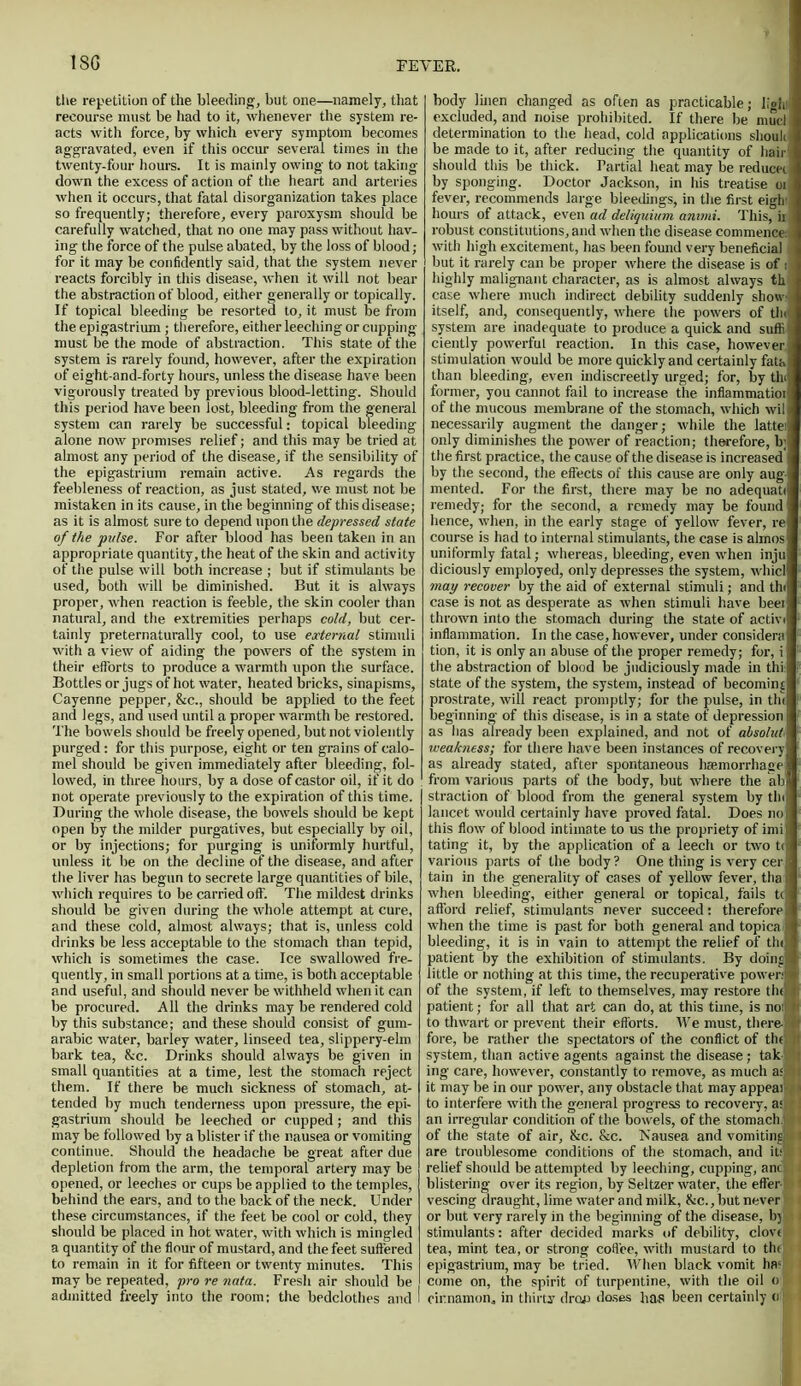 1SG the repetition of the bleeding, but one—namely, that recourse must be had to it, whenever the system re- acts with force, by which every symptom becomes aggravated, even if this occur several times in the twenty-four hours. It is mainly owing to not taking- down the excess of action of the heart and arteries when it occurs, that fatal disorganization takes place so frequently; therefore, every paroxysm should be carefully watched, that no one may pass without hav- ing the force of the pulse abated, by the loss of blood; for it may be confidently said, that the system never reacts forcibly in this disease, when it will not bear the abstraction of blood, either generally or topically. If topical bleeding be resorted to, it must be from the epigastrium ; therefore, either leeching or cupping- must be the mode of abstraction. This state of the system is rarely found, however, after the expiration of eight-and-forty hours, unless the disease have been vigorously treated by previous blood-letting. Should this period have been lost, bleeding from the general system can rarely be successful: topical bleeding alone now promises relief; and this may be tried at almost any period of the disease, if the sensibility of the epigastrium remain active. As regards the feebleness of reaction, as just stated, we must not be mistaken in its cause, in the beginning of this disease; as it is almost sure to depend upon the depressed state of the pulse. For after blood has been taken in an appropriate quantity, the heat of the skin and activity of the pulse will both increase ; but if stimulants be used, both will be diminished. But it is always proper, when reaction is feeble, the skin cooler than natural, and the extremities perhaps cold, but cer- tainly preternaturally cool, to use external stimuli with a view of aiding the powers of the system in their efforts to produce a warmth upon the surface. Bottles or jugs of hot water, heated bricks, sinapisms, Cayenne pepper, &c., should be applied to the feet and legs, and used until a proper warmth be restored. The bowels should be freely opened, but not violently purged : for this purpose, eight or ten grains of calo- mel should be given immediately after bleeding, fol- lowed, in three hours, by a dose of castor oil, if it do not operate previously to the expiration of this time. During the whole disease, the bowels should be kept open by the milder purgatives, but especially by oil, or by injections; for purging is uniformly hurtful, unless it be on the decline of the disease, and after the liver has begun to secrete large quantities of bile, which requires to be carried off. The mildest drinks should be given during the whole attempt at cure, and these cold, almost always; that is, unless cold drinks be less acceptable to the stomach than tepid, which is sometimes the case. Ice swallowed fre- quently, in small portions at a time, is both acceptable and useful, and should never be withheld when it can be procured. All the drinks may be rendered cold by this substance; and these should consist of gum- arabic water, barley water, linseed tea, slippery-elro bark tea, &c. Drinks should always be given in small quantities at a time, lest the stomach reject them. If there be much sickness of stomach, at- tended by much tenderness upon pressure, the epi- gastrium should be leeched or cupped; and this may be followed by a blister if the nausea or vomiting continue. Should the headache be great after due depletion from the arm, the temporal artery may be opened, or leeches or cups be applied to the temples, behind the ears, and to the back of the neck. Under these circumstances, if the feet be cool or cold, they should be placed in hot water, with which is mingled a quantity of the flour of mustard, and the feet suffered to remain in it for fifteen or twenty minutes. This may be repeated, pro re nata. Fresh air should be admitted freely into the room; the bedclothes and body linen changed as often as practicable; lion excluded, and noise prohibited. If there be mud determination to the head, cold applications shoulu be made to it, after reducing the quantity of hair should this be thick. Partial heat may be reduced by sponging. Doctor Jackson, in his treatise oi fever, recommends large bleedings, in the first eigh hours of attack, even ad deliquium ammi. This, ii robust constitutions, and when the disease commence: with high excitement, has been found very beneficial but it rarely can be proper where the disease is of i highly malignant character, as is almost always th case where much indirect debility suddenly show: itself, and, consequently, where the powers of the system are inadequate to produce a quick and suffi j ciently powerfuL reaction. In this case, however, stimulation would be more quickly and certainly fata than bleeding, even indiscreetly urged; for, by thi former, you cannot fail to increase the inflammatioi of the mucous membrane of the stomach, which wil necessarily augment the danger; while the lattes only diminishes the power of reaction; therefore, b;: the first practice, the cause of the disease is increased by the second, the effects of this cause are only aug- mented. For the first, there may be no adequate remedy,- for the second, a remedy may be found hence, when, in the early stage of yellow fever, re course is had to internal stimulants, the case is almos uniformly fatal; whereas, bleeding, even when inju diciously employed, only depresses the system, whicl may recover by the aid of external stimuli; and thi case is not as desperate as when stimuli have beei thrown into the stomach during the state of activi inflammation. In the case, however, under considera tion, it is only an abuse of the proper remedy; for, i the abstraction of blood be judiciously made in thi: state of the system, the system, instead of becoming prostrate, will react promptly; for the pulse, in tin beginning of this disease, is in a state of depression as has already been explained, and not of absolutl weakness; for there have been instances of recovery as already stated, after spontaneous haemorrhage from various parts of the body, but where the ab straction of blood from the general system by tin lancet would certainly have proved fatal. Does no this flow of blood intimate to us the propriety of imi tating it, by the application of a leech or two t< various parts of the body? One thing is very ceri! tain in the generality of cases of yellow fever, tha I when bleeding, either general or topical, fails to afford relief, stimulants never succeed; therefore: when the time is past for both general and topical bleeding, it is in vain to attempt the relief of tin patient by the exhibition of stimulants. By doing little or nothing at this time, the recuperative power* of the system, if left to themselves, may restore tlnl.fi patient; for all that art can do, at this time, is noipii to thwart or prevent their efforts. We must, there-* fore, be rather the spectators of the conflict of tin it system, than active agents against the disease; tak ■ ing- care, however, constantly to remove, as much as > i it may be in our power, any obstacle that may appeal! to interfere with the general progress to recovery, as an irregular condition of the bowels, of the stomach.!: t of the state of air, &c. &c. Nausea and vomiting i are troublesome conditions of the stomach, and its; (1 relief should be attempted by leeching, cupping, ant: - blistering over its region, by Seltzer water, the effer vescing draught, lime water and milk, &c., but never or but very rarely in the beginning of the disease, In stimulants: after decided marks of debility, clove tea, mint tea, or strong coffee, with mustard to theBH epigastrium, may be, tried. When black vomit hat come on, the spirit of turpentine, with the oil o cinnamon* in thirty drop doses has been certainly o