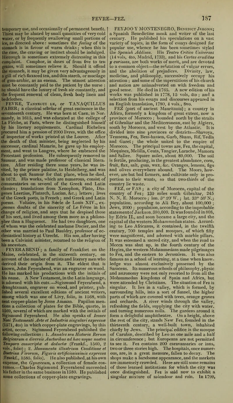 FEVRE—FEZ. ]S7 temporary use, and occasionally of permanent benefit. Thirst may be abated by small quantities of very cold water, or by frequently swallowing small portions of ice, as directed above : sometimes the feeling of the stomach is in favour of warm drinks; when this is the case, the craving or instinct should be indulged. Hiccough is sometimes extremely distressing in this complaint. Camphor, in doses of from five to ten grains, will sometimes relieve it. Should it offend the stomach, it may be given very advantageously in a gill of rich flaxseed tea, and thin starch, or mucilage of gum-arabic, as an enema. The utmost attention must be constantly paid to the patient by the nurse : he should have the luxury of fresh air constantly, and the frequent renewal of clean, fresh body linen and bedclothes. FEVRE, Tannegui le, or TANAQUILLUS FABER; a classical scholar of great eminence in the seventeenth century. He was born at Caen, in Nor- mandy, in 1615, and was educated at the college of La Fleche, at Paris, where he distinguished himself by his literary acquirements. Cardinal Richelieu procured him a pension of 2000 livres, with the office of inspector of works printed at the Louvre. After the death of that minister, being neglected by his successor, cardinal Mazarin, he gave up his employ- ment, and went to Langres, where he embraced the Protestant profession. He subsequently removed to Sautnur, and was made professor of classical litera- ture. After residing there some years, he was in- vited, by the prince palatine, to Heidelberg, and was about to quit Saumur for that place, when he died, in 1672. His works, which are numerous, consist of commentaries on several of the Greek and Latin classics; translations from Xenophon, Plato, Dio- genes Laertius, Plutarch, Lucian. &c.; letters; lives of the Greek poets, in French ; and Greek and Latin poems. Voltaire, in his Siecle de Louis XIV., ex- presses doubts of the sincerity of Le Fe'vre in his change of religion, and says that he despised those of his sect, and lived among them more as a philoso- pher than a Huguenot. He had two daughters, one of whom was the celebrated madame Dacier, and the other was married to Paul Bauldry, professor of ec- clesiastical history at Utrecht. His son, after having been a Calvinist minister, returned to the religion of his ancestors. FEYERABEND ; a family of Frankfort on the Maine, celebrated, in the sixteenth century, on account of the number of artists and literary men who derived their origin from it. The eldest that is known, John Feyerabend, was an engraver on wood. He has marked his productions with the initials of his name. A New Testament, in the Latin language, is adorned with his cuts.—Sigismund Feyerabend, a draughtsman, engraver on wood, and printer, pub- lished several excellent editions of ancient writers, among which was one of Livy, folio, in 1568, with neat copper-plates by Josse Amman. Papillon men- tions a collection of plates for the Bible, quarto, hi 1569, several of which are marked with the initials of Sigismund Feyerabend. He also speaks of leones Novi Testamenti Arte et Industria singulari expresses (1571, 4to) in which copper-plate engravings, by this artist, occur. Sigismund Feyerabend published the following collections : 1. Annales seu Historia Rerum Belgicarum a diversis Auctoribus ad hcec usque nostra Tempora conscriptce et deductee (Frankf., 1560, 2 vols., folio); 2. Monumenta iltustrium Conditione et Doctrina Virorum, Figuris ar'tijiciosissimis expressa (Frankf., 1585, folio). He also published, at his own j expense, the Gynceceum, a collection of female cos- | tumes.—Charles Sigismund Feyerabend succeeded his father in the same business in 1580. He published i some collections of copper-plate engravings. FEYJOO Y MONTENEGRO, Benedict Jerome; a Spanish Benedictine monk and writer of the last century. Fie published his speculations on a vast variety of topics, in the form of essays designed for popular use, whence he has been sometimes styled the Spanish Addison. His Teatro Critico Universal (14 vols, 4to, Madrid, 1733), and his Cartas erudilas y curiosas, are both works of merit, and are devoted to a common object—the refutation of vulgar errors, and the abolition of prejudices. Divinity, law, medicine, and philosophy, successively occupy his attention ; and some of the superstitions of his church and nation are animadverted on with freedom and good sense. He died in 1765. A new edition of his works was published in 1778, 15 vols, 4to ; and a selection from his essays and discourses appeared in an English translation, 1780, 4 vols., 8vo. FEZ (part of ancient Mauritania); a country in Africa, formerly a kingdom of great extent, now a province of Morocco ; bounded north by the straits of Gibraltar and the Mediterranean, east by Algiers, south by Morocco, and west by the Atlantic. It is divided into nine provinces or districts—Shavoya, Temsena, Fez, Beni-hassen, Garb, Shaus, Rif, Tedla and Garet; the whole united to the empire of Morocco. The principal towns are, Fez, the capital, Mequinez, Melilla, Ceuta, Tangier,Larache, Mamora and Sallee. Square miles, about 89,000. The soil is fertile, producing, in the greatest abundance, corn, fruit, flax, salt, gum, wax, &c. Oranges, lemons, figs and olives everywhere abound. The Moors, how- ever, are but bad farmers, and cultivate only in pro- portion to their wants, so that two-thirds of the country lie waste. FEZ, or FAS ; a city of Morocco, capital of the country of Fez; 130 miles south Gibraltar, 245 N. N. E. Morocco ; Ion. 5“ 20' W.; lat. 33° 50'N.; population, according to Ali Bey, about 100,000 ; Jews, 2000 ; population, according to the improbable statementof Jackson,380,000. It wasfounded in808, by Edris II., and soon became a large city, and the capital of the western Mohammedan states. Accord- ing to Leo Africanus, it contained, in the twelfth century, 700 temples and mosques, of which fifty were magnificent, and adorned with marble pillars. It was esteemed a sacred city, and when the road to Mecca was shut up, in the fourth century of the Hegira, the western Mohammedans made pilgrimages to Fez, and the eastern to Jerusalem. It was also famous as a school of learning, at a time when know- ledge was almost exclusively possessed by the Saracens. Its numerous schools of philosophy, physic and astronomy were not only resorted to from all the Mohammedan kingdoms of Spain and Africa, but were attended by Christians. The situation of Fez is singular. It lies in a valley, which is formed, by surrounding hills, into a sort of funnel, the higher parts of which are covered with trees, orange groves and orchards. A river winds through the valley, refreshing the fields, supplying the city with water, and turning numerous mills. The gardens around it form a delightful amphitheatre. On a height, above the rest of the city, stands New Fez, founded in the thirteenth century, a well-built town, inhabited chiefly by Jews. The principal edifice is the mosque of Carubin, described by Leo as one mile and a half in circumference ; but Europeans are not permitted to see it. Fez contains 200 caravansaries or inns, two or three stories high. The hospitals, once numer- ous, are, in a great measure, fallen to decay. The shops make a handsome appearance, and the markets are immensely crowded. Here are still some remains of those learned institutions for which the city was once distinguished. Fez is said now to exhibit a singular mixture of snlendour and ruin. In 1799,