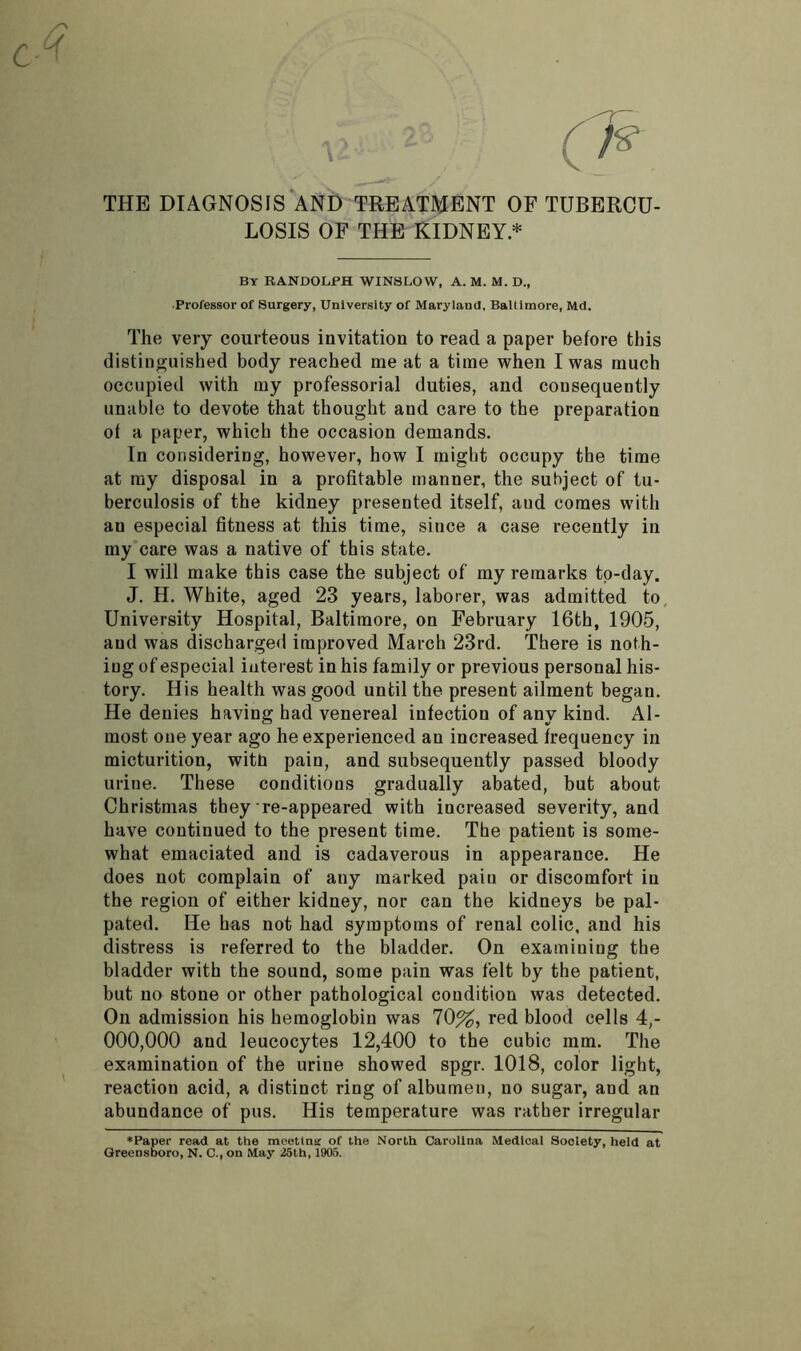 c- G THE DIAGNOSIS AND TREATMENT OF TUBERCU- LOSIS OF THE KIDNEY* By RANDOLPH WINSLOW, A. M. M. D., •Professor of Surgery, University of Maryland, Baltimore, Md. The very courteous invitation to read a paper before this distinguished body reached me at a time when I was much occupied with my professorial duties, and consequently unable to devote that thought and care to tbe preparation of a paper, which the occasion demands. In considering, however, how I might occupy the time at my disposal in a profitable manner, the subject of tu- berculosis of the kidney presented itself, aud comes with an especial fitness at this time, since a case recently in my care was a native of this state. I will make this case the subject of my remarks to-day. J. H. White, aged 23 years, laborer, was admitted to University Hospital, Baltimore, on February 16th, 1905, and was discharged improved March 23rd. There is noth- ing of especial interest in his family or previous personal his- tory. His health was good until the present ailment began. He denies having had venereal infection of any kind. Al- most one year ago he experienced an increased frequency in micturition, with pain, and subsequently passed bloody urine. These conditious gradually abated, but about Christmas they re-appeared with increased severity, and have continued to the present time. The patient is some- what emaciated and is cadaverous in appearance. He does not complain of any marked paiu or discomfort iu the region of either kidney, nor can the kidneys be pal- pated. He has not had symptoms of renal colic, and his distress is referred to the bladder. On examining the bladder with the sound, some pain was felt by the patient, but no stone or other pathological condition was detected. On admission his hemoglobin was 10%, red blood cells 4,- 000,000 and leucocytes 12,400 to the cubic mm. The examination of the urine showed spgr. 1018, color light, reaction acid, a distinct ring of albumen, no sugar, and an abundance of pus. His temperature was rather irregular ♦Paper read at the meettng of the North Carolina Medical Society, held at Greensboro, N. C., on May 25th, 1905.