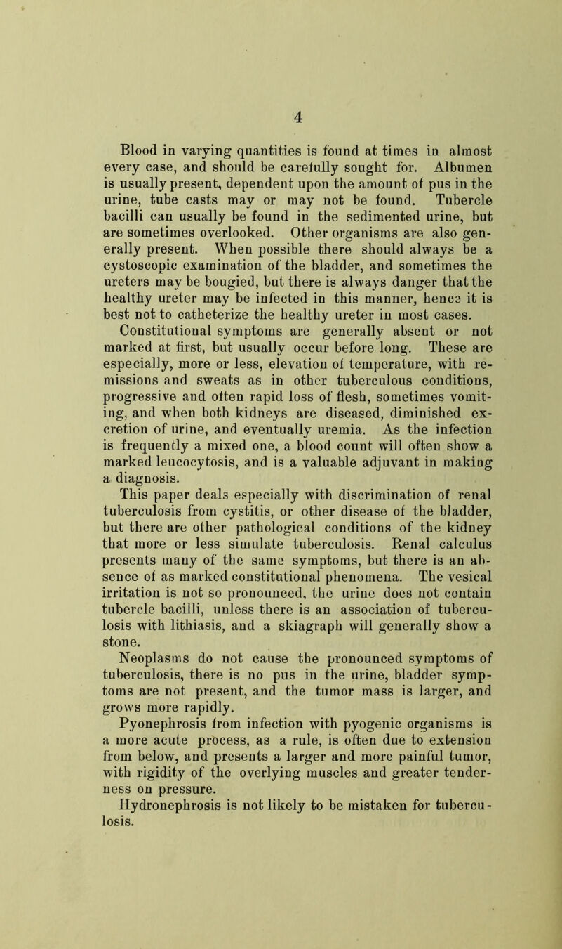 Blood in varying quantities is found at times in almost every case, and should be caretully sought for. Albumen is usually present, dependent upon the amount of pus in the urine, tube casts may or may not be found. Tubercle bacilli can usually be found in the sedimented urine, but are sometimes overlooked. Other organisms are also gen- erally present. When possible there should always be a cystoscopic examination of the bladder, and sometimes the ureters may be bougied, but there is always danger that the healthy ureter may be infected in this manner, hence it is best not to catheterize the healthy ureter in most cases. Constitutional symptoms are generally absent or not marked at first, but usually occur before long. These are especially, more or less, elevation of temperature, with re- missions and sweats as in other tuberculous conditions, progressive and often rapid loss of flesh, sometimes vomit- ing, and when both kidneys are diseased, diminished ex- cretion of urine, and eventually uremia. As the infection is frequently a mixed one, a blood count will often show a marked leucocytosis, and is a valuable adjuvant in making a diagnosis. This paper deals especially with discrimination of renal tuberculosis from cystitis, or other disease of the bladder, but there are other pathological conditions of the kidney that more or less simulate tuberculosis. Renal calculus presents many of the same symptoms, but there is an ab- sence of as marked constitutional phenomena. The vesical irritation is not so pronounced, the urine does not contain tubercle bacilli, unless there is an association of tubercu- losis with lithiasis, and a skiagraph will generally show a stone. Neoplasms do not cause the pronounced symptoms of tuberculosis, there is no pus in the urine, bladder symp- toms are not present, and the tumor mass is larger, and grows more rapidly. Pyonephrosis from infection with pyogenic organisms is a more acute process, as a rule, is often due to extension from below, and presents a larger and more painful tumor, with rigidity of the overlying muscles and greater tender- ness on pressure. Hydronephrosis is not likely to be mistaken for tubercu- losis.