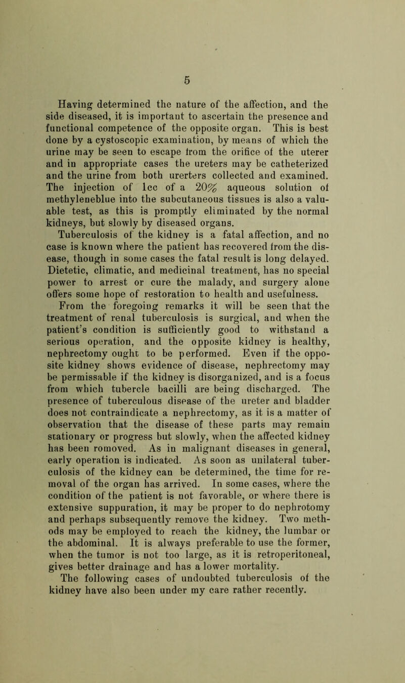 Having determined the nature of the affection, and the side diseased, it is important to ascertain the presence and functional competence of the opposite organ. This is best done by a cystoscopic examination, by means of which the urine may be seen to escape trom the orifice of the uterer and in appropriate cases the ureters may be catheterized and the urine from both urerters collected and examined. The injection of lcc of a 20% aqueous solution ot methyleneblue into the subcutaneous tissues is also a valu- able test, as this is promptly eliminated by the normal kidneys, but slowly by diseased organs. Tuberculosis of the kidney is a fatal affection, and no case is known where the patient has recovered from the dis- ease, though in some cases the fatal result is long delayed. Dietetic, climatic, and medicinal treatment, has no special power to arrest or cure the malady, and surgery alone offers some hope of restoration to health and usefulness. From the foregoiug remarks it will be seen that the treatment of renal tuberculosis is surgical, and when the patient’s condition is sufficiently good to withstand a serious operation, and the opposite kidney is healthy, nephrectomy ought to be performed. Even if the oppo- site kidney shows evidence of disease, nephrectomy may be permissable if the kidney is disorganized, and is a focus from which tubercle bacilli are being discharged. The presence of tuberculous disease of the ureter aud bladder does not contraindicate a nephrectomy, as it is a matter of observation that the disease of these parts may remain stationary or progress but slowly, when the affected kidney has been romoved. As in malignant diseases in general, early operation is indicated. As soon as unilateral tuber- culosis of the kidney can be determined, the time for re- moval of the organ has arrived. In some cases, where the condition of the patient is not favorable, or where there is extensive suppuration, it may be proper to do nephrotomy aud perhaps subsequently remove the kidney. Two meth- ods may be employed to reach the kidney, the lumbar or the abdominal. It is always preferable to use the former, when the tumor is not too large, as it is retroperitoneal, gives better drainage and has a lower mortality. The following cases of undoubted tuberculosis of the kidney have also been under my care rather recently.