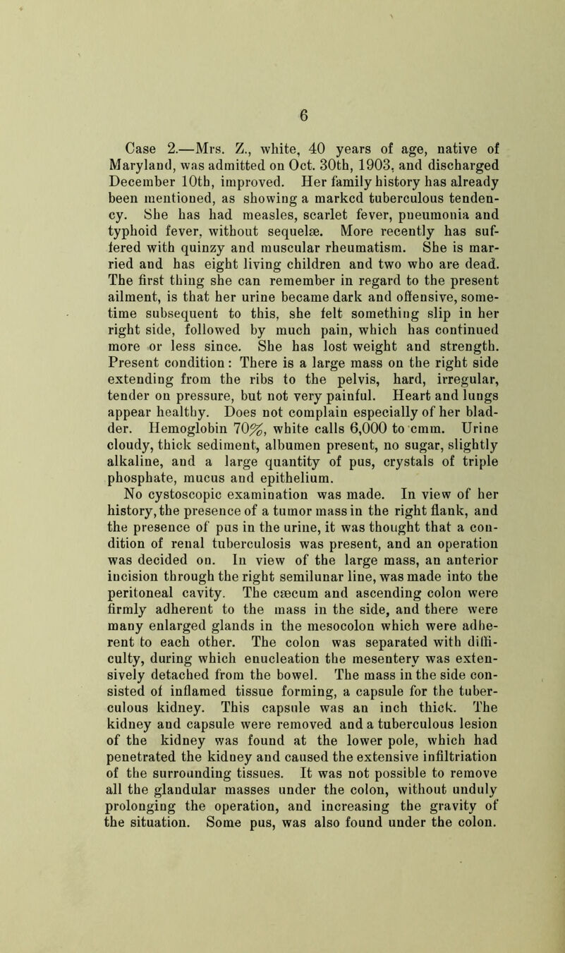 Case 2.—Mrs. Z., white, 40 years of age, native of Maryland, was admitted on Oct. 30th, 1903, and discharged December 10th, improved. Her family history has already been mentioned, as showing a marked tuberculous tenden- cy. She has had measles, scarlet fever, pneumonia and typhoid fever, without sequelae. More recently has suf- fered with quinzy and muscular rheumatism. She is mar- ried and has eight living children and two who are dead. The first thing she can remember in regard to the present ailment, is that her urine became dark and offensive, some- time subsequent to this, she felt something slip in her right side, followed by much pain, which has continued more or less since. She has lost weight and strength. Present condition: There is a large mass on the right side extending from the ribs to the pelvis, hard, irregular, tender on pressure, but not very painful. Heart and lungs appear healthy. Does not complain especially of her blad- der. Hemoglobin 70%, white calls 6,000 to cmm. Urine cloudy, thick sediment, albumen present, no sugar, slightly alkaline, and a large quantity of pus, crystals of triple phosphate, mucus and epithelium. No cystoscopic examination was made. In view of her history, the presence of a tumor mass in the right flank, and the presence of pus in the urine, it was thought that a con- dition of renal tuberculosis was present, and an operation was decided on. In view of the large mass, an anterior incision through the right semilunar line, was made into the peritoneal cavity. The caecum and ascending colon were firmly adherent to the mass in the side, and there were many enlarged glands in the mesocolon which were adhe- rent to each other. The colon was separated with diffi- culty, during which enucleation the mesentery was exten- sively detached from the bowel. The mass in the side con- sisted of inflamed tissue forming, a capsule for the tuber- culous kidney. This capsule was an inch thick. The kidney and capsule were removed and a tuberculous lesion of the kidney was found at the lower pole, which had penetrated the kidney and caused the extensive infiltriation of the surrounding tissues. It was not possible to remove all the glandular masses under the colon, without unduly prolonging the operation, and increasing the gravity of the situation. Some pus, was also found under the colon.