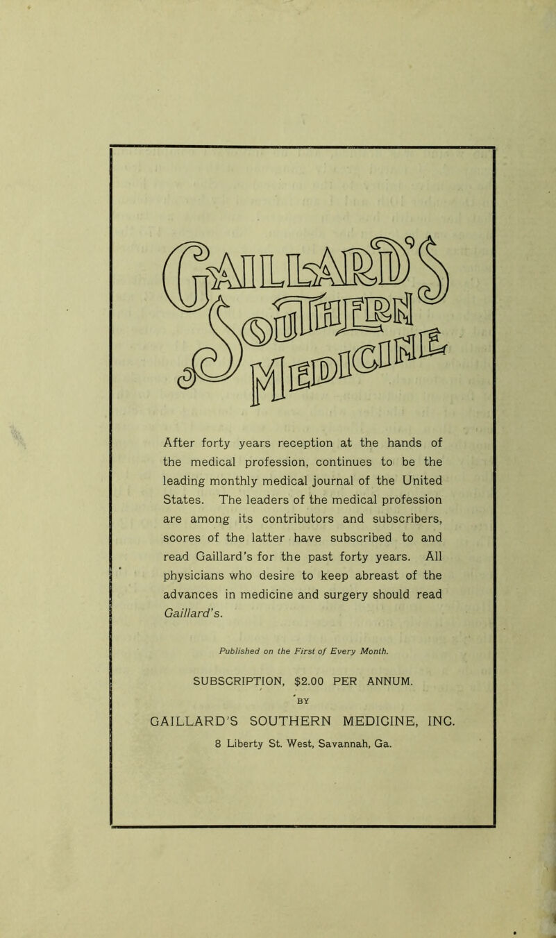 After forty years reception at the hands of the medical profession, continues to be the leading monthly medical journal of the United States. The leaders of the medical profession are among its contributors and subscribers, scores of the latter have subscribed to and read Gaillard’s for the past forty years. All physicians who desire to keep abreast of the advances in medicine and surgery should read Caillard's. Published on the First of Every Month. SUBSCRIPTION, $2.00 PER ANNUM. by GAILLARD'S SOUTHERN MEDICINE, ING.