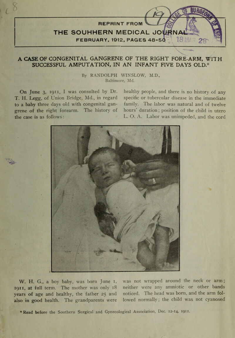 A CASE OF CONGENITAL GANGRENE OF THE RIGHT FORE-ARM, WITH SUCCESSFUL AMPUTATION, IN AN INFANT FIVE DAYS OLD.* By RANDOLPH WINSLOW, M.D., Baltimore, Md. On June 3, 1911, I was consulted by Dr. T. H. Legg, of Union Bridge, Md., in regard to a baby three days old with congenital gan- grene of the right forearm. The history of the case is as follows: healthy people, and there is no history of any specific or tubercular disease in the immediate family. The labor was natural and of twelve hours' duration; position of the child in utero L. O. A. Labor was unimpeded, and the cord W. H. G., a boy baby, was born June i, 1911, at full term. The mother was only 18 years of age and healthy, the father 25 and also in good health. The grandparents were was not wrapped around the neck or arm; neither were any amniotic or other bands noticed. The head was born, and the arm fol- lowed normally; the child was not cyanosed Read before the Southern Surgical and Gynecological Association, Dec. 12-14, 1911.