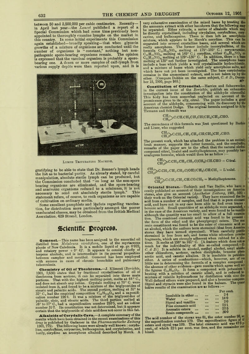 THE CHEMIST AND DRUGGIST October 12, 1901 632 between 50 and 2,500,000 per cubic centimetre. Recently— in April last year—the Lancet published a report of a Special Commission which had some time previously been appointed to thoroughly examine lymphs on the market in this country. In some initial experiments this Commission again established—broadly speaking—that when glycerin growths of a mixture of organisms are conducted until the number of organisms is “ constant,” nothing but non- pathogenic spore-bearing organisms remain. The opinion is expressed that the vaccinal organism is probably a spore- bearing one. A dozen or more samples of calf-lymph from various supply depots were then reported upon, and it is Lymph Triturating Machine. gratifying to be able to state that Dr. Renner s lymph heads the list as to bacterial purity. As already stated, by careful manipulation, absolute sterile lymph can be produced, but the Commission concluded that “ so long as the non-spore bearing organisms are eliminated, and the spore-bearing and anaerobic organisms reduced to a minimum, it is not necessary to send out absolutely sterile lymph. This statement refers, of course, to such organisms as are capable of cultivation on ordinary media. Some excellent pamphlets and leaflets regarding vaccina- tion, for distribution more particularly amongst the poorer uneducated classes, may be obtained from the British Medical Association, 429 Strand, London. Scientific progress. Gomenol.—This name has been assigned to the essential oil distilled from Melaleuca viridiflora, one of the myrtaceous plants of New Caledonia. It is a mobile liquid of sp. gr. 0*922, and rotatory power +0° 42'. It appears to consist chiefly of terpene alcohols, and is intermediate in its general properties between camphor and menthol. Gomenol has been employed with success in cases of chronic bronchitis and pulmonary tuberculosis. Chemistry of Oil of Theobroma.—J. Klimont (Berichte, 1901, 2,636) states that by fractional crystallisation of oil of theobroma from acetone, it can be separated into three main portions. That with the highest melting-point, melts at 64° C., and does not absorb any iodine. Crystals melting at 70° C. were isolated from it, and found to be a mixture of the triglycerides of stearic and palmitic acids. The second portion, melting at 31° to 32° C., had the empirical composition C55I fand a saponifi- cation number 196 4. It was a mixture of the triglycerides of palmitic, oleic, and stearic acids. The third portion melted, at z6° to 27° C., had a saponification number 210'5, and an iodine number 31-7. Its constitution was not determined, but it appears certain that the triglyceride of oleic acid does not occur in this fat. Alkaloids of Corydalls Cava.—A complete summary of the results which have been obtained in the recent examinations of this drug is published by Gadamer in the Pharmaceutische Zeitung 1901,775). The following bases were already well known ^coryda- line, corybulbine, corycavine, bulbocapnine, and corytuberine, and lastly, corydine an amorphous alkaloid described by Merck. A very exhaustive examination of the mixed bases by treating the the ammonia extract with ether has shown that the following may be separated. Ether extracts, a series of alkaloids which may be directly crystallised, including corydaline, corybulbine, cory- cavine, and bulbocapnine. There is then left an amorphous mixture, which appears to be Merck’s corydine. This can be separated into several crystalline bases, and several which are really amorphous. The former include isocorybulbine, of the formula C21H25N04, melting at 179°-180° C.; corycavamine, CoiHjjNOj* melting at 149° C.; corydine, either C21H25N04 or C21H23N04, melting at 129°-130° C. In addition, there is a base melting at 135° not further investigated. The amorphous bases include a base which yields a well crystallisable hydrochloride, and a mixture of bases which yield only amorphous salts, and which have not yet been investigated. The base corytuberine remains in the ammoniacal extract, and is not taken up by the ether. [Compare Dobbie on the same subject, C. & B., Decem- ber 15, 1900, page 948.] ^ Constitution of Citronellal.—Harries and Schauwecker, in the current issue of the Berichte, publish an exhaustive investigation into the constitution of the aldehyde citronellal This body has been somewhat neglected on account of the prominence given to its ally, citral. The paper includes a good account of the aldehyde, commencing with its discovery by the American chemist Dodge. The original formula assigned to it bj Tiemann and Schmidt was CH->C:CH.CH2CH2CH(CH3)CH2.CHO. The correctness of this formula was [first questioned by Barbie and Leser, who suggested g^C.CH2.CH2.CH2.CH(CH3)CH.CHO. The present work, which has attacked the problem in an entirely fresh manner, supports the latter formula, and the concluding remarks of the paper are to the effect that the natural olefini- compound citral, linalol and methylheptenone, may possibly havi analogous formulae, which would then be as follow : ^■^C.CH2.CH2.CH2.C(CH3);CH.CHO = Citral. gg’^>C.CH.,.CH>.CH2.C(OH)(CH3).CH;CH, = Lmalol. CH^CCH,.CH ..CH,C0.CH3 = Methylheptenone. Oriental Storax.—Tschirch and Van Itallie, who have rc cently published an account of their investigations on Amei-ica storax, also give an account (Apotheker Zeitung, 1901, 505) c their work on the Oriental variety. They have examined the fre acid from a number of samples, and find that it is pure cinnami acid, and have not in any case been able to find even traces < benzoic acid. Small quantities of an aldehyde were separated, 8 in the case of the American variety, and were found to he vanijln although the quantity was too small to allow of a full examinf tion. The combined cinnamic acid was found to be present 1 the form of the ethyl and the phenylpropyl esters. The mai resin constituent was found to be the ester of cinnamic acid an an alcohol, which the authors term storesinol (that from America storax they have termed styresinol). When carefully purifie storesinol is free from ash, and forms white odourless powdei fragments, which are strongly adherent when rubbed for a sho time. It melts at 156° to 161° C. [A feature which does not so much for the individuality of this so-called compound —Ei C. <£■ D.] It is soluble in alcohol, methyl alcohol, amyl alcoho ether chloroform, acetone, carbon disulphide, benzene phen. acetic acid, and caustic alkalies. It is insoluble in petroleui ether. A series of combustions—which, however, are of vei little use in determining the formula of a complex compound I the absence of other evidence-gave results which agree well wit the figures C16H2602. It form a compound with potassium t heating with a solution of caustic alkali, and is reduced mixture of volatile hydrocarbons by distillation with zinc dm Well-defined ethers were prepared, and also a bromine compoun Styrol and styracin were also found in the balsam. The quant tative results of the examination are as follows : — Per cent. Insoluble in ether... Water Styrol and vanillin Free cinnamic acid Aromatic esters Resin compounds ... The acid number of the storax was 81, the ester number 98, at the saponification number 179. The saponification figure of U esters and styrol was 209. The total cinnamic acid was 41 o p cent., of which 231 per cent, was free, and the remainder cor bined. ... 2-4 ... 14-0 ... 2-0 ... 231 ... 225 ... 360