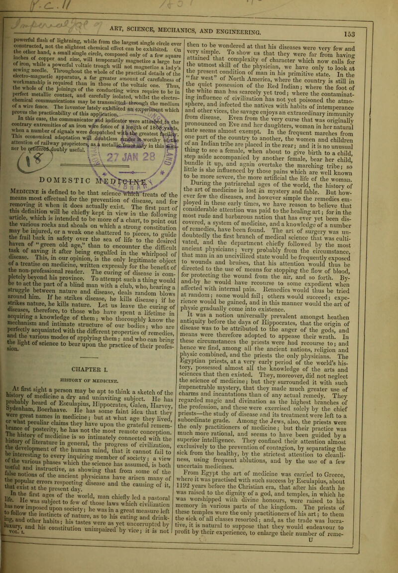 powerful flash of lightning, while from the largest single circle ever constructed, not the slightest chemical effect can be exhibited On the other hand, a small single circle, composed only of a few square inches of copper and zinc, will temporarily magnetize a large bar f iron, while a powerful voltaic trough will not magnetize a lady’s sewing needle Throughout the whole of the practical details of the lectro-maguetic apparatus, a far greater amount of carefulness of workmanship is required than in those of the voltaic one. Thus the whole of the joinings of the conducting wires require to be in ch^icaineta IC C°ntaCt’ and carefuI,y isolated, whilst the electro- chemical communications may be transmitted through the medium fence‘ . Ibe inventor lately exhibited an experiment which pror cs the practicability of this application. J”thi3 Cfe> th? communicator and indicator were attached to the contrary extremities of an iron wire fence of a length of 1868 yards u hen a number of signals were despatched with the greatest facility’ l en,?cono,mical adaptation will doubtless render it worthy ofethe attention of railway proprietors, as a metallic.fence.may in this wan ner be ijetEfePetfedoubly useful 7 b T^T A • — 153 23 __ \+V—•— /V DOMESTIC Me D rO Medicine is defined to be that scienceVhich treats of the means, most effectual for the prevention of disease, and for wh® ^ does actually exist. The first part of this definition will be chiefly kept in view in the following article, which is intended to be more of a chart, to point out the various rocks and shoals on which a strong constitution may be nijured, or a weak one shattered to pieces, to guide the frail bark in safety over the sea of life to the desired °}d af’.” than t0 encounter the difficult task of saving it after being engulfed in the whirlpool of hsease. Ibis, in our opinion, is the only legitimate object a treatise on medicmc, written expressly for the benefit of d e non professional reader. The curing of disease is com- pletely beyond his province. To attempt such a thin- would be to act the part of a blind man with I club, who, hfaring a stiuggle .between nature and disease, deals random blows around him. If he strikes disease, he kills disease; if lie strikes nature, he kills nature. Let us leave the curing of diseases, therefore, to those who have spent a lifetime in acquiring a knowledge of them; who thoroughly know the mechanism and intimate structure of our bodies; who are poifectfy acquainted with the different properties of remedies thc l ihf'nf10”3 m0C!C\°f appl-vinS 5 and who can bring sion! ° 1 f SCl6nCe t0 bear upon thc Practice of their profes- CIIAPTER I. HISTORY OF MEDICINE. a pers0,n ma>' be aI,t to think a sketch of the l.storj of medicine a dry and uninviting subject. He has CT heard Pf Esculapius, Hippocrates, Galen, Harvey, Sydenham Boerhaave. He has some faint idea that they or whfrf na™s m medicine; but at what age they lived, oi hat peculiar claims they have upon the grateful remem- The'hUt P°SrtCnlm be haS not the most remote conception. l isWSl7L0flfedlC.lne ls 80 lntimately connected with the tl p?1° !llteratur® ln general, the progress of civilization be ime're°rmef1 °f th°-human mind> th«t cannot fail to i interesting to every inquiring member of society; a view useful and°inJhaSteS whlch the science has assumed, is both falso T, , mstructive, as showing that from some of the the nonuWSo°f th° anC1C'U ph/sicians have arisen many of tint evW f7r0rs re8pect‘nS dlsease and the causing of it, mat exist at the present day. ° ’ life ‘i?.?4 ag,e.S of th? world> man chiefly led a pastoral Lo v n nn?7,JeCtt0 ^ °f,those laws  hieh civilization society; he was in a great measure left Au® ln,Stl,n.cts of mature, as to his eating and drink- ill,, nnfi m “is eaung ana arink- luxurVdamf b;l b I,115-taSt6S 'ere as - ct nncorrupted by ' voL-’,. nd hlS constitution unimpaired by vice; it is not then to be wondered at that his diseases were very few and very s^pie lo show us that they were far from bavin- th7!7ed thatn0nJplfXlt? 0f charactei‘ which now calls for the utmost skill ot the physician, we have only to look at the present condition of man in his primitive state. In the fai west of Aorth America, where the country is still in the quiet possession of the Red Indian; where the foot of the white man has scarcely yet trod; where the contaminat- ing influence of civilization has not yet poisoned the atmo- sphere, and infected the natives with habits of intemperance and other vices, the savage enjoys an extraordinary immunity fiom disease. Even from the very curse that was originally pronounced on Eve and her daughters, woman in her natural state seems almost exempt. In the frequent marches from one part of the country to another, the women and children of an Indian tribe are placed in the rear; and it is no unusual thing to see a female, when about to give birth to a child step aside accompanied by another female, bear her child bundle it up, and again overtake the marching tribe; so’ little is she influenced by those pains which are well known to be more severe, the more artificial the life of the woman. During the patriarchal ages of the world, the history of the art ot medicine is lost in mystery and fable. But how- ever few the diseases, and however simple the remedies em- ployed m these early times, we have reason to believe that considerable attention was paid to the healing art; for in the most rude and barbarous nation that has ever yet been dis- covered a system of medicine, and a knowledge of a number of remedies, have been found. The art of surgery was un- doubtedly the first branch of medical science that was culti- vated, and the department chiefly followed by the most ancient physicians; very probably from the circumstance, that man in an uncivilized state would be frequently exposed to wounds and bruises, that his attention would thus be directed to the use of means for stopping the flow of blood, lor protecting the wound from the air, and so forth. By- and-by he would have recourse to some expedient when affected with internal pain. Remedies would thus be tried at random; some would fail; others would succeed; expe- rience would be gained, and in this manner would the art of physic gradually come into existence. It was a notion universally prevalent amongst heathen antiquity before the days of Hippocrates, that the ori-in of disease was to be attributed to the anger of the gods, and means were therefore adopted to appease their wrath. In these circumstances the priests were had recourse to; and hence we find, among all the ancient nations, religion and phi sic. combined, and the priests the only physicians. The Egyptian priests, at a very early period of the world’s his- tory! possessed almost all the knowledge of the arts and sciences that then existed. They, moreover, did not neglect the science of medicine; but they surrounded it with such impenetrable mystery, that they made much greater use of charms and incantations than of any actual remedy. They legarded magic and divination as the highest branches of the profession, and these were exercised solely by the chief Pi jests—the study of disease and its treatment were left to a subordinate grade. Among the Jews, also, the priests were the only practitioners of medicine; but their practice was much more rational, and seems to have been guided by a- superior intelligence. They confined their attention almost exclusively to the prevention of contagion, by separating the sick from the healthy, by the strictest attention to cleanli- ness, using frequent ablutions, and by the use of a few uncertain medicines. From Egypt the art of medicine was carried to Greece, where it was practised with such success by Esculapius, about 1192 years before the Christian era, that after his death he was raised to the dignity of a god, and temples, in which he was worshipped with divine honours, were raised to his memory in various parts of the kingdom. The priests of these, temples were the only practitioners of his art; to them the sick of all classes resorted; and, as the trade was lucra- tive, it is natural to suppose that they would endeavour to profit by their experience, to enlarge their number of reme- U