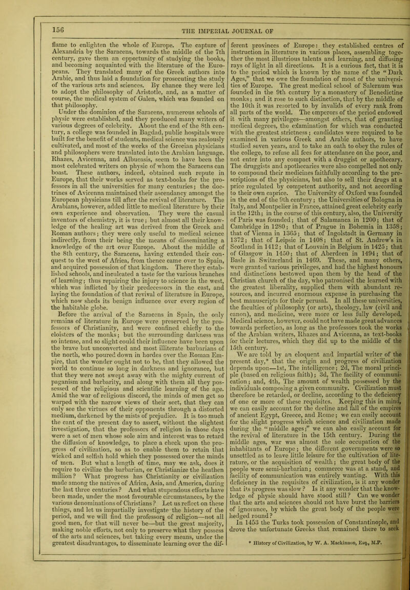 flame to enlighten the whole of Europe. The capture of Alexandria by the Saracens, towards the middle of the 7th century, gave them an opportunity of studying the books, and becoming acquainted with the literature of the Euro- peans. They translated many of the Greek authors into Arabic, and thus laid a foundation for prosecuting the study of the various arts and sciences. By chance they were led to adopt the philosophy of Aristotle, and, as a matter of course, the medical system of Galen, which was founded on that philosophy. Under the dominion of the Saracens, numerous schools of physic were established, and they produced many writers of various degrees of celebrity. About the end of the 8th cen- tury, a college was founded in Bagdad, public hospitals were built for the benefit of students, medical science was zealously cultivated, and most of the works of the Grecian physicians and philosophers were translated into the Arabian language. Rhazes, Avicenna, and Albucasis, seem to have been the most celebrated writers on physic of whom the Saracens can boast. These authors, indeed, obtained such repute in Europe, that their works served as text-books for the pro- fessors in all the universities for many centuries; the doc- trines of Avicenna maintained their ascendancy amongst the European physicians till after the revival of literature. The Arabians, however, added little to medical literature by their own experience and observation. They were the casual inventors of chemistry, it is true; but almost all their know- ledge of the healing art was derived from the Greek and Roman authors; they were only useful to medical science indirectly, from their being the means of disseminating a knowledge of the art over Europe. About the middle of the 8th century, the Saracens, having extended their con- quest to the west of Africa, from thence came over to Spain, and acquired possession of that kingdom. There they estab- lished schools, and inculcated a taste for the various branches of learning; thus repairing the injury to science in the west, which was inflicted by their predecessors in the east, and laying the foundation of that revival of literature in Europe, which now sheds its benign influence over every region of the habitable globe. Before the arrival of the Saracens in Spain, the only remains of literature in Europe were preserved by the pro- fessors of Christianity, and were confined chiefly to the cloisters of the monks; but the surrounding darkness was so intense, and so slight could their influence have been upon the brave but unconverted and most illiterate barbarians of the north, who poured down in hordes over the Roman Em- pire, that the wonder ought not to be, that they allowed the world to continue so long in darkness and ignorance, but that they were not swept away with the mighty current of paganism and barbarity, and along with them all they pos- sessed of the religious and scientific learning of the age. Amid the war of religious discord, the minds of men get so warped with the narrow views of their sect, that they can only see the virtues of their opponents through a distorted medium, darkened by the mists of prejudice. It is too much the cant of the present clay to assert, without the slightest investigation, that the professors of religion in those days were a set of men whose sole aim and interest was to retard the diffusion of knowledge, to place a check upon the pro- gress of civilization, so as to enable them to retain that wicked and selfish hold which they possessed over the minds of men. But what a length of time, may we ask, does it require to civilize the barbarian, or Christianize the heathen million? What progress has Christianity or civilization made among the natives of Africa, Asia, and America, during the last three centuries ? And what stupendous efforts have been made, under the most favourable circumstances, by the various denominations of Christians ? Let us reflect on these things, and let us impartially investigate the history of the period, and we will find the professor^ of religion—not all good men, for that will never be—but the great majority, making noble efforts, not only to preserve what they possess of the arts and sciences, but taking every means, under the greatest disadvantages, to disseminate learning over the dif- ferent provinces of Europe: they established centres of instruction in literature in various places, assembling toge- ther the most illustrious talents and learning, and diffusing rays of light in all directions. It is a curious fact, that it is to the period which is known by the name of the “ Dark Ages,” that we owe the foundation of most of the universi- ties of Europe. The great medical school of Salernum was founded in the 9th century by a monastery of Benedictine monks; and it rose to such distinction, that by the middle of the 10th it was resorted to by invalids of every rank from all parts of the world. The emperors of the period endowed it with many privileges—amongst others, that of granting medical degrees, the examination for which was conducted with the greatest strictness; candidates were required to be examined in various Greek and Arabic authors, to have studied seven years, and to take an oath to obey the rules of the college, to refuse all fees for attendance on the poor, and not enter into any compact with a druggist or apothecary. The druggists and apothecaries were also compelled not oniy to compound their medicines faithfully according to the pre- scriptions of the physicians, but also to sell their drugs at a price regulated by competent authority, and not according to their own caprice. The University of Oxford was founded in the end of the 9th century; the Universities of Bologna in Italy, and Montpelier in France, attained great celebrity early in the 12th; in the course of this century, also, the University of Paris was founded; that of Salamanca in 1200; that of Cambridge in 1280; that of Prague in Bohemia in 1358; that of Vienna in 1365; that of Ingolstadt in Germany in 1372; that of Leipsic in 1408; that of St. Andrew’s in Scotland in 1412; that of Louvain in Belgium in 1425; that of Glasgow in 1450; that of Aberdeen in 1494; that of Basle in Switzerland in 1469. These, and many others, were granted various privileges, and had the highest honours ! and distinctions bestowed upon them by the head of the j Christian church of the day, who patronised the learned with the greatest liberality, supplied them with abundant re- j sources, and incurred enormous expense in purchasing the best manuscripts for their perusal. In all these universities, the faculties of philosophy (or arts), theology, law (civil and canon), and medicine, were more or less fully developed. Medical science, however, could not have made great advances fJ towards perfection, as long as the professors took the works j of the Arabian writers, Rhazes and Avicenna, as text-books ' for their lectures, which they did up to the middle of the 15th century. AVe are told by an eloquent and impartial writer of the present day,* that the origin and progress of civilization depends upon—1st, The intelligence; 2d, The moral princi- ple (based on religious faith); 3d, The facility of communi- cation ; and, 4th, The amount of wealth possessed by the individuals composing a given community. Civilization must therefore be retarded, or decline, according to the deficiency of one or more of these requisites. Keeping this in mind, we can easily account for the decline and fall of the empires of ancient Egypt, Greece, and Rome; we can easily account for the slight progress which science and civilization made during the “middle ages;” we can also easily account for the revival of literature in the 15th century. During the middle ages, war was almost the sole occupation of the . inhabitants of Europe ; the different governments were so | unsettled as to leave little leisure for the cultivation of lite- rature, or the acquisition of wealth; the great body of the people were semi-barbarian; commerce was at a stand, and facility of communication was entirely wanting. With this deficiency in the requisites of civilization, is it any wonder that its progress was slow ? Is it any wonder that the know- ledge of physic should have stood still ? Can we wonder that the arts and sciences should not have burst the barriers of ignorance, by which the great body of the people were hedged round? In 1453 the Turks took possession of Constantinople, and drove the unfortunate Greeks that remained there to seek * History of Civilization, by W. A. Mackinuon, Esq., M.P.