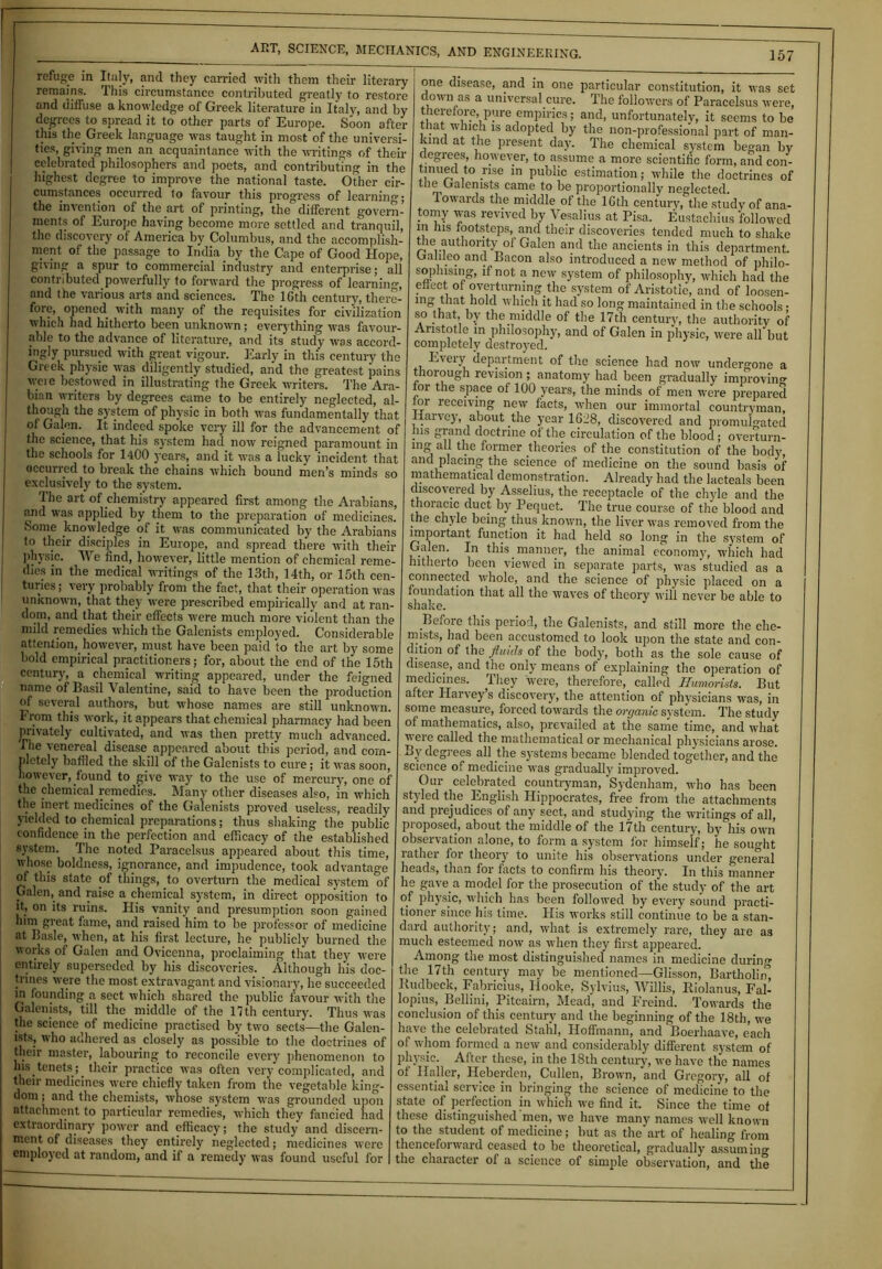 refuge in Italy, and they carried with them their literary remains. This circumstance contributed greatly to restore and diffuse a knowledge of Greek literature in Italy, and by degrees to spread it to other parts of Europe. Soon after this the Greek language was taught in most of the universi- ties, giving men an acquaintance with the writings of their celebrated philosophers and poets, and contributing in the highest degree to improve the national taste. Other cir- cumstances occurred to favour this progress of learning; the invention of the art of printing, the different govern- ments of Europe having become more settled and tranquil, the discovery of America by Columbus, and the accomplish- ment of the passage to India by the Cape of Good Hope, giving a spur to commercial industry and enterprise; all contributed powerfully to forward the progress of learning, and the various arts and sciences. The lGth century, there- fore, opened, with many of the requisites for civilization which had hitherto been unknown; everything was favour- able to the advance of literature, and its study was aecord- ingly pursued with great vigour. Early in this century the Greek physic was diligently studied, and the greatest pains were bestowed in illustrating the Greek writers. The Ara- bian writers by degrees came to be entirely neglected, al- though the system of physic in both was fundamentally that of Galen. It indeed spoke very ill for the advancement of the science, that his system had now reigned paramount in the schools for 1400 years, and it was a lucky incident that occurred to break the chains which bound men’s minds so exclusively to the system. The art of chemistry appeared first among the Arabians, and was applied by them to the preparation of medicines. Some knowledge of it was communicated by the Arabians to their disciples in Europe, and spread there with then- physic. We find, however, little mention of chemical reme- dies in the medical writings of the 13th, 14th, or 15th cen- turies ; very probably from the fact, that their operation was unknown, that they were prescribed empirically and at ran- dom, and that their effects were much more violent than the mild remedies which the Galenists employed. Considerable attention,.however, must have been paid to the art by some bold empirical practitioners; for, about the end of the 15th century, a chemical writing appeared, under the feigned name of Basil Valentine, said to have been the production of several authors, but whose names are still unknown. From this work, it appears that chemical pharmacy had been privately cultivated, and was then pretty much advanced. The venereal disease, appeared about this period, and com- pletely baffled the skill of the Galenists to cure; it was soon, however, found to give way to the use of mercury, one of the chemical remedies. Many other diseases also, in which the inert medicines of the Galenists proved useless, readily yielded to chemical preparations; thus shaking the public confidence in the perfection and efficacy of the established system. The noted Paracelsus appeared about this time, whose boldness, ignorance, and impudence, took advantage of this state of things, to overturn the medical system of Galen, and raise a chemical system, in direct opposition to it, on its ruins. His vanity and presumption soon gained lnm great fame, and raised him to be professor of medicine at Basle, when, at his first lecture, he publicly burned the works of Galen and Ovicenna, proclaiming that they were entirely superseded by his discoveries. Although his doc- trines were the most extravagant and visionary, lie succeeded m founding a sect which shared the public favour with the Galenists, till the middle of the 11 th century. Thus was the science of medicine practised by two sects—the Galen- ists, who adhered as closely as possible to the doctrines of their master, labouring to reconcile every phenomenon to his tenets ; their practice was often very complicated, and their medicines were chiefly taken from the vegetable king- clom; and the chemists, whose system was grounded upon attachment to particular remedies, which they fancied had extraordinary power and efficacy; the study and discern- ment of diseases they entirely neglected; medicines were employed at random, and if a remedy was found useful for one disease, and in one particular constitution, it was set down as a universal cure. The follow-ers of Paracelsus were, therefore, pure empirics; and, unfortunately, it seems to be that which is adopted by the non-professional part of man- kind at the present day. The chemical system began by clegiees, however, to assume a more scientific form, and con- tinuecl to rise in public estimation; while the doctrines of tiie ualenists came to be proportionally neglected. Towards the middle of the 16th century, the study of ana- tomy was revived by Vesalius at Pisa. Eustachius followed in his footsteps,, and their discoveries tended much to shake the authority of Galen and the ancients in this department. Oahlep and Bacon also introduced a new method of philo- sophising, if not a new system of philosophy, which had the eiiect of overturmng.the system of Aristotle, and of loosen- ing that hold which it had so long maintained in the schools; so that, by the.middle of the 17th century, the authority of Aristotle in philosophy, and of Galen in physic, were all but completely destroyed. Every department of the science had now undergone a thorough revision ; anatomy had been gradually improving foi the space of 100 years, the minds of men were prepared for receiving new facts, when our immortal countryman, Harvey, about .the year 1618, discovered and promulgated his grand doctrine of the circulation of the blood; overturn- mg all the former theories of the constitution of the body, and placing the science of medicine on the sound basis of mathematical demonstration. Already had the lacteals been discovered by Asselius, the receptacle of the chyle and the thoracic duct by Pequet. The true course of the blood and the chyle being thus known, the liver was removed from the important function it had held so long in the system of Galen. In this manner, the animal economy, which had hitherto been viewed in separate parts, was studied as a connected whole, and the science of jihysic placed on a foundation that all the waves of theory will never be able to shake. Before this period, the Galenists, and still more the che- mists, had been accustomed to look upon the state and con- dition of the fluids of the body, both as the sole cause of disease, and the only means of explaining the operation of medicines. They were, therefore, called Humorists. But alter Harvey’s discovery, the attention of physicians was, in some measure, forced towards the orcjanic system. The study of mathematics, also, prevailed at the same time, and what were called the mathematical or mechanical physicians arose. By degrees all the systems became blended together, and the science of medicine was gradually improved. Our celebrated countryman, Sydenham, who has been styled the English Hippocrates, free from the attachments and prejudices of any sect, and studying the writings of all, proposed, about the middle of the 17th century, by his ow-n observation alone, to form a system for himself; he sought rather for theory to unite his observations under general heads, than for facts to confirm his theory. In this manner he gave, a model for the prosecution of the study of the art of physic, wdiich has been followed by every sound practi- tioner since his time. His works still continue to be a stan- dard authority; and, what is extremely rare, they are as much esteemed now as when they first appeared. Among the most distinguished names in medicine during the 17th century may be mentioned—Glisson, Bartholin’, Budbeck, Fabricius, Hooke, Sylvius, Willis, Biolanus, Fal- lopius, Bellini, Pitcairn, Mead, and Freind. Towards the conclusion of this century and the beginning of the 18th, we have the celebrated Stahl, Hoffmann, and Boerhaave, each of whom formed a new and considerably different system of physic. After these, in the 18th century, we have the names of Haller, Hcberden, Cullen, Brown, and Gregory, all of essential service in bringing the science of medicine to the state of perfection in which we find it. Since the time of these distinguished men, we have many names well known to the student of medicine; hut as the art of healing from thenceforward ceased to be theoretical, gradually assuming the character of a science of simple observation, and the