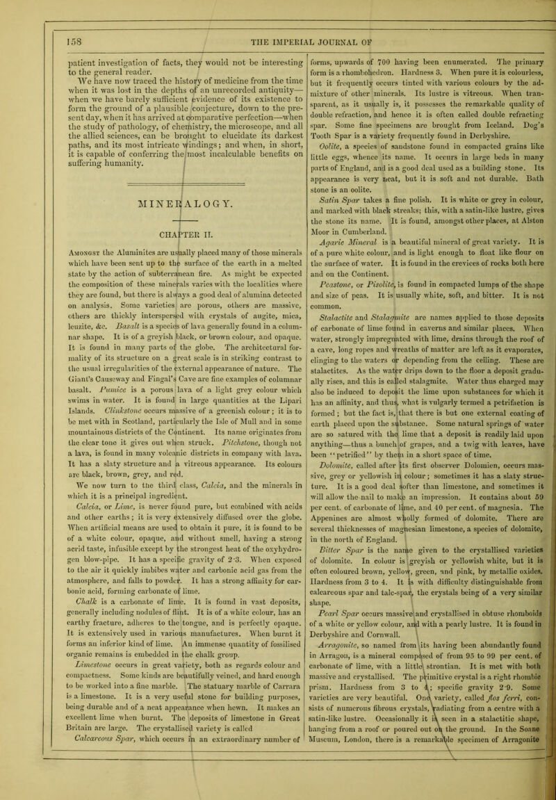 patient investigation of facts, they would not be interesting to the general reader. We have now traced the history of medicine from the time when it was lost in the depths of an unrecorded antiquity— when we have barely sufficient evidence of its existence to form the ground of a plausible conjecture, down to the pre- sent day, when it has arrived at comparative perfection—-when the study of pathology, of chemistry, the microscope, and all the allied sciences, can be brought to elucidate its darkest paths, and its most intricate windings; and when, in short, it is capable of conferring the most incalculable benefits on suffering humanity. MINERALOGY. CHAPTER II. Amongst the Aluminites are usually placed many of those minerals which have been sent up to the surface of the earth in a melted state by the action of subterranean fire. As might be expected the composition of these minerals varies with the localities where they are found, but there is always a good deal of alumina detected on analysis. Some varieties are porous, others are massive, others are thickly interspersed with crystals of augite, mica, lcuzite, &c. Basalt is a species of lava generally found in a colum- nar shape. It is of a greyish black, or brown colour, and opaque. It is found in many parts of the globe. The architectural for- mality of its structure on a great scale is in striking contrast to the usual irregularities of the external appearance of nature. The Giant’s Causeway and Fingal’s Cave are fine examples of columnar basalt. Pumice is a porous lava of a light grey colour which swims in water. It is found in large quantities at the Lipari Islands. Clinkstone occurs massive of a greenish colour ; it is to be met with in Scotland, particularly the Isle of Mull and in some mountainous districts of the Continent. Its name originates from the clear tone it gives out when struck. Pitchstone, though not a lava, is found in many volcajnic districts in company with lava. It has a slaty structure and a vitreous appearance. Its colours are black, brown, grey, and red. We now turn to the third class, Calcia, and the minerals in which it is a principal ingredient. Calcia, or Lime, is never found pure, but combined with acids and other earths; it is very extensively diffused over the globe. When artificial means are used to obtain it pure, it is found to be of a white colour, opaque, and without smell, having a strong acrid taste, infusible except by the strongest heat of the oxyhydro- gen blow-pipe. It has a specific gravity of 2-3. When exposed to the air it quickly imbibes water and carbonic acid gas from the atmosphere, and falls to powder. It has a strong affinity for car- bonic acid, forming carbonate of lime. Chalk is a carbonate of lime. It is found in vast deposits, generally including nodules of flint. It is of a white colour, has an earthy fracture, adheres to the tongue, and is perfectly opaque. It is extensively used in various manufactures. When burnt it forms an inferior kind of lime. An immense quantity of fossilised organic remains is embedded in the chalk group. Limestone occurs in great variety, both as regards colour and compactness. Some kinds are beautifully veined, and hard enough to be worked into a fine marble. The statuary marble of Carrara is a limestone. It is a very useful stone for building purposes, being durable and of a neat appearance when hewn. It makes an excellent lime when burnt. The deposits of limestone in Great Britain are large. The crystallised variety is called Calcareous Spar, which occurs in an extraordinary number of forms, upwards of 100 having been enumerated. The primary form is a rhombohedron. Hardness 3. When pure it is colourless, but it frequently occurs tinted with various colours by the ad- mixture of other minerals. Its lustre is vitreous. When tran- sparent, as it usually is, it possesses the remarkable quality of double refraction, and hence it is often called double refracting spar. Some fine specimens are brought from Iceland. Dog's Tooth Spar is a variety frequently found in Derbyshire. Oolite, a species of sandstone found in compacted grains like little egg3, whence its name. It occurs in large beds in many parts of England, and is a good deal used as a building stone. Its appearance is very neat, but it is soft and not durable. Bath stone is an oolite. Satin Spar takes a fine polish. It is white or grey in colour, and marked with black streaks; this, with a satin-like lustre, gives the stone its name. It is found, amongst other places, at Alston Moor in Cumberland. Agaric Mineral is a beautiful mineral of great variety. It is of a pure white colour, and is light enough to float like flour on the surface of water. It is found in the crevices of rocks both here and on the Continent. Peastone, or Pisolite, is found in compacted lumps of the shape and size of peas. It is usually white, soft, and bitter. It is not common. Stalactite and Stalagmite are names applied to those deposits of carbonate of lime found in caverns and similar places. When water, strongly impregnated with lime, drains through the roof of a cave, long ropes and wreaths of matter are left as it evaporates, clinging to the waters or depending from the ceiling. These are stalactites. As the water drips down to the floor a deposit gradu- ally rises, and this is called stalagmite. Water thus charged may also be induced to deposit the lime upon substances for which it has an affinity, and thus, what is vulgarly termed a petrifaction is formed ; but the fact is, that there is but one external coating of earth placed upon the substance. Some natural springs of water are so satured with tho lime that a deposit is readily laid upon anything—thus a bunch of grapes, and a twig with leaves, have been “petrified” by them in a short space of time. Dolomite, called after its first observer Dolomien, occurs mas- sive, grey or yellowish iq colour; sometimes it has a slaty struc- ture. It is a good deal softer than limestone, and sometimes it will allow the nail to make an impression. It contains about 59 per cent, of carbonate of lime, and 10 percent, of magnesia. The Appenines are almost wholly formed of dolomite. There are several thicknesses of magnesian limestone, a species of dolomite, in the north of England. Bitter Spar is the name given to the crystallised varieties of dolomite. In colour is greyish or yellowish white, but it is often coloured brown, yellodf, green, and pink, by metallic oxides. Hardness from 3 to 4. It is with difficulty distinguishable from calcareous spar and talc-spar, the crystals being of a very' similar shape. Pearl Spar occurs massive and crystallised in obtuse rhomboids of a white or yellow colour, and with a pearly lustre. It is found in Derbyshire and Cornwall. Arragonite, so named from its having been abundantly found in Arragou, is a mineral composed of from 95 to 99 per cent, of carbonate of lime, with a little! strontian. It is met with botli massive and crystallised. The primitive crystal is a right rhombic prism. Hardness from 3 to 4; specific gravity 2 9. Some varieties are very beautiful. OnA variety, called Jlos ferri, con- sists of numerous fibrous crystals, radiating from a centre with a satin-like lustre. Occasionally it is seen in a stalactitic shape, hanging from a roof or poured out on the ground. In tho Soane Museum, London, there is a remarkable specimen of Arragonite