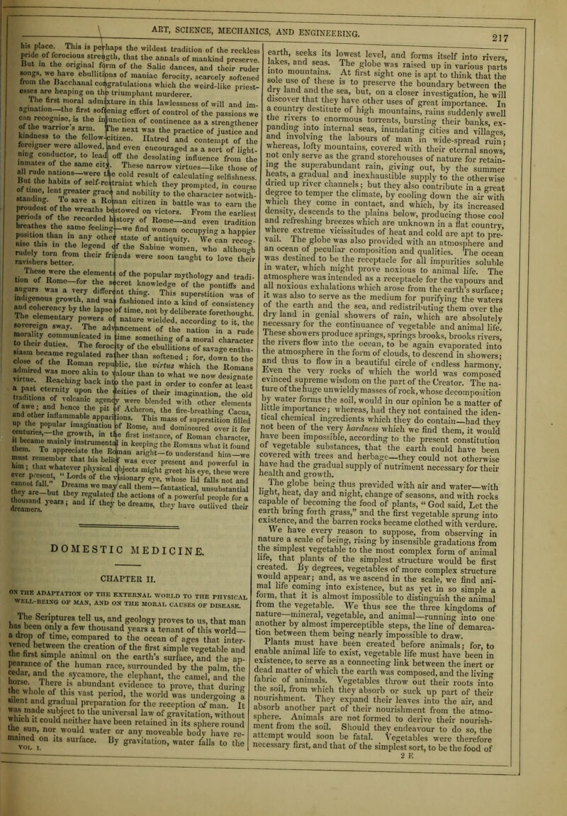 his place. This is perhaps the wildest tradition of the reckless pride of lcrocious strength, that the annals of mankind preserve But in the original form of the Salic dances, and their ruder songs, we have ebullitions of maniac ferocity, scarcely softened from the Bacchanal congratulations which the weird-like priest- esses are heaping on the triumphant murderer. The first moral admixture in this lawlessness of will and im- agination—the first sofi ening effort of control of the passions we can recognise,^ the injunction of continence as a stren<Rhener of the warrior s arm The next was the practice of justice and kindness to the fellow-citizen. Hatred and contempt of the foreigner were allowed, land even encouraged as a sort of lio-ht- ®°dfU®‘0r’ t0 lead off the desolating influence from°the inmates of the same citi. These narrow virtues—like those of RL™?® nations—-were tic cold result of calculating selfishness, iff Hme lha^ °[ self-re«raint which they prompted, in course stanX% Tg S'lCVn<i n°bility t0 the chai';icter notwith- standin . To save a Ropian citizen in battle was to earn the proudest of the wreaths bestowed on victors. From the earliest breath1 * 3 * °!i, ® reC°rd,;d histor.v of Ilome-and even tradition breathes the same feclingj-we find women occupying a happier position than in any othef state of antiquity. We can recog- nise this in the legend df the Sabine women, who although raSers°tetterm T* S°°n taUght t0 love tio^oTRome^f ClTentI °f the P°pular m-vthology and tradi- tion of Rome—for the secret knowledge of the pontiffs and augurs was a very different thing. This superstition was of indigenous growth, and was fashioned into a kind of consistency TheCc ement7 * time’ n0t by dellbcrate forethought I he elementary powers of nature wielded, according to it the sovere,gn sway. The adlncemcnt Qf the tT hei/dutiesnlU1^?tCr ln me SOmethlnS of a moral character to their duties. The feroc ty of the ebullitions of savage enthu- close ofCthee RS ated 4er than softened ! for, down to the close of the Roman republic, the virtus which the Romans virtue611 'Re T™ fl0Ur than to what we now designate virtue. Reaching back in4» the past in order to confer at least leities of their imagination, the old - -o'— W were blended with other elements of awe; and hence the pit |f Acheron, the fire-breathing Cacus thl ™ a,M apparitions. This mass of superstition filled “P b? P°P“'ar lmaSjnation bf Rome, and domineered over it for centuries, the growth, m the first instance, of Roman character heranTomrnrecinfTep^ “ keepiS the Romans what il fl,und Uiem. To appreciate the Roman aright-fo understand him—we Mm [hTwhaf that l13 bel/i WaS eVCr present and Powerful in e ™r’ n isCIiT a irrds OfS *H a J-eCt3 might greet his e-ve- were cannot fall TW f ® nsi<?,narIr e-vc’ whose lid falls not and h !° r i „ ?t may Cal1 tbem—fantastical, unsubstantial hey are-but they regulated the actions of a powerful people for a Aousandyeers; and if they be dreams, the/have ouS£ 217 virtue. Reaching back int a past eternity upon the traditions of volcanic agenp DOMESTIC MEDICINE. CHAPTER II. OX THE ADAPTATION OF THE EXTERNAL WORLD TO TIIE PHYSICAL WELL-BEING OF MAN, AND ON THE MORAL CAUSES OF DISEASE. 1 he Scriptures tell us, and geology proves to us, that man has been only a few thousand years a tenant of this world— a drop of time, compared to the ocean of ages that inter- vened between the creation of the first simple vegetable and the nrst simple animal on the earth’s surface, and tire ap- pearance of the human race, surrounded by the palm, the bnv “up the .sycamol;e’ the elephant, the camel, and the the ub f abundan.t evidence to prove, that during the whole of this vast period, the world was undergoing a silent and gradual preparation for the reception of man. It which i‘dC S mjeC vl° thu uni,versal law of gravitation, without w Inch it could neither have been retained in its sphere round Uie sun, nor would water or any moveable body have re- Toi ,°n ltS sul'face‘ gravitation, water falls to the earth, seeks its lowest level, and forms itself into rivers, lakes, and seas. The globe was raised up in various parts into mountains. At first sight one is apt to think that the sole use of these is to preserve the boundary between the dry land and the sea, but, on a closer investigation, he will discoy er that they have other uses of great importance. In a country destitute of high mountains, rains suddenly swell the rivers to enormous torrents, bursting their banks, ex- panding into internal seas, inundating cities and villages, and involving the labours of man in wide-spread ruin • whereas, lofty mountains, covered with their eternal snows not only serve as the grand storehouses of nature for retain- ing the superabundant rain, giving out, by the summer heats, a gradual and inexhaustible supply to the otherwise dried up river channels; but they also contribute in a great degree to temper the climate, by cooling down the air with which they come in contact, and which, by its increased density, descends to the plains below, producing those cool and refreshing breezes which are unknown in a fiat country where extreme vicissitudes of heat and cold are apt to pre- vail. I he globe was also provided with an atmosphere and an ocean of peculiar composition and qualities. The ocean was destined to be the receptacle for all impurities soluble in water, which might prove noxious to animal life The atmosphere was intended as a receptacle for the vapours and all noxious exhalations which arose from the earth’s surface- it was also to serve as the medium for purifying the waters of the earth and the sea, and redistributing them over the dry land in genial showers of rain, which are absolutely necessary for the continuance of vegetable and animal life. These showers produce springs, springs brooks, brooks rivers, the rivers flow into the ocean, to be again evaporated into I the atmosphere in the form of clouds, to descend in showers- and thus to flow in a beautiful circle of endless harmony’ Even the very rocks of which the world was composed evinced supreme wisdom on the part of the Creator. The na- ture of the huge unwieldy masses of rock, whose decomposition ly water forms the soil, would in our opinion be a matter of little importance; whereas, had they not contained the iden- tical chemical ingredients which they do contain—had they not been of the very hardness which we find them, it would have been impossible, according to the present constitution of vegetable substances, that the earth could have been covered with trees and herbage—they could not otherwise have had the gradual supply of nutriment necessary for their health and growth. Tiie globe being thus provided with air and water—with light, heat, day and night, change of seasons, and with rocks capable of becoming the food of plants, “ God said, Let the earth bring forth grass,” and the first vegetable sprung into existence, and the barren rocks became clothed with verdure We have every reason to suppose, from observing in nature a scale of being, rising by insensible gradations from the simplest vegetable to the most complex form of animal life, that plants of the simplest structure would be first created. By degrees, vegetables of more complex structure would appear; and, as we ascend in the scale, we find ani- mal life coming into existence, but as yet in so simple a foim, that it is almost impossible to distinguish the animal from the vegetable. We thus see the three kingdoms of nature mineral, vegetable, and animal—running into one another by almost imperceptible steps, the line of demarca- tion between them being nearly impossible to draw. Plants must have been created before animals; for, to enable animal life to exist, vegetable life must have been in existence, to serve as a connecting link between the inert or dead matter of which the earth was composed, and the livin°- fabric of animals. Vegetables throw out their roots into the soil, from which they absorb or suck up part of their nourishment. They expand their leaves into the air, and absorb another part of their nourishment from the atmo- sphere. Animals are not formed to derive their nourish- ment from the soil. Should they endeavour to do so, the attempt would soon be fatal. Vegetables were therefore necessary first, and that of the simplest sort, to be the food of