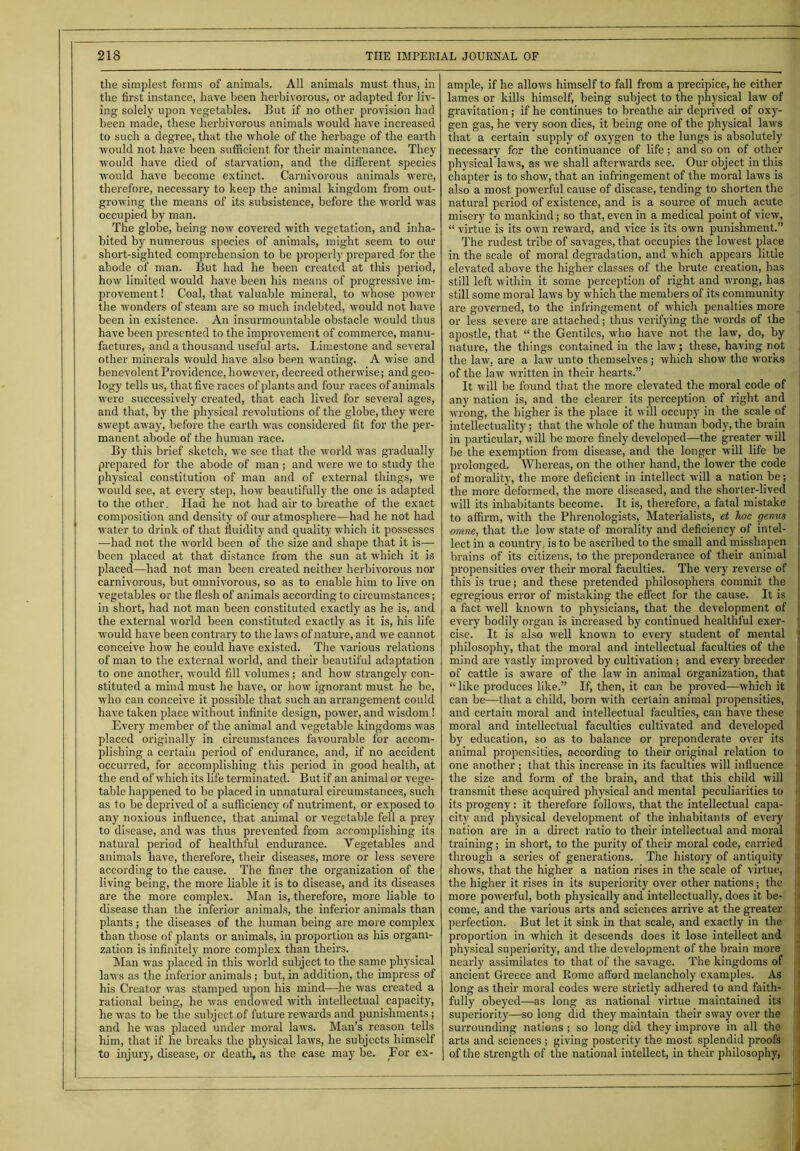 the simplest forms of animals. All animals must thus, in the first instance, have been herbivorous, or adapted for liv- ing solely upon vegetables. But if no other provision had been made, these herbivorous animals would have increased to such a degree, that the whole of the herbage of the earth would not have been sufficient for then' maintenance. They would have died of starvation, and the different species would have become extinct. Carnivorous animals were, therefore, necessary to keep the animal kingdom from out- growing the means of its subsistence, before the world was occupied by man. The globe, being now covered with vegetation, and inha- bited by numerous species of animals, might seem to our short-sighted comprehension to be properly prepared for the abode of man. But had he been created at this period, how limited would have been his means of progressive im- provement ! Coal, that valuable mineral, to whose power the wonders of steam are so much indebted, would not have been in existence. An insurmountable obstacle would thus have been presented to the improvement of commerce, manu- factures, and a thousand useful arts. Limestone and several other minerals would have also been wanting. A wise and benevolent Providence, however, decreed otherwise; and geo- logy tells us, that five races of plants and four races of animals were successively created, that each lived for several ages, and that, by the physical revolutions of the globe, they were swept away, before the earth was considered fit for the per- manent abode of the human race. By this brief sketch, we see that the world was gradually prepared for the abode of man ; and were we to study the physical constitution of man and of external things, we would see, at every step, how beautifully the one is adapted to the other. Had he not had air to breathe of the exact composition and density of our atmosphere—had he not had water to drink of that fluidity and quality which it possesses —had not the world been of the size and shape that it is— been placed at that distance from the sun at which it is placed—had not man been created neither herbivorous nor carnivorous, but omnivorous, so as to enable him to live on vegetables or the flesh of animals according to circumstances; in short, had not man been constituted exactly as he is, and the external world been constituted exactly as it is, his life ■would have been contrary to the laws of nature, and we cannot conceive how he could have existed. The various relations of man to the external world, and their beautiful adaptation to one another, would fill volumes; and how strangely con- stituted a mind must he have, or how ignorant must he be, who can conceive it possible that such an arrangement could have taken place without infinite design, power, and wisdom! Every member of the animal and vegetable kingdoms was placed originally in circumstances favourable for accom- plishing a certain period of endurance, and, if no accident occurred, for accomplishing this period in good health, at the end of which its life terminated. But if an animal or vege- table happened to be placed in unnatural circumstances, such as to be deprived of a sufficiency of nutriment, or exposed to any noxious influence, that animal or vegetable fell a prey to disease, and was thus prevented from accomplishing its natural period of healthful endurance. Vegetables and animals have, therefore, their diseases, more or less severe according to the cause. The finer the organization of the living being, the more liable it is to disease, and its diseases are the more complex. Man is, therefore, more liable to disease than the inferior animals, the inferior animals than plants; the diseases of the human being are more complex than those of plants or animals, in proportion as his organi- zation is infinitely more complex than theirs. Man was placed in this world subject to the same physical laws as the inferior animals; but, in addition, the impress of his Creator was stamped upon his mind—he was created a rational being, he was endowed with intellectual capacity, he was to be the subject of future rewards and punishments; and he was placed under moral laws. Man’s reason tells him, that if he breaks the physical laws, he subjects himself to injur}', disease, or death, as the case may be. For ex- | ample, if he allows himself to fall from a precipice, he either lames or kills himself, being subject to the physical law of gravitation; if he continues to breathe air deprived of oxy- gen gas, he very soon dies, it being one of the physical laws that a certain supply of oxygen to the lungs is absolutely necessary for the continuance of life; and so on of other physical laws, as we shall afterwards see. Our object in this chapter is to show, that an infringement of the moral laws is also a most powerful cause of disease, tending to shorten the natural period of existence, and is a source of much acute misery to mankind; so that, even in a medical point of view, “ virtue is its own reward, and vice is its own punishment.” The rudest tribe of savages, that occupies the lowest place in the scale of moral degradation, and which appears little elevated above the higher classes of the brute creation, has still left within it some perception of right and wrong, has still some moral laws by which the members of its community are governed, to the infringement of which penalties more or less severe are attached; thus verifying the words of the apostle, that “ the Gentiles, who have not the law, do, by nature, the things contained in the law; these, having not the law, are a law unto themselves; which show the works of the law written in their hearts.” It will be found that the more elevated the moral code of any nation is, and the clearer its perception of right and wrong, the higher is the place it will occupy in the scale of intellectuality; that the whole of the human body, the brain in particular, will be more finely developed—the greater will be the exemption from disease, and the longer will life be prolonged. Whereas, on the other hand, the lower the code of morality, the more deficient in intellect will a nation be; the more Reformed, the more diseased, and the shorter-lived . will its inhabitants become. It is, therefore, a fatal mistake 1 to affirm, with the Phrenologists, Materialists, et hoc germs j omne, that the low state of morality and deficiency of intel- i lect in a country, is to be ascribed to the small and misshapen brains of its citizens, to the preponderance of their animal propensities over their moral faculties. The very reverse of this is true; and these pretended philosophers commit the 1 egregious error of mistaking the effect for the cause. It is ; a fact well known to physicians, that the development of every bodily organ is increased by continued healthful exer- ' cise. It is also well known to every student of mental j philosophy, that the moral and intellectual faculties of the mind are vastly improved by cultivation; and every breeder of cattle is aware of the law in animal organization, that “ like produces like.” If, then, it can be proved—which it can be—that a child, born with certain animal propensities, ] and certain moral and intellectual faculties, can have these ji moral and intellectual faculties cultivated and developed by education, so as to balance or preponderate over its animal propensities, according to their original relation to one another ; that this increase in its faculties will influence the size and form of the brain, and that this child will transmit these acquired physical and mental peculiarities to ! its progeny: it therefore follows, that the intellectual capa- city and physical development of the inhabitants of every ' nation are in a direct ratio to their intellectual and moral training; in short, to the purity of their moral code, carried through a series of generations. The history of antiquity shows, that the higher a nation rises in the scale of virtue, j the higher it rises in its superiority over other nations; the more powerful, both physically and intellectually, does it be- j come, and the various arts and sciences arrive at the greater perfection. But let it sink in that scale, and exactly in the proportion in which it descends does it lose intellect and physical superiority, and the development of the brain more : nearly assimilates to that of the savage. The kingdoms of ancient Greece and Rome afford melancholy examples. As long as their moral codes were strictly adhered to and faith- fully obeyed—as long as national virtue maintained its superiority—so long did they maintain their sway over the surrounding nations; so long did they improve in all the arts and sciences ; giving posterity the most splendid proofs of the strength of the national intellect, in their philosophy,