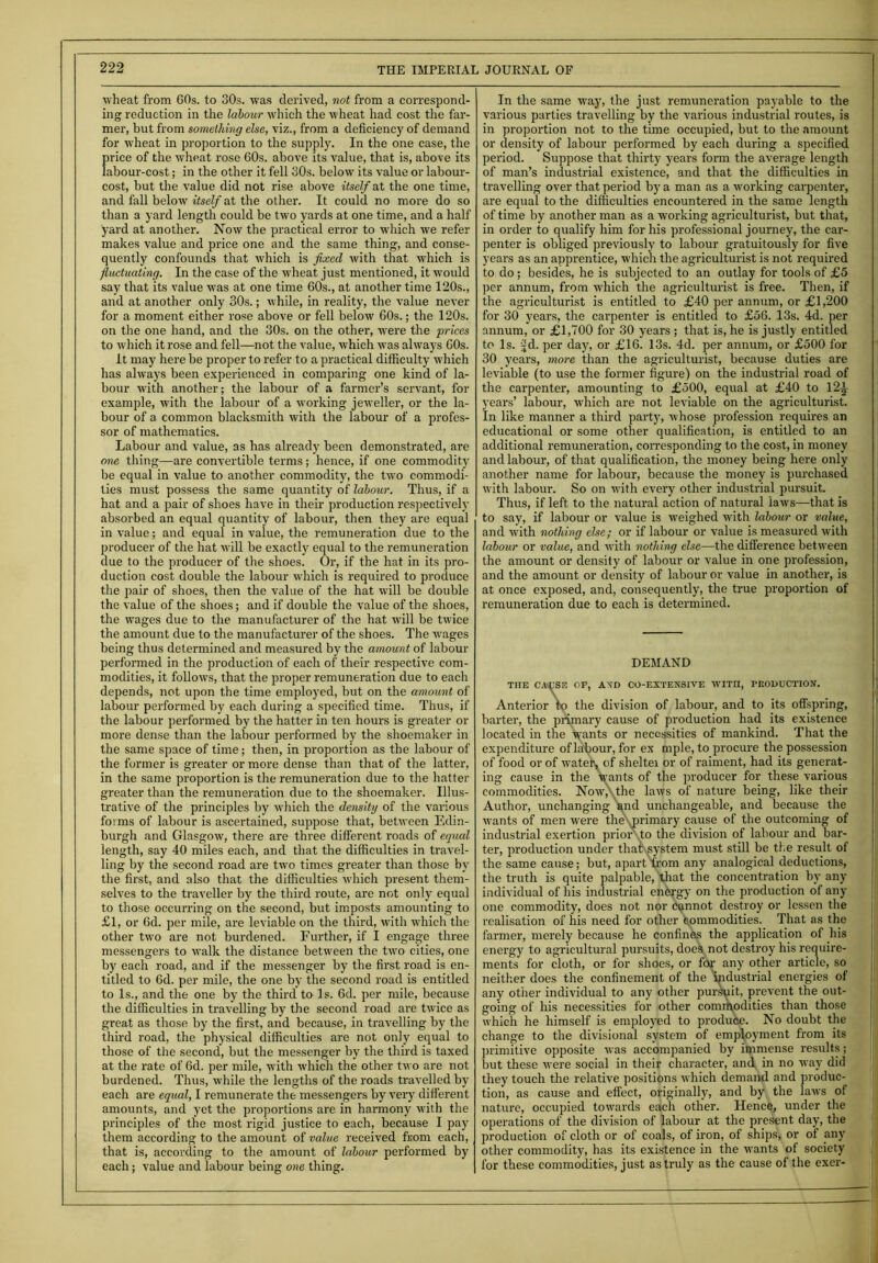 — wheat from 60s. to 30s. was derived, not from a correspond- ing reduction in the labour which the wheat had cost the far- mer, but from something else, viz., from a deficiency of demand for wheat in proportion to the supply. In the one case, the price of the wheat rose 60s. above its value, that is, above its labour-cost; in the other it fell 30s. below its value or labour- cost, but the value did not rise above itself at the one time, and fall below itself at the other. It could no more do so than a yard length could be two yards at one time, and a half yard at another. Now the practical error to which we refer makes value and price one and the same thing, and conse- quently confounds that which is fixed with that which is fluctuating. In the case of the wheat just mentioned, it would say that its value was at one time 60s., at another time 120s., and at another only 30s.; while, in reality, the value never for a moment either rose above or fell below 60s.; the 120s. on the one hand, and the 30s. on the other, were the prices to which it rose and fell—not the value, which w'as always 60s. it may here be proper to refer to a practical difficulty which has always been experienced in comparing one kind of la- bour with another; the labour of a farmer’s servant, for example, with the labour of a working jeweller, or the la- bour of a common blacksmith with the labour of a profes- sor of mathematics. Labour and value, as has already been demonstrated, are one thing—are convertible terms; hence, if one commodity be equal in value to another commodity, the two commodi- ties must possess the same quantity of labour. Thus, if a hat and a pair of shoes have in their production respectively absorbed an equal quantity of labour, then they are equal in value; and equal in value, the remuneration due to the producer of the hat will be exactly equal to the remuneration due to the producer of the shoes. Or, if the hat in its pro- duction cost double the labour which is required to produce the pair of shoes, then the value of the hat will be double the value of the shoes; and if double the value of the shoes, the wages due to the manufacturer of the hat will be twice the amount due to the manufacturer of the shoes. The wages being thus determined and measured by the amount of labour performed in the production of each of their respective com- modities, it follows, that the proper remuneration due to each depends, not upon the time employed, but on the amount of labour performed by each during a specified time. Thus, if the labour performed by the hatter in ten hours is greater or more dense than the labour performed by the shoemaker in the same space of time; then, in proportion as the labour of the former is greater or more dense than that of the latter, in the same proportion is the remuneration due to the hatter greater than the remuneration due to the shoemaker. Illus- trative of the principles by which the density of the various forms of labour is ascertained, suppose that, between Edin- burgh and Glasgow, there are three different roads of equal length, say 40 miles each, and that the difficulties in travel- ling by the second road are two times greater than those by the first, and also that the difficulties which present them- selves to the traveller by the third route, are not only equal to those occurring on the second, but imposts amounting to £1, or fid. per mile, are leviable on the third, with which the other two are not burdened. Further, if I engage three messengers to walk the distance between the two cities, one by each road, and if the messenger by the first road is en- titled to 6d. per mile, the one by the second road is entitled to Is., and the one by the third to Is. 6d. per mile, because the difficulties in travelling by the second road are twice as great as those by the first, and because, in travelling by the third road, the physical difficulties are not only equal to those of the second, but the messenger by the third is taxed at the rate of 6d. per mile, with which the other two are not burdened. Thus, while the lengths of the roads travelled by each are equal, I remunerate the messengers by very different amounts, and yet the proportions are in harmony with the principles of the most rigid justice to each, because I pay them according to the amount of value received from each, that is, according to the amount of labour performed by each; value and labour being one thing. In the same -way, the just remuneration payable to the various parties travelling by the various industrial routes, is in proportion not to the time occupied, but to the amount or density of labour performed by each during a specified period. Suppose that thirty years form the average length of man’s industrial existence, and that the difficulties in travelling over that period by a man as a working carpenter, are equal to the difficulties encountered in the same length of time by another man as a working agriculturist, but that, in order to qualify him for his professional journey, the car- penter is obliged previously to labour gratuitously for five years as an apprentice, which the agriculturist is not required to do ; besides, he is subjected to an outlay for tools of £5 per annum, from which the agriculturist is free. Then, if the agriculturist is entitled to £40 per annum, or £1,200 for 30 years, the carpenter is entitled to £56. 13s. 4d. per annum, or £1,700 for 30 years ; that is, he is justly entitled to Is. jd. per day, or £16. 13s. 4d. per annum, or £500 for 30 years, more than the agriculturist, because duties are leviable (to use the former figure) on the industrial road of the carpenter, amounting to £500, equal at £40 to 12-1 years’ labour, which are not leviable on the agriculturist. In like manner a third party, whose profession requires an educational or some other qualification, is entitled to an additional remuneration, corresponding to the cost, in money and labour, of that qualification, the money being here only another name for labour, because the money is purchased with labour. So on with every other industrial pursuit. Thus, if left to the natural action of natural iaws—that is to say, if labour or value is weighed with labour or value, and with nothing else; or if labour or value is measured with labour or value, and with nothing else—the difference between the amount or density of labour or value in one profession, and the amount or density of labour or value in another, is at once exposed, and, consequently, the true proportion of remuneration due to each is determined. DEMAND THE CAUSE OP, A\D CO-EXTENSIVE WITH, PRODUCTION. Anterior to the division of labour, and to its offspring, barter, the primary cause of production had its existence located in the wants or necessities of mankind. That the expenditure of labour, for ex mple, to procure the possession of food or of watet, of sheltei or of raiment, had its generat- ing cause in the wants of the producer for these various commodities. Now,',the laws of nature being, like their Author, unchanging 'and unchangeable, and because the wants of men were thevprimary cause of the outcoming of industrial exertion prior to the division of labour and bar- ter, production under that system must still be the result of the same cause; but, apart from any analogical deductions, the truth is quite palpable, that the concentration by any individual of his industrial energy on the production of any one commodity, does not nor cannot destroy or lessen the realisation of his need for other commodities. That as the farmer, merely because he confines the application of his energy to agricultural pursuits, does not destroy his require- ments for cloth, or for shoes, or for any other article, so neither does the confinement of the industrial energies of any other individual to any other pursuit, prevent the out- going of his necessities for other commodities than those which he himself is employed to produce. No doubt the change to the divisional system of employment from its primitive opposite was accompanied by immense results; but these were social in their character, and in no way did they touch the relative positions which demand and produc- tion, as cause and effect, originally, and by the laws of nature, occupied towards each other. Hence, under the operations of the division of labour at the present day, the production of cloth or of coals, of iron, of ships, or of any other commodity, has its existence in the wants of society for these commodities, just as truly as the cause of the exer-