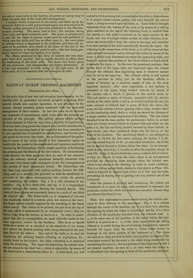 ing ond or more cells to the battery, its power or energy may be made to equal that of the undivided arrangement. A battery wholly composed of one metal, and fitted up on the principle of Grove’s, with porous diaphragms,has been tried by M. Wohler, and an account of it has been published in the Pharma- ceutical Journal. The metal used is iron ; the solution strong nitric acid, and dilute sulphuric acid. The plate or cylinder that is used for the inner or porous vessel must be well polished, in which case the nitric acid has no effect upon it; the outer plate or cylinder which is immersed in the sulphuric acid does not re- quire to be polished, astjt stands in the place of the zinc in the common battery, or forms,the positive pole,—the iron being gra- dually dissolved when the battery is in action. The effects produced by this form of battery are very ener- getic when first excited ; but it rapidly declines in effect, from the weakening of the nitric aci’tj. The dense red fumes given off, are, moreover, very disagreeable and highly deleterious. It is also very expensive to work, owing to the high price of the nitric acid, as it is essential that the strongest be used. RAILWAY TICKET PRINTING MACHINERY. Illustrated by three Plates. In the early days of any vast and sweeping improvements, we in- variably find its promoters too much occupied in putting their general details into regular operation, to pay attention to the minute, though necessary points connected with the Successful management of their venture. In how few cases do we discover any elegancies of manufacture, until years after the primary ap- plication of the principle. The railway system affords perhaps the best example of what we may term a rapidity of organization. It is true that a long period has elapsed since its first introduction ; but since the fostering hand of the capitalist has been extended to it, how speedily has it extended its ramifications, and become part and parcel of our every day wants. As an illustration of the perfec- tion of many of the minor details of this stupendous agent, we would refer the reader to the complicated and ingenious machinery invented by Mr Edmondson, for the simple operation of facilitating the printing and distribution of the fare tickets. So extraordinary is the demand for these passports, that, on most of our extensive lines, the ordinary manual operations formerly connected with their issue were found quite inadequate to the due management of this portion of their commercial details. Mr Edmondson, who has been long connected with railway matters, foresaw the diffi- culty, and as a remedy, has provided us with the machinery re- presented in the plates accompanying this article, for printing and numbering the tickets. Fig. 1 is a side elevation of the machine Fig. 2 is a front view, and fig. 3 is a longitudinal section through the centre, showing the internal details. The whole of these figures are accurately drawn to a scale of one-third the original size. The frame work a a, is composed of two cast iron standards, bolted to a bottom plate, not shown in the view ; this frame carries suitable supports for the attaching of the blank ticket case b. The tickets to be printed, are put in at the top of the case, which is surmounted by an ornamental cover ; they are drawn away from the bottom, as shown at c. In order to under- stand how this is accomplished, we must refer the reader to the lever apparatus, worked by the handle d. This lever or handle works on a centre at e, attached to the standards of the frame, and carries the jointed printing table, being attached to the pen- dant lever of the table p. One end of the table, o, is used for imprinting the ordinary matter referring to regulations, &c., usually found on the tickets ; the other extremity h, is employed 8olcly for numbering. The types for imprinting the tabular mat- ter are placed in the fixed box i, which is adjustable, by means of the hand screw g, immediately above it. A cloth band, k k, well soaked in thick printing ink, is wound upon the roller, l, from whence it is passed round various guides, and runs beneath the case of types, i, being re-wound upon the roller, m. Each ticket is brought separately from the bottom of the case, b, by means of a sliding plate attached to the top of the vibrating lever, n, worked from the handle, d ; this plate is recessed on its upper surface to the depth and size of a single ticket, so that at each vibration, it re- ceives the lowest ticket from the series in the case, and transfers it to that portion of the table immediately beneath the types. By referring to the connections of the lever, d, it will be observed that each upward movement carries forward the ticket by means of the lever, n, whilst each downward one raises the impressing table, and forces it against that portion of the inked ribband or band, which is beneath the types, i. In this way the prominent portions, that is, the faces of the types only, are impressed upon the tickets through the ribband, thus imprinting upon it whatever matter may be set in the type box. The ribband, which is well soaked in ink previous to being put on the machine, affords a means of keeping up a constant supply of ink, in the most ingenious manner; after each impression, a new portion is presented to the types, being worked onwards by means of the ratchet rod, o, which is jointed to the motive lever, d. This rod carries a series of detents, connected with the ratchet wheels on the roller shafts l and m, so as wind up from the one, the same amount of ribband that it gives off from the other—the same rod also carries a detent gearing with a large x’atchet wheel on the numbering wheel shafts p, which are moved the distance of a single number at each impression of the tickets. The last ticket detached from the case, pushes its predecessors before it, so that there are always several tickets in contact with each other on the . table G h, the last one being pushed forward by those behind, at bach stroke, and when numbered, drops into the box q, at the front of the machine. The numbering wheels p, are arranged to number to 10,000, the first wheel carrying the figures 1 to 99, and the second from 01 to 00 ; at each whole revolution, one of the two is carried forward a division before the other, by an arrange- ment of pins, seen in fig. 2, in order to effect the requisite change at each 100. In fig. 2, the finished ticket case q, is shown full of tickets, as they are thrown in from the table—there is an arrangement provided for conveying them straight down the tubular case, which is not shown in the drawing, in order to avoid confusion. This is a sliding spring block, similar to that shown in Plate 3rd, which is adjusted to support each ticket as it falls into the tube, preventing its turning over or getting into any position out of the horizontal. After the process of printing and numbering, the tickets are transferred to a series of cases, each numbered to represent the particular station for which the tickets are intended, whence they are selected for distribution. Plate 2nd represents the press used for dating the tickets, pre- vious to their delivery to the passengers. Fig. 1 is a section through the centre of the machine ; fig. 2 is a front view, showing the opening by which the ticket is introduced, and fig. 3 is a back elevation of the machinery detached from the external case, a, a, is the outer case of the machine, to the top of which, the type holder b, is jointed at c. d, is the roller upon which the inking ribband e, is coiled during the act of dating, being drawn upwards beneath the types, from the roller f, which works loosely in bearings in the lower portion of the impresser g. The types are seen at n; they are held in their exact position by means of the cross piece secured by the screw i, the whole being removeable by unscrewing the screw k. ; the two portions of the impressers b and g are jointed together, as seen at l, so that when the ticket m, is introduced into the opening in front of the machinery, and pres-