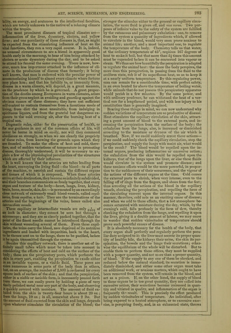 bility, an energy, and acuteness to the intellectual faculties, which are totally unknown to the native of a relaxing climate within the tropics. The most prominent diseases of tropical climates are— inflammation of the liver, dysentery, cholera, and yellow fever; and one peculiarity of these diseases is, that, as might be expected from the stimulating influence of heat on the vital functions, they run a very rapid course. It is, indeed, no unusual circumstance to see a friend in apparently good health early in the morning, to hear of him being attacked by cholera or acute dysentery during the day, and to be asked to attend his funeral the same evening. There is now, how- ever, much less importance attached to the influence of cli- mate in the production of disease than formerly; it being well known, that man is endowed with the peculiar power of accommodating himself to almost every climate where fortune may place him; and that his liability to, or immunity from, disease in a warm climate, will depend, in a great measure, on the prudence by which he is governed. A great propor- tion of the deaths among Europeans in warm climates, arises from their gross neglect in avoiding and guarding against the obvious causes of these diseases; they have not sufficient self-control to restrain themselves from a licentious mode of living, from diet the most unsuitable, from indulging in spirituous liquors, and from the grateful but dangerous ex- posure to the cold evening air, after the burning heat of a tropical sun. Dogmatic rules, either for the preservation of health, or for our guidance in any of the common affairs of life, will never be borne in mind so easily, nor will they command obedience so strongly, as when we see clearly the propriety of these rules, from knowing the grounds upon which they are founded. To make the effects of heat and cold, there- fore, and of sudden variations of temperature in promoting disease, thoroughly understood, it will be necessary to ex- plain a few of the physiological peculiarities of the structures which are affected by their influence. It is well known that the arteries are tubes leading from the heart, conveying the living fluid—the blood—to all parts of the machine, to nourish and sustain the different organs and tissues of which it is composed. When these arteries arrive at their destination, they become so infinitely subdivided, and their branches communicate so freely together, that every organ and texture of the body—heart, lungs, liver, kidney, brain, bone, muscle, skin,&c.—is permeated by an exceedingly close network of extremely small blood-vessels, called capil- laries, from capillus, a hair. They are the terminations of the arteries and the beginnings of the veins, hence called also intermediate vessels. These capillary or intermediate vessels are only ^rts °f an inch in diameter; they cannot be seen but through a I microscope; and they are so closely packed together, that the ' point of the finest needle cannot be introduced through the skin without wounding several of them. From these capil- laries, the veins carry the blood, now deprived of its nutritive i ingredients and loaded with impurities, back to the heart, ! to be thence sent on to the lungs, there to be purified, before it he again transmitted through the system. Besides this capillary network, there is another set of in- i finitely small tubes which must be taken into account in i considering the effects of heat and cold on the surface of the 1 body; these are the perspiratory pores, which perforate the I skin in every part, enabling the perspiration to exude either j in an invisible vapour, or a visible fluid. These pores are more numerous in some parts of the body than in others, I hut, on an average, the number of 2,800 is reckoned for every square inch of surface of the skin ; and that the perspiration, I either in a visible or invisible form, is incessantly poured forth from these, we can easily prove by holding a piece of very I finely-polished metal near any part of the body, and observing i it quickly covered with moisture. The amount of fluid ex- j haled from the skin in twenty-four hours is about 23 oz.; j from the lungs, 10 oz.; in all, somewhat above 2 lhs. But | the amount of fluid excreted from the skin and lungs, depends upon whatever stimulates the circulation of the blood; the stronger the stimulus either to the general or capillary circu- lation, the more fluid is given off, and vice versa. Two pur- poses of infinite value to the safety of the system are fulfilled by the cutaneous and pulmonary exhalation : one, to remove from the system a quantity of ingredients which, if allowed to circulate in the blood, would very soon prove noxious to animal life; another, and a most important one, to regulate the temperature of the body. Chemistry tells us that water, at the ordinary temperature of 45°, requires 1G7 degrees of heat to make it boil, but that more than 5£ times this amount must be expended before it can be converted into vapour or steam. Wethus see howbeautifully the perspiration is adapted to regulate the animal heat: the more the body perspires, the more does this perspiration, in passing from the fluid to the aeriform state, rob it of its superfluous heat, so as to keep it at a nearly uniform temperature. By this regulating power, man can remain for a considerable time, with perfect safety, in an oven heated far above the temperature of boiling water, while animals that do not possess this perspiratory apparatus would perish in a few minutes. By the same power, and with ordinary prudence, he can withstand the heat of a ver- tical sun for a lengthened period, and with less injury to his constitution than is generally imagined. Bearing these things in mind, we can now understand why sudden variations of temperature are so productive of disease. Ileat stimulates the capillary circulation of the skin, attract- ing a great amount of blood to the external parts, and in- creasing the perspiration from the surface of the body; the exhalation from the lungs, also, is increased or diminished according to the moisture or dryness of the air which is breathed. Now, if we could suddenly arrest these actions— if we could suddenly check the capillary circulation, stop the perspiration, and supply the lungs with moist air, what would be the result? The blood would be repelled upon the in- ternal organs, producing inflammation or excessive action ; the exhalation from the skin would be repelled upon the kidneys, that of the lungs upon the liver, or else these fluids would circulate in the system and promote disease; and these noxious effects would be the more powerful, in propor- tion to the suddenness of their occurrence, and the vigour of the actions of the different organs at the time. Cold causes the external parts to shrink, when very intense, even to the falling off of rings from the fingers, and shoes from the feet; thus arresting all the actions of the blood in the capillary vessels, checking the perspiration, and repelling the force of the circulating current upon the internal organs. In this manner, therefore, cold acts as an exciting cause of disease; and when we add to these effects, that a hot atmosphere be- comes saturated with moisture during the day, which, by the evening’s cold, falls profusely in the form of dew, thereby checking the exhalation from the lungs, and repelling it upon the liver, giving it a double amount of labour, we may cease to wonder that sudden vicissitudes of temperature should prove such powerful causes of disease. It is absolutely necessary for the health of the body, that every organ shall perfectly and regularly perform the pecu- liar duty assigned to it: the liver must secrete its proper quan- tity of healthy bile, the kidneys their urine, the skin its per- spiration, the bowels and the lungs their secretions; other- wise the equilibrium of the v'hole will be disturbed. But to enable them to perform these offices, they must be supplied with a proper quantity, and not more than a proper quantity, of blood. If the supply to any one of them be checked, and reduced below the natural standard, its secretion is imme- diately diminished, and either some other organ must take on additional work, or noxious matters, which ought to have been removed from the system, will remain in the blood, and act as a poison. If, on the other hand, the supply of blood to these organs be in too great quantity, they are called into excessive action, their secretions become increased in quan- tity and vitiated in quality, and inflammation of the organ is frequently the result. This is precisely the effect produced by sudden vicissitudes of temperature. An individual, after being exposed to a heated atmosphere, or to excessive exer- cise, is perspiring freely, and, in an exhausted state, throws