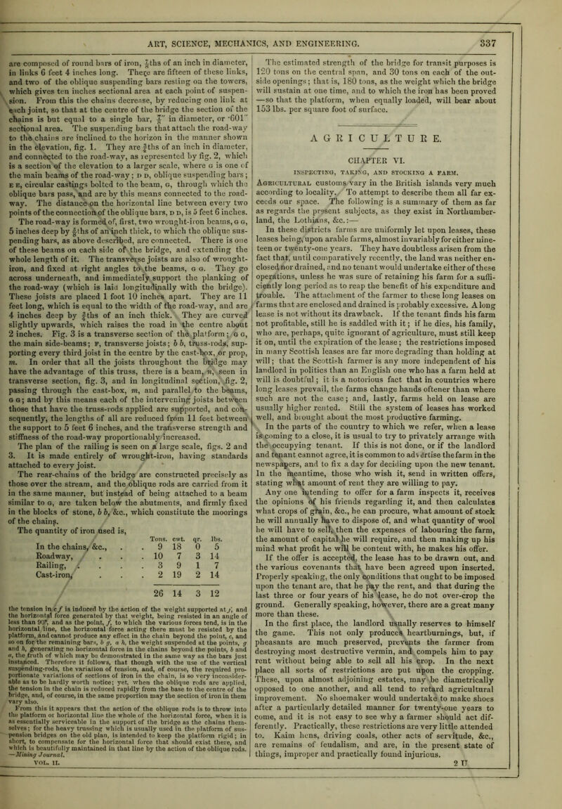 are composed of round bars of iron, -|ths of an inch in diameter, in links 6 feet 4 inches long. Thece are fifteen of these links, and two of the oblique suspending bars resting on the towers, which gives ten inches sectional area at each point of suspen- sion. From this the chains decrease, by reducing one link at e tch joint, so that at the centre of the bridge the section of the chains is but equal to a single bar, in diameter, or ’601' sectional area. The suspending bars that attach the road-way to the chains are inclined to the horizon in the manner shown in the elevation, fig. 1. They are |Ths of an inch in diameter, and connected to the road-way, as lepresented by fig. 2, which is a section of the elevation to a larger scale, where o is one of the main beams of the road-way; i> d, oblique suspending bars; e e, circular castings bolted to the beam, g, through which the oblique bars pass, and are by this means connected to the road- way. The distance on the horizontal line between every two points of the connection of the oblique bars, d d, is 5 feet G inches. The road-way is formed of, first, two wrought-iron beams, G g, 5 inches deep by -g-ths of an inch thick, to which the oblique sus- pending bars, as above described, are connected. There is one of these beams on each side of the bridge, and extending the whole length of it. The transverse joists are also of wrought- iron, and fixed at right angles to the beams, g g. They go across underneath, and immediately support the planking of the road-way (which is lain longitudinally with the bridge). These joists are placed 1 foot 10 inches apart. They are 11 feet long, which is equal to the width of the road-way, and are 4 inches deep by |ths of an inch thick. They are curved slightly upwards, which raises the road in the centre about 2 inches. Fig. 3 is a transverse section of the platform ; g g, the main side-beams; f, transverse joists; bb, truss-rods, sup- porting every third joist in the centre by the cast-box, or prop, m. In order that all the joists throughout the bridge may have the advantage of this truss, there is a beam, n, seen in transverse section, fig. 3, and in longitudinal section, fig. 2, passing through the cast-box, m, and parallel to the beams, so; and by this means each of the intervening joists between those that have the truss-rods applied are supported, and con- sequently, the lengths of all are reduced from 11 feet between the support to 5 feet 6 inches, and the transverse strength and stiffness of the road-way proportionably increased. The plan of the railing is seen on a large scale, figs. 2 and 3. It is made entirely of wrought-iron, having standards attached to every joist. The rear-chains of the bridge are constructed precisely as those over the stream, and the oblique rods are carried from it in the same manner, but instead of being attached to a beam similar to g, are taken below the abutments, and firmly fixed in the blocks of stone, b 6, &c., which constitute the moorings of the cliain^. The quantity of iron used is, Tons. cwt. qr. lbs. In the chains, &c., . 9 18 0 5 Roadway, / . 10 7 3 14 Railing, ( . 3 9 1 7 Cast-iron, . 2 19 2 14 26 14 3 12 the tension in cf is induced by the action of the weight supported at f, and the horizontal force generated by that weight, being resisted in an angle of less than 90”, and as the point, /, to which the various forces tend, is in the horizontal line, the horizontal force acting there must be resisted by the platform, and cannot produce any effect in the chain beyond the point, c, and so on for the remaining bars, b g, ah, the weight suspended at the points, g and h, generating no horizontal force in the chains beyond the points, b and «, the truth of which may be demonstrated in the same way as the bars just instanced. Therefore it follows, that though with the use of the vertical suspending-rods, the variation of tension, and, of course, the required pro- portionate variations of sections of iron in the chain, is so very inconsider- able as to be hardly worth notice; yet, when the oblique rods are applied, the tension in the chain is reduced rapidly from the base to the centre of the bridge, and, of course, in the same proportion may the section of iron in them vary also. From this it appears that the action of the oblique rods is to throw into the platform or horizontal line the whole of the horizontal force, when it is as essentially serviceable in the support of the bridge as the chains them- selves; for the heavy trussing which is usually used in the, platform of sus- pension bridges on the old plan, is intended to keep the platform rigid; in short, to compensate for the horizontal force that should exist there, and which is beautifully maintained in that line by the action of the oblique rods. —Mining Journal. VOL. II. The estimated strength of the bridge for transit purposes is 120 tons on the central span, and 30 tons on each of the out- side openings; that is, 180 tons, as the weight which the bridge will sustain at one time, and to which the iron has been proved —so that the platform, when equally loaded, will bear about 153 lbs. per square foot of surface. AGRICULTURE. CHAPTER VI. INSPECTING, TAKING, AND STOCKING A FARM. Agricultural customs vary in the British islands very much according to locality. To attempt to describe them all far ex- ceeds our space. The following is a summary of them as far as regards the present subjects, as they exist in Northumber- land, the Lothians, &c.:— In these districts farms are uniformly let upon leases, these leases being, upon arable farms, almost invariably for either nine- teen or twenty-one years. They have doubtless arisen from the fact that, until comparatively recently, the land was neither en- closed nor drained, and no tenan t would undertake either of these operations, unless he was sure of retaining his farm for a suffi- ciently long period as to reap the benefit of his expenditure and trouble. The attachment of the farmer to these long leases on farms that are enclosed and drained is probably excessive. Along lease is not without its drawback. If the tenant finds his farm not profitable, still he is saddled with it; if he dies, his family, who are, perhaps, quite ignorant of agriculture, must still keep it on, until the expiration of the lease; the restrictions imposed in many Scottish leases are far more degrading than holding at will; that the Scottish farmer is any more independent of his landlord in politics than an English one who has a farm held at will is doubtful; it is a notorious fact that in countries where long leases prevail, the farms change hands oftener than where such are not the case; and, lastly, farms held on lease are usually higher rented. Still the system of leases has worked well, and brought about the most productive farming. In the parts of the country to which we refer, when a lease is coming to a close, it is usual to try to privately arrange with the occupying tenant. If this is not done, or if the landlord and tenant cannot agree, it is common to advertise the farm in the newspapers, and to fix a day for deciding upon the new tenant. In the meantime, those who wish it, send in written offers, stating what amount of rent they are willing to pay. Any one intending to offer for a farm inspects it, receives the opinions bf his friends regarding it, and then calculates what crops of grain, &c., he can procure, what amount of stock he will annually have to dispose of, and what quantity of wool he will have to sell, then the expenses of labouring the farm, the amount of capital he will require, and then making up his mind what profit he will be content with, he makes his offer. If the offer is accepted, the lease has to be drawn out, and the various covenants that have been agreed upon inserted. Properly speaking, the only conditions that ought to be imposed upon the tenant are, that he pay the rent, and that during the last three or four years of his lease, he do not over-crop the ground. Generally speaking, however, there are a great many more than these. In the first place, the landlord usually reserves to himself the game. This not only produces heartburnings, but, if pheasants are much preserved, prevents the farmer from destroying most destructive vermin, and compels him to pay rent without being able to sell all his crop. In the next place all sorts of restrictions are put upon the cropping. These, upon almost adjoining estates, may be diametrically opposed to one another, and all tend to retard agricultural improvement. No shoemaker would undertake to make shoes after a particularly detailed manner for twenty-one years to come, and it is not easy to see why a farmer should act dif- ferently. Practically, these restrictions are very little attended to. Kaim hens, driving coals, other acts of servitude, &c., are remains of feudalism, and are, in the present state of things, improper and practically found injurious. 2 TT