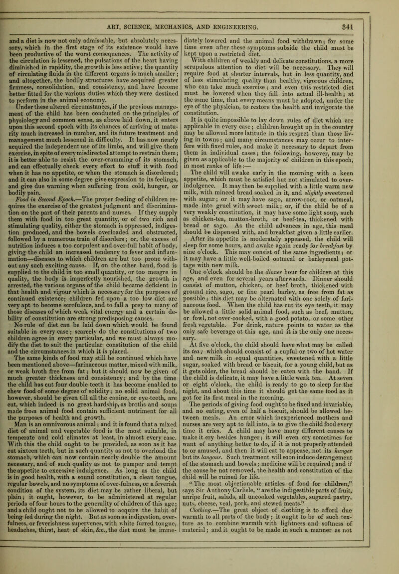 and a diet is now not only admissable, but absolutely neces- sary, which in the first stage of its existence would have been productive of the worst consequences. The activity of the circulation is lessened, the pulsations of the heart having diminished in rapidity, the growth is less active; the quantity of circulating fluids in the different organs is much smaller; and altogether, the bodily structures have acquired greater firmness, consolidation, and consistency, and have become better fitted for the various duties which they were destined to perform in the animal economy. Under these altered circumstances, if the previous manage- ment of the child has been conducted on the principles of physiology and common sense, as above laid down, it enters upon this second epoch with its chances of arriving at matu- rity much increased in number, and its future treatment and management much lessened in difficulty. It has now nearly acquired the independent use of its limbs, and will give them exercise, in spite of every misdirected attempt to restrain them; it is better able to resist the over-cramming of its stomach, and can effectually check every effort to stuff it with food when it has no appetite, or when the stomach is disordered; and it can also in some degree give expression to its feelings, and give due warning when suffering from cold, hunger, or bodily pain. Food in Second Epoch.—The proper feeding of children re- quires the exercise of the greatest judgment and discrimina- tion on the part of their parents and nurses. If they supply them with food in too great quantity, or of two rich and stimulating quality, either the stomach is oppressed, indiges- tion produced, and the bowels overloaded and obstructed, followed by a numerous train of disorders ; or, the excess of nutrition induces a too corpulent and over-full habit of body, giving the child an increased tendency to fever and inflam- mation—diseases to which children are but too prone with- out any such exciting cause. If, on the other hand, food is supplied to the child in too small quantity, or too meagre in quality, the body is imperfectly nourished, the growth is arrested, the various organs of the child became deficient in that health and vigour which is necessary for the purposes of continued existence; children fed upon a too low diet are very apt to become scrofulous, and to fall a prey to many of those diseases of which weak vital energy and a certain de- bility of constitution are strong predisposing causes. No rule of diet can be laid down which would be found suitable in every case ; scarcely do the constitutions of two children agree in every particular, and we must always mo- dify the diet to suit the particular constitution of the child and the circumstances in which it is placed. The same kinds of food may still be continued which have been mentioned above—farinaceous matter, mixed with milk, or weak broth free from fat; but it should now be given of much greater thickness and consistency; and by tbe time the child has cut four double teeth it has become enabled to chew food of some degree of solidity; no solid animal food, however, should be given till all the canine, or eye-teeth, are cut, which indeed is no great hardship, as broths and soups made from animal food contain sufficient nutriment for all the purposes of health and growth. Man is an omnivorous animal; and it is found that a mixed diet of animal and vegetable food is the most suitable, in temperate and cold climates at least, in almost every case. With this the child ought to be provided, as soon as it has cut sixteen teeth, but in such quantity as not to overload the stomach, which can now contain nearly double the amount necessary, and of such quality as not to pamper and tempt the appetite to excessive indulgence. As long as the child is in good health, with a sound constitution, a clean tongue, regular bowels, and no symptoms of over-fulness, or a feverish condition of the system, its diet may be rather liberal, but plain; it ought, however, to be administered at regular periods of four hours to the generality of children of this age; and a child ought not to be allowed to acquire the habit of being fed during the night. But as soon as indigestion, over- fulness, or feverishness supervenes, with white furred tongue, headaches, thirst, heat of skin, &c., the diet must be imme- diately lowered and the animal food withdrawn; for some time even after these symptoms subside the child must be kept upon a restricted diet. W ith children of weakly and delicate constitutions, a more scrupulous attention to diet will be necessary. They will require food at shorter intervals, but in less quantity, and of less stimulating quality than healthy, vigorous children, who can take much exercise; and even this restricted diet must be lowered when they fall into actual ill-health; at the same time, that every means must be adopted, under the eye of the physician, to restore the health and invigorate the constitution. It is quite impossible to lay down rules of diet which are applicable in every case; children brought up in the country may be allowed more latitude in this respect than those liv- ing in towns; and many circumstances may occur to inter- fere with fixed rules, and make it necessary to depart from them in individual cases; the following, however, may be given as applicable to the majority of children in this epoch, in most ranks of life:— The child will awake early in the morning with a keen appetite, which must be satisfied but not stimulated to over- indulgence. It may then be supplied with a little warm new milk, with minced bread soaked in it, and slightly sweetened with sugar; or it may have sago, arrow-root, or oatmeal, made into gruel with sweet milk; or, if the child be of a very weakly constitution, it may have some light soup, such as chicken-tea, mutton-broth, or beef-tea, thickened with bread or sago. As the child advances in age, this meal should be dispensed with, and breakfast given a little earlier. After its appetite is moderately appeased, the child will sleep for some hours, and awake again ready for breakfast by nine o’clock. This may consist of the same ingredients; or it may have a little well-boiled oatmeal or barleymeal pot- tage with new milk. One o’clock should be the dinner hour for children at this age, and even for several years afterwards. Dinner should consist of mutton, chicken, or beef broth, thickened with ground rice, sago, or fine pearl barley, as free from fat as possible ; this diet may be alternated with one solely of fari- naceous food. When the child has cut its eye teetb, it may be allowed a little solid animal food, such as beef, mutton, or fowl, not over-cooked, with a good potato, or some other fresh vegetable. For drink, nature points to water as the only safe beverage at this age, and it is the only one neces- sary. At five o’clock, the child should have what may be called its tea ; which should consist of a cupful or two of hot water and new milk in equal quantities, sweetened with a little sugar, soaked with bread or biscuit, for a young child, but as it gets older, the bread should be eaten with the hand. If the child is delicate, it may have a little weak tea. At seven or eight o’clock, the child is ready to go to sleep for the night, and about this time it should get tbe same lood as it got for its first meal in the morning. The periods of giving food ought to be fixed and invariable, and no eating, even of half a biscuit, should be allowed be- tween meals. An error which inexperienced mothers and nurses are very apt to fall into, is to give the child food every time it cries. A child may have many different causes to make it cry besides hunger; it will even cry sometimes for want of anything better to do, if it is not properly attended to or amused, and then it will eat to appease, not its hunger but its langour. Such treatment will soon induce derangement of the stomach and bowels; medicine will be required ; and if the cause be not removed, the health and constitution of the child will be ruined for life. “The most objectionable articles of food for children,” says Sir Anthony Carlisle, “ are the indigestible parts of fruit, unripe fruit, salads, all uncooked vegetables, sugared pastry, nuts, cheese, veal, pork, and stewed meats.’’ Clothing.—The great object of clothing is to afford due warmth to all parts of the body; it ought to be of such tex- ture as to combine warmth with lightness and softness of material; and it ought to be made in such a manner as not