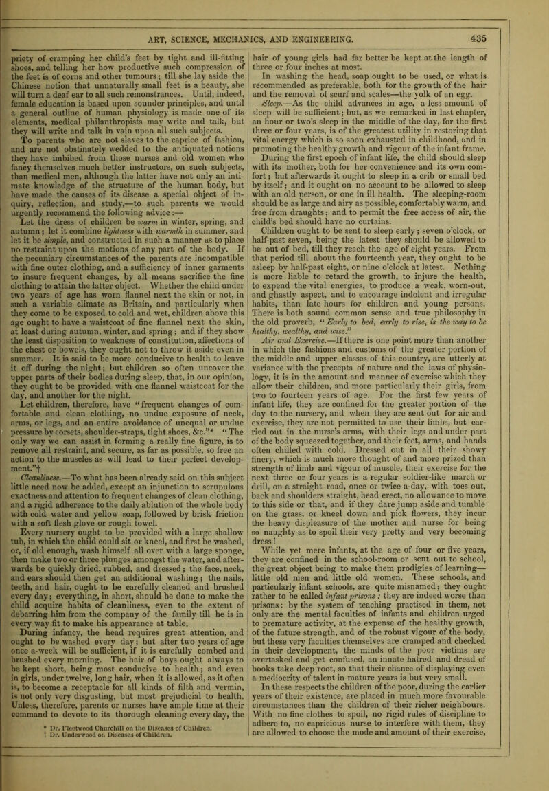 priety of cramping her child’s feet by tight and ill-fitting shoes, and telling her how productive such compression of the feet is of corns and other tumours; till she lay aside the Chinese notion that unnaturally small feet is a beauty, she will turn a deaf ear to all such remonstrances. Until, indeed, female education is based upon sounder principles, and until a general outline of human physiology is made one of its elements, medical philanthropists may write and talk, but they will write and talk in vain upon all such subjects. To parents who are not slaves to the caprice of fashion, and are not obstinately wedded to the antiquated notions they have imbibed from those nurses and old women who fancy themselves much better instructors, on such subjects, than medical men, although the latter have not only an inti- mate knowledge of the structure of the human body, but have made the causes of its disease a special object of in- quiry, reflection, and study,—to such parents we would urgently recommend the following advice:— Let the dress of children be warm in winter, spring, and autumn ; let it combine lightness with warmth in summer, and let it be simple, and constructed in such a manner as to place no restraint upon the motions of any part of the body. If the pecuniary circumstances of the parents are incompatible with fine outer clothing, and a sufficiency of inner garments to insure frequent changes, by all means sacrifice the fine clothing to attain the latter object. Whether the child under two years of age has worn flannel next the skin or not, in such a variable climate as Britain, and particularly when they come to be exposed to cold and wet, children above this age ought to have a waistcoat of fine flannel next the skin, at least during autumn, winter, and spring; and if they show the least disposition to weakness of constitution, affections of the chest or bowels, they ought not to throw it aside even in summer. It is said to be more conducive to health to leave it off during the night; but children so often uncover the upper parts of their bodies during sleep, that, in our opinion, they ought to be provided with one flannel waistcoat for the day, and another for the night. Let children, therefore, have “ frequent changes of com- fortable and clean clothing, no undue exposure of neck, arms, or legs, and an entire avoidance of unequal or undue pressure by corsets, shoulder-straps, tight shoes, &c.”* “ The only way we can assist in forming a really fine figure, is to remove all restraint, and secure, as far as possible, so free an action to the muscles as will lead to their perfect develop- ment.”! Cleanliness.—To what has been already said on this subject little need now be added, except an injunction to scrupulous exactness and attention to frequent changes of clean clothing, and a rigid adherence to the daily ablution of the whole body with cold water and yellow soap, followed by brisk friction with a soft flesh glove or rough towel. Every nursery ought to be provided with a large shallow tub, in which the child could sit or kneel, and first be washed, or, if old enough, wash himself all over with a large sponge, then make two or three plunges amongst the water, and after- wards be quickly dried, rubbed, and dressed ; the face, neck, and ears should then get an additional washing ; the nails, teeth, and hah-, ought to be carefully cleaned and brushed every day; everything, in short, should be done to make the child acquire habits of cleanliness, even to the extent of debarring him from the company of the family till he is in every way fit to make his appearance at table. During infancy, the head requires great attention, and ought to be washed every day; but after two years of age once a-week will be sufficient, if it is carefully combed and brushed every morning. The hair of boys ought always to be kept short, being most conducive to health; and even in girls, under twelve, long hair, when it is allowed, as it often is, to become a receptacle for all kinds of filth and vermin, is not only very disgusting, but most prejudicial to health. Unless, therefore, parents or nurses have ample time at their command to devote to its thorough cleaning every day, the * Dr. Fleetwood Churchill on the Diseases of Children. t Dr. Underwood on Diseases of Children. hair of young girls had far better be kept at the length of three or four inches at most. In washing the head, soap ought to be used, or what is recommended as preferable, both for the growth of the hair and the removal of scurf and scales—the yolk of an egg. Sleep.—As the child advances in age, a less amount of sleep will be sufficient; but, as we remarked in last chapter, an hour or two’s sleep in the middle of the day, for the first three or four years, is of the greatest utility in restoring that vital energy which is so soon exhausted in childhood, and in promoting the healthy growth and vigour of the infant frame. During the first epoch of infant life, the child should sleep with its mother, both for her convenience and its own com- fort ; but afterwards it ought to sleep in a crib or small bed by itself; and it ought on no account to be allowed to sleep with an old person, or one in ill health. The sleeping-room should be as large and airy as possible, comfortably warm, and free from draughts; and to permit the free access of air, the child’s bed should have no curtains. Children ought to be sent to sleep early; seven o’clock, or half-past seven, being the latest they should be allowed to be out of bed, till they reach the age of eight years. From that period till about the fourteenth year, they ought to be asleep by half-past eight, or nine o’clock at latest. Nothing is more liable to retard the growth, to injure the health, to expend the vital energies, to produce a weak, worn-out, and ghastly aspect, and to encourage indolent and irregular habits, than late hours for children and young persons. There is both sound common sense and true philosophy in the old proverb, “ Early to bed, early to rise, is the way to be healthy, wealthy, and v:ise.” Air and Exercise.—If there is one point more than another in which the fashions and customs of the greater portion of the middle and upper classes of this country, are utterly at variance with the precepts of nature and the laws of physio- logy, it is in the amount and manner of exercise which they allow their children, and more particularly their girls, from two to fourteen years of age. For the first few years of infant life, they are confined for the greater portion of the day to the nursery, and when they are sent out for air and exercise, they are not permitted to use their limbs, but car- ried out in the nurse’s arms, with their legs and under part of the body squeezed together, and their feet, arms, and hands often chilled with cold. Dressed out in all their showy finery, which is much more thought of and more prized than strength of limb and vigour of muscle, their exercise for the next three or four years is a regular soldier-like march or drill, on a straight road, once or twice a-day, with toes out, back and shoulders straight, head erect, no allowance to move to this side or that, and if they dare j ump aside and tumble on the grass, or kneel down and pick flowers, they incur the heavy displeasure of the mother and nurse for being so naughty as to spoil their very pretty and very becoming dress! While yet mere infants, at the age of four or five years, they are confined in the school-room or sent out to school, the great object being to make them prodigies of learning— little old men and little old women. These schools, and particularly infant schools, are quite misnamed; they ought rather to be called infant prisons ; they are indeed worse than prisons: by the system of teaching practised in them, not only are the mental faculties of infants and children urged to premature activity, at the expense of the healthy growth, of the future strength, and of the robust vigour of the body, but these very faculties themselves are cramped and checked in their development, the minds of the poor victims are overtasked and get confused, an innate hatred and dread of books take deep root, so that their chance of displaying even a mediocrity of talent in mature years is but very small. In these respects the children of the poor, during the earlier years of their existence, are placed in much more favourable circumstances than the children of their richer neighbours. With no fine clothes to spoil, no rigid rules of discipline to adhere to, no capricious nurse to interfere with them, they are allowed to choose the mode and amount of their exercise,