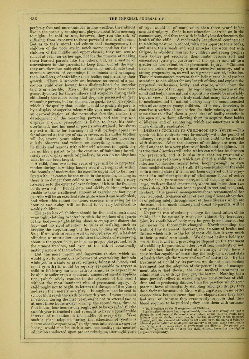 perfectly free and unrestrained: in fine weather, they almost live in the open air, running and playing about from morning to night; in cold or wet, however, they run the risk of suffering from exposure to these powerful causes of disease. But as to their moral and educational management, the children of the poor are in much worse position than the children of the middle and upper classes; they are sent to school at even an earlier age, not for the purpose of making them learned parrots like the others, but, as a matter of convenience to the parents, to keep them out of the way; they are therefore subjected to the same unfortunate treat- ment—a system of cramming their minds and cramping their intellects, of enfeebling their bodies and arresting their growth. There is scarcely an instance on record of a pre- cocious child ever having been distinguished for superior talents in after-life. Men of the greatest genius have been generally noted for their dullness and stupidity during their childhood ; the cause being that they are possessed of deep reasoning powers, but are deficient in quickness of perception, which is the quality that enables a child to gratify its parents by a display of superior talent while yet a mere infant. But an over-cultivation of the perceptive faculties checks the development of the reasoning powers, and the boy who displays a quick perception is liable to have his brain overtasked, and his mental powers overstrained; he shows a great aptitude for learning, and will perhaps appear as far advanced at the age of six or seven, as his duller brother will be, several years older. This dull brother, however, quietly observes and reflects on everything around him; he thinks and reasons within himself, whereas the quick boy learns like a parrot to be the creature of imitation ; he will rarely ever display much originality; he can do nothing but what he has been taught. A child, from two to ten years of age, will be in perpetual motion during its waking hours; and if it keep at all within the bounds of moderation, its exercise ought not to be inter- fered with ; it cannot be too much in the open air, as long as there is no danger from cold or wet; and it will rarely carry its exercise to the extent of over fatigue, if left to the freedom of its own will. For delicate and sickly children, who are unable to take a sufficient amount of exercise on foot, pony exercise will be an excellent substitute when it can be afforded; and when this cannot be done, exercise in a swing lor an hour or two a-day will be found to be very beneficial to weakly children. The exercises of children should be free and unrestrained —no tight clothing to interfere with the motions of all parts of the body—no tight-fitting shoes to cramp and distort the feet—and no rigid attention to rules of walking, such as keeping the step, turning out the toes, holding up the head, &c.; if we wish to rear a well-developed race and a healthy offspring, we must allow our children the liberty of scampering about in the green fields, or in some proper playground, with the utmost freedom, and even at the risk of occasionally making a mess of themselves. But the most urgent and important caution which we would give to parents, is to beware of overtasking the brain while yet in a state of great softness, fulness of blood, and rapid growth; it would be equally reasonable to expect a child to lift heavy burdens with its arms, as to expect it to be able to suffer even a moderate amount of mental applica- tion, (which solely consists in the exercise of the brain,) without the most imminent risk of permanent injury. A child ought not to begin its letters till the age of five years ; and even then merely as a play. It ought not to be sent to school till it reach the sixth or seventh year. Its confinement in school, during the first year, ought not to exceed two or at most three hours a-day; during the second year, three or four hours; four hours a-day ought not to be exceeded till the twelfth year is reached; and it ought to have a considerable interval of relaxation in the middle of every day. Were such a plan adopted during the education of youth, a “ mens sana in corpore sano,” (a vigorous intellect in a vigorous body,) would not be such a rare commodity; six months’ education conducted upon proper principles, after eight years of age, would be of more value than three years’ infant mental drudgery—for it is not education—carried on in the common way, and that too with infinitely less detriment to the health of the child. A moderately lengthened confinement to a sitting posture in school, with no support to their backs, and when their weak and soft muscles are worn out with fatigue, is absolute murder to children and young people; their bodies get crooked; their limbs become soft and emaciated; girls get curvature of the spine; and all to a greater or less extent suffer permanent injury. “ Children have an ardent curiosity, a most retentive memory, and a strong propensity to, as well as a great power of, imitation. These circumstances prevent their being capable of patient attention to one object for any length of time, and explain the perpetual restlessness, levity, and caprice, which form the characteristics of that age. In regulating the exercise of the mind and body, these natural dispositions should be invariably kept in view. It may be truly said, that many facts relating to mechanics and to natural history may be communicated with advantage to young children. It is easy, therefore, to contrive a variety of occupation for their minds, and at the same time to afford them a good deal of bodily exercise in the open air, without allowing them to acquire those habits of idleness and of sauntering, which are sometimes with so much difficulty eradicated.”* Diseases incident to Childhood and Youth.—This epoch of life contrasts very favourably with the period of infancy, in regard to the liability of the child to be affected with disease. After the dangers of teething are over, the child ought to be a very picture of health and happiness. It is true that disorders will arise which can neither be foreseen nor prevented, and it is also true that no preventative measures are yet known which can shield a child from the infection of measles, scarlet fever, hooping-cough, or even from modified small-pox ;f still, if the constitution of the child be in a sound state; if it has not been deprived of the enjoy- ment of a sufficient quantity of wholesome food, of active exercise in a pure atmosphere, and of sleeping alone in a large, well-ventilated apartment, where not more than two others sleep ; ifit has not been exposed to wet and cold, and, in short, if the general management above recommended has been adopted, its chance either of escaping disease altogether, or of getting safely through most of those diseases which are the cause of so much anxiety and dread to parents, will be very great indeed. No parent can absolutely change the constitution of his child; if it be naturally weak, or vitiated by hereditary taint, its condition of body may be greatly ameliorated, but can never be thoroughly changed. Notwithstanding the truth of this statement, however, the amount of health and disease which falls to the lot of most children is very much in their parents’ own hands. We do not hesitate boldly to assert, that it will in a great degree depend on the treatment of a child by its parents, whether it will reach maturity or not, and whether, having arrived at maturity, it will have a constitution capable of sustaining the body in a sound state of health through the “wear and tear” of active life. By the treatment of a child by its parents, we do not mean medical treatment, but the adoption of the general rules of manage- ment above laid down; the less medical treatment or administration of drugs they get, the better. Nothing has a more powerful effect in weakening the constitutions of chil- dren and in producing disease, than the practice which some parents have of constantly dabbling amongst drugs; they dose their unfortunate children with purgatives, for no better reason than because some time has elapsed since they have had any, or because they erroneously suppose that their blood requires to be purified; they dose them with carmina- * Dr. Hamilton on the Management of Children. 1 Although vaccination has, unquestionably, the merit of saving the lives of thousands, and tens of thousands, of children annually, who would have fallen a prey to virulent small-pox, but for the discovery of the immortal Jenner; still, its warmest advocates do not claim for it the merit of being an effectual preventative of small-pox, but merely of in most cases very greatly modifying, and in many cases of preventing the disease. No parent can therefore neglect the use of it in the child, without incurring the highest degree of culpability.