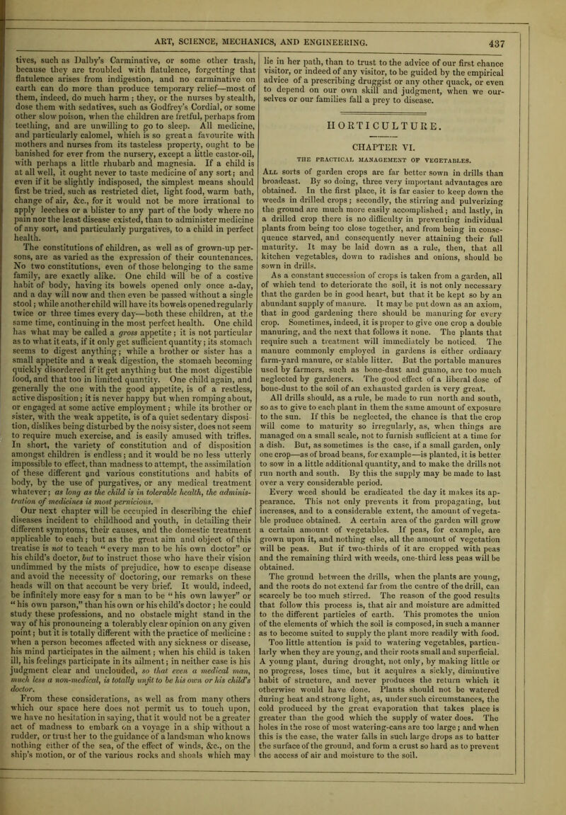 tives, such as Dalby’s Carminative, or some other trash, because they are troubled with flatulence, forgetting that flatulence arises from indigestion, and no carminative on earth can do more than produce temporary relief—most of them, indeed, do much harm ; they, or the nurses by stealth, dose them with sedatives, such as Godfrey’s Cordial, or some other slow poison, when the children are fretful, perhaps from teething, and are unwilling to go to sleep. All medicine, and particularly calomel, which is so great a favourite with mothers and nurses from its tasteless property, ought to be banished for ever from the nursery, except a little castor-oil, with perhaps a little rhubarb and magnesia. If a child is at all well, it ought never to taste medicine of any sort; and even if it be slightly indisposed, the simplest means should first be tried, such as restricted diet, light food, warm bath, change of air, &c., for it would not be more irrational to apply leeches or a blister to any part of the body where no pain nor the least disease existed, than to administer medicine of any sort, and particularly purgatives, to a child in perfect health. The constitutions of children, as well as of grown-up per- sons, are as varied as the expression of their countenances. No two constitutions, even of those belonging to the same family, are exactly alike. One child will be of a costive habit of body, having its bowels opened only once a-day, and a day will now and then even be passed without a single stool; while another child will have its bowels opened regularly twice or three times every day—both these children, at the same time, continuing in the most perfect health. One child has what may be called a gross appetite ; it is not particular as to what it eat3, if it only get sufficient quantity; its stomach seems to digest anything; while a brother or sister has a small appetite and a weak digestion, the stomach becoming quickly disordered if it get anything but the most digestible food, and that too in limited quantity. One child again, and generally the one with the good appetite, is of a restless, active disposition; it is never happy but when romping about, or engaged at some active employment; while its brother or sister, with the weak appetite, is of a quiet sedentary disposi- tion, dislikes being disturbed by the noisy sister, does not seem to require much exercise, and is easily amused with trifles. In short, the variety of constitution and of disposition amongst children is endless; and it would be no less utterly impossible to effect, than madness to attempt, the assimilation of these different and various constitutions and habits of body, by the use of purgatives, or any medical treatment whatever; as long as the child is in tolerable health, the adminis- tration of medicines is most pernicious. Our next chapter will be occupied in describing the chief diseases incident to childhood and youth, in detailing their different symptoms, their causes, and the domestic treatment applicable to each; but as the great aim and object of this treatise is not to teach “ every man to be his own doctor” or his child’s doctor, lut to instruct those who have their vision undimmed by the mists of prejudice, how to escape disease and avoid the necessity of doctoring, our remarks on these heads will on that account be very brief. It would, indeed, be infinitely more easy for a man to be “ his own lawyer” or “ his own parson,” than his own or his child’s doctor ; he could study these professions, and no obstacle might stand in the way of his pronouncing a tolerably clear opinion on any given point; but it is totally different with the practice of medicine : when a person becomes affected with any sickness or disease, his mind participates in the ailment; when his child is taken ill, his feelings participate in its ailment; in neither case is his judgment clear and unclouded, so that even a medical man, much less a non-medical, is totally unfit to he his own or his child’s doctor. From these considerations, as well as from many others which our space here does not permit us to touch upon, we have no hesitation in saying, that it would not be a greater act of madness to embark on a voyage in a ship without a rudder, or trust her to the guidance of a landsman who knows nothing either of the sea, of the effect of winds, &c., on the ship’s motion, or of the various rocks and shoals which may lie in her path, than to trust to the advice of our first chance visitor, or indeed of any visitor, to be guided by the empirical advice of a prescribing druggist or any other quack, or even to depend on our own skill and judgment, when we our- selves or our families fall a prey to disease. HORTICULTURE. CHAPTER VI. THE PRACTICAL MANAGEMENT OP VEGETABLES. All sorts of garden crops are far better sown in drills than broadcast. By so doing, three very important advantages are obtained. In the first place, it is far easier to keep down the weeds in drilled crops ; secondly, the stirring and pulverizing the ground are much more easily accomplished ; and lastly, in a drilled crop there is no difficulty in preventing individual plants from being too close together, and from being in conse- quence starved, and consequently never attaining their full maturity. It may be laid down as a rule, then, that all kitchen vegetables, down to radishes and onions, should be sown in drills. As a constant succession of crops is taken from a garden, all of which tend to deteriorate the soil, it is not only necessary that the garden be in good heart, but that it be kept so by an abundant supply of manure. It may be put down as an axiom, that in good gardening there should be manuring for every crop. Sometimes, indeed, it is proper to give one crop a double manuring, and the next that follows it none. The plants that require such a treatment will immediately be noticed. The manure commonly employed in gardens is either ordinary farm-yard manure, or stable litter. But the portable manures used by farmers, such as bone-dust and guano, are too much neglected by gardeners. The good effect of a liberal dose of bone-dust to the soil of an exhausted garden is very great. All drills should, as a rale, be made to run north and south, so as to give to each plant in them the same amount of exposure to the sun. If this be neglected, the chance is that the crop will come to maturity so irregularly, as, when things are managed on a small scale, not to furnish sufficient at a time for a dish. But, as sometimes is the case, if a small garden, only one crop—as of broad beans, for example—is planted, it is better to sow in a little additional quantity, and to make the drills not run north and south. By this the supply may be made to last over a very considerable period. Every weed should be eradicated the day it makes its ap- pearance. This not only prevents it from propagating, but increases, and to a considerable extent, the amount of vegeta- ble produce obtained. A certain area of the garden will grow a certain amount of vegetables. If peas, for example, are grown upon it, and nothing else, all the amount of vegetation will be peas. But if two-thirds of it are cropped with peas and the remaining third with wreeds, one-third less peas will be obtained. The ground between the drills, when the plants are young, and the roots do not extend far from the centre of the drill, can scarcely be too much stirred. The reason of the good results that follow this process is, that air and moisture are admitted to the different particles of earth. This promotes the union of the elements of which the soil is composed, in such a manner as to become suited to supply the plant more readily with food. Too little attention is paid to watering vegetables, particu- larly when they are young, and their roots small and superficial. A young plant, during drought, not only, by making little or no progress, loses time, but it acquires a sickly, diminutive habit of structure, and never produces the return which it otherwise would have done. Plants should not be watered during heat and strong light, as, under such circumstances, the cold produced by the great evaporation that takes place is greater than the good which the supply of water does. The holes in the rose of most watering-cans are too large; and when this is the case, the water falls in such large drops as to batter the surface of the ground, and form a crust so hard as to prevent the access of air and moisture to the soil.