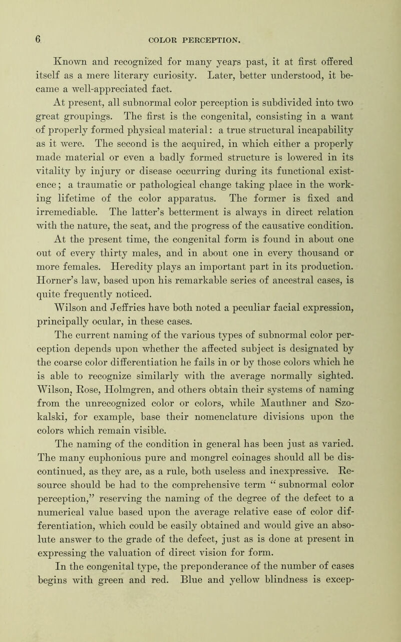 Known and recognized for many years past, it at first offered itself as a mere literary curiosity. Later, better understood, it be- came a well-appreciated fact. At present, all subnormal color perception is subdivided into two great groupings. The first is the congenital, consisting in a want of properly formed physical material: a true structural incapability as it were. The second is the acquired, in which either a properly made material or even a badly formed structure is lowered in its vitality by injury or disease occurring during its functional exist- ence ; a traumatic or pathological change taking place in the work- ing lifetime of the color apparatus. The former is fixed and irremediable. The latter’s betterment is always in direct relation with the nature, the seat, and the progress of the causative condition. At the present time, the congenital form is found in about one out of every thirty males, and in about one in every thousand or more females. Heredity plays an important part in its production. Horner’s law, based upon his remarkable series of ancestral cases, is quite frequently noticed. Wilson and Jeffries have both noted a peculiar facial expression, principally ocular, in these cases. The current naming of the various types of subnormal color per- ception depends upon whether the affected subject is designated by the coarse color differentiation he fails in or by those colors which he is able to recognize similarly with the average normally sighted. Wilson, Rose, Holmgren, and others obtain their systems of naming from the unrecognized color or colors, while Mauthner and Szo- kalski, for example, base their nomenclature divisions upon the colors which remain visible. The naming of the condition in general has been just as varied. The many euphonious pure and mongrel coinages should all he dis- continued, as they are, as a rule, both useless and inexpressive. Re- source should be had to the comprehensive term “ subnormal color perception,” reserving the naming of the degree of the defect to a numerical value based upon the average relative ease of color dif- ferentiation, which could be easily obtained and would give an abso- lute answer to the grade of the defect, just as is done at present in expressing the valuation of direct vision for form. In the congenital type, the preponderance of the number of cases begins with green and red. Blue and yellow blindness is excep-