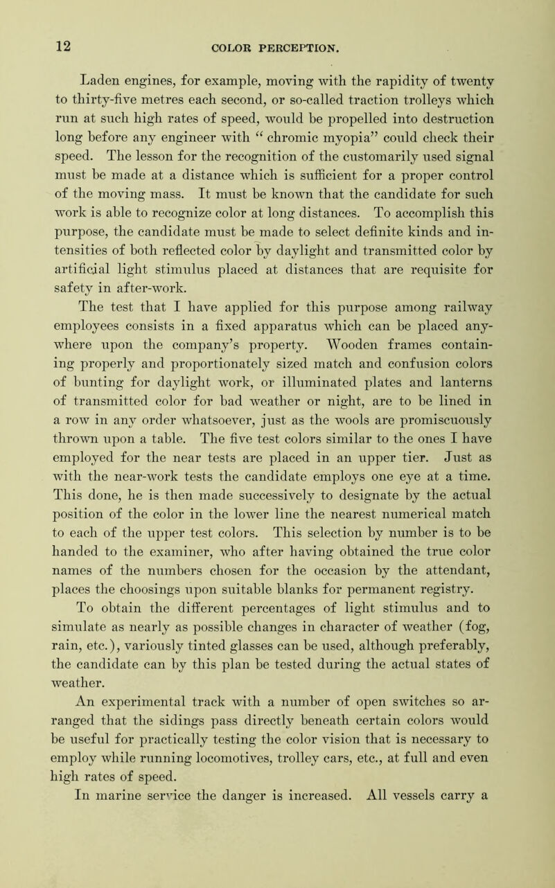 Laden engines, for example, moving with the rapidity of twenty to thirty-five metres each second, or so-called traction trolleys which run at such high rates of speed, would be propelled into destruction long before any engineer with “ chromic myopia” could check their speed. The lesson for the recognition of the customarily used signal must be made at a distance which is sufficient for a proper control of the moving mass. It must he known that the candidate for such work is able to recognize color at long distances. To accomplish this purpose, the candidate must be made to select definite kinds and in- tensities of both reflected color by daylight and transmitted color by artificial light stimulus placed at distances that are requisite for safety in after-work. The test that I have applied for this purpose among railway employees consists in a fixed apparatus which can be placed any- where upon the company’s property. Wooden frames contain- ing properly and proportionately sized match and confusion colors of bunting for daylight work, or illuminated plates and lanterns of transmitted color for had weather or night, are to be lined in a row in any order whatsoever, just as the wools are promiscuously thrown upon a table. The five test colors similar to the ones I have employed for the near tests are placed in an upper tier. Just as with the near-work tests the candidate employs one eye at a time. This done, he is then made successively to designate by the actual position of the color in the lower line the nearest numerical match to each of the upper test colors. This selection by number is to be handed to the examiner, who after having obtained the true color names of the numbers chosen for the occasion by the attendant, places the choosings upon suitable blanks for permanent registry. To obtain the different percentages of light stimulus and to simulate as nearly as possible changes in character of weather (fog, rain, etc.), variously tinted glasses can be used, although preferably, the candidate can by this plan be tested during the actual states of weather. An experimental track with a number of open switches so ar- ranged that the sidings pass directly beneath certain colors would be useful for practically testing the color vision that is necessary to employ while running locomotives, trolley cars, etc., at full and even high rates of speed. In marine service the danger is increased. All vessels carry a