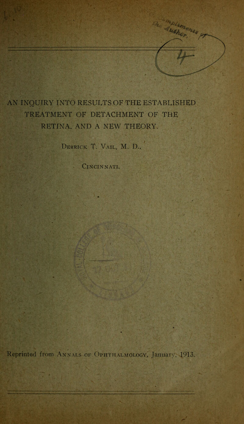 AN INQUIRY INTO RESULTS OF THE ESTABLISHED TREATMENT OF DETACHMENT OF THE RETINA. AND A NEW THEORY. Derrick T. Vail, M. D., Cincinnati. Reprinted from Annai.s of Ophthalmology, January, 1913.