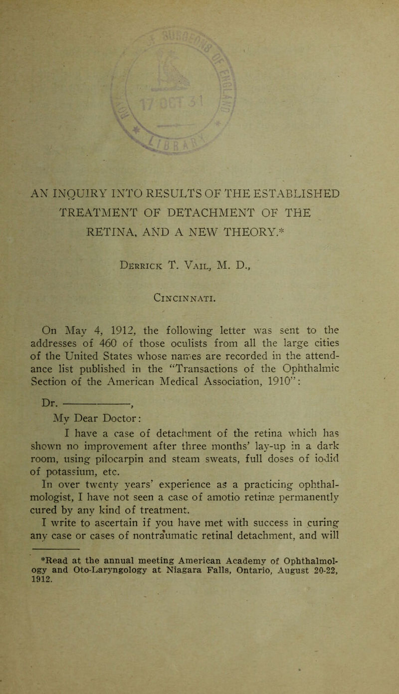 TREATMENT OF DETACHMENT OF THE RETINA, AND A NEW THEORY.* Derrick T. Vail, M. D., Cincinnati. On May 4, 1912, the following letter was sent to the addresses of 460 of those oculists from all the large cities of the United States whose names are recorded in the attend- ance list published in the “Transactions of the Ophthalmic Section of the American Medical Association, 1910: My Dear Doctor: I have a case of detachment of the retina which has shown no improvement after three months’ lay-up in a dark room, using pilocarpin and steam sweats, full doses of iodid of potassium, etc. In over twenty years’ experience as a practicing ophthal- mologist, I have not seen a case of amotio retinae permanently cured by any kind of treatment. I write to ascertain if you have met with success in curing any case or cases of nontra’umatic retinal detachment, and will *Read at the annual meeting American Academy of Ophthalmol- ogy and Oto-Laryngology at Niagara Falls, Ontario, August 20-22, 1912.