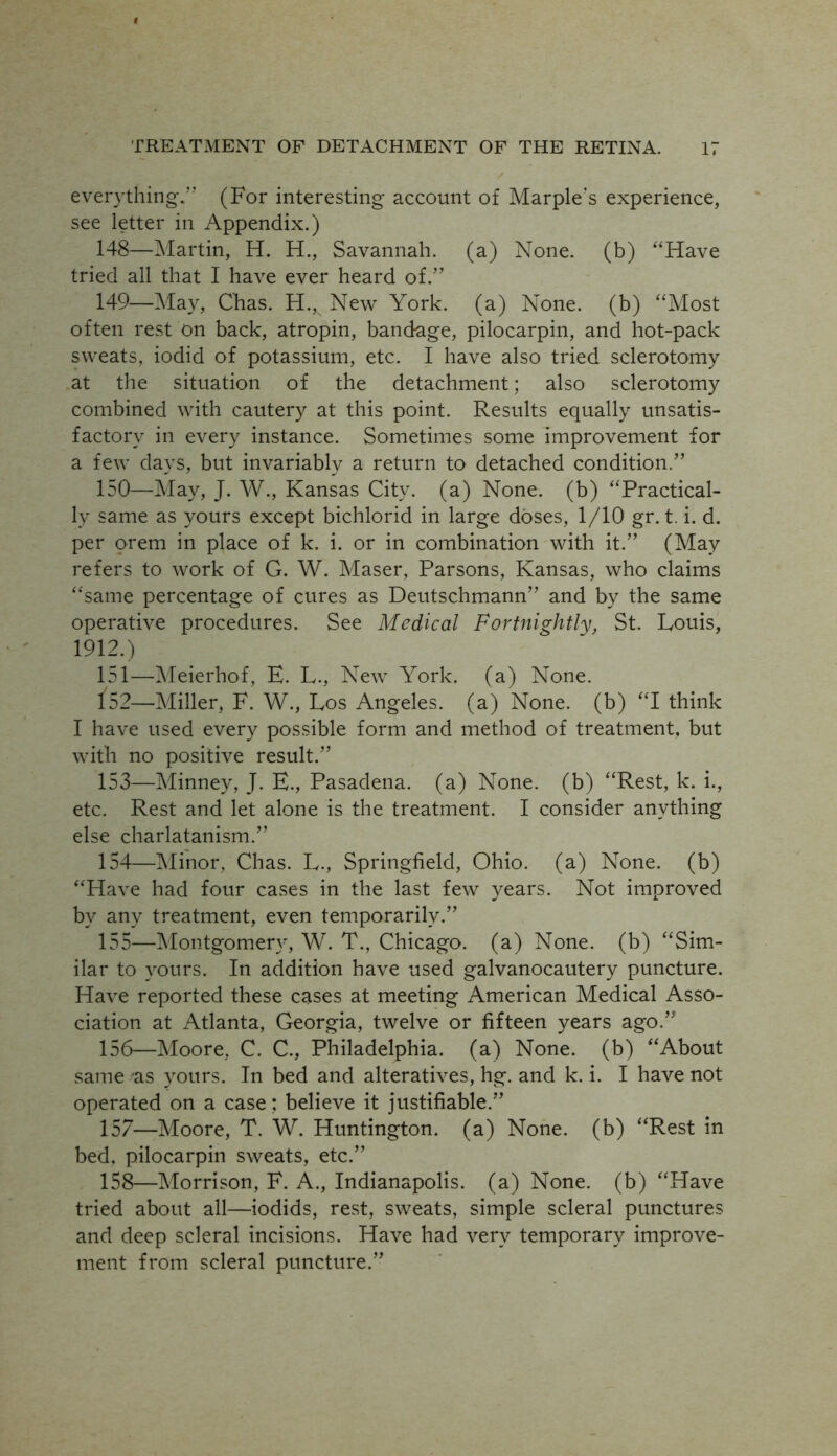 everything.’’ (For interesting account of Marple's experience, see letter in Appendix.) 148— Martin, H. H., Savannah, (a) None, (b) “Have tried all that I have ever heard of.” 149— May, Chas. H., New York, (a) None, (b) “Most often rest on back, atropin, bandage, pilocarpin, and hot-pack sweats, iodid of potassium, etc. I have also tried sclerotomy at the situation of the detachment; also sclerotomy combined with cautery at this point. Results equally unsatis- factory in every instance. Sometimes some improvement for a few days, but invariablv a return to detached condition.” 150— May, J. W., Kansas City, (a) None, (b) “Practical- ly same as yours except bichlorid in large doses, 1/10 gr. t. i. d. per orem in place of k. i. or in combination with it.” (May refers to work of G. W. Maser, Parsons, Kansas, who claims “same percentage of cures as Deutschmann” and by the same operative procedures. See Medical Fortnightly, St. Louis, 1912.) 151— Meierhof, E. L., New York, (a) None. 152— Miller, F. W., Los Angeles, (a) None, (b) “I think I have used every possible form and method of treatment, but with no positive result.” 153— Minney, J. E., Pasadena, (a) None, (b) “Rest, k. i., etc. Rest and let alone is the treatment. I consider anything else charlatanism.” 154— Minor, Chas. L., Springfield, Ohio, (a) None, (b) “Have had four cases in the last few years. Not improved by any treatment, even temporarily.” 155— Montgomery, W. T., Chicago, (a) None, (b) “Sim- ilar to yours. In addition have used galvanocautery puncture. Have reported these cases at meeting American Medical Asso- ciation at Atlanta, Georgia, twelve or fifteen years ago.” 156— Moore, C. C., Philadelphia, (a) None, (b) “About same as yours. In bed and alteratives, hg. and k. i. I have not operated on a case; believe it justifiable.” 157— Moore, T. W. Huntington, (a) None, (b) “Rest in bed, pilocarpin sweats, etc.” 158— Morrison, E. A., Indianapolis, (a) None, (b) “Have tried about all—iodids, rest, sweats, simple scleral punctures and deep scleral incisions. Have had very temporary improve- ment from scleral puncture.”