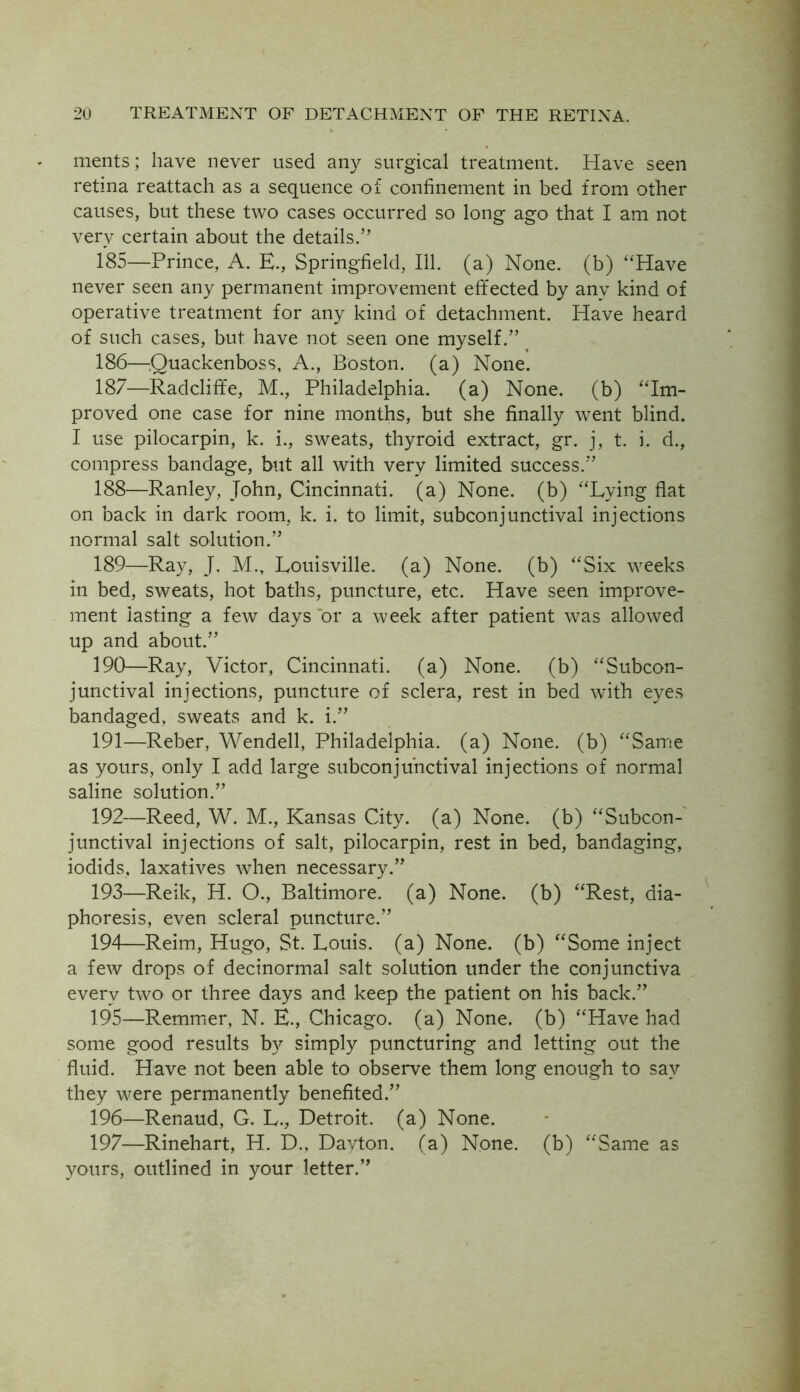 merits; have never used any surgical treatment. Have seen retina reattach as a sequence of confinement in bed from other causes, but these two cases occurred so long ago that I am not very certain about the details.” 185— Prince, A. E., Springfield, 111. (a) None, (b) ‘‘Have never seen any permanent improvement effected by anv kind of operative treatment for any kind of detachment. Have heard of such cases, but have not seen one myself.” 186— Quackenboss, A., Boston, (a) None. 187— Radcliffe, M., Philadelphia, (a) None, (b) “Im- proved one case for nine months, but she finally went blind. I use pilocarpin, k. i., sweats, thyroid extract, gr. j, t. i. d., compress bandage, but all with very limited success.” 188— Ranley, John, Cincinnati, (a) None, (b) “Lying flat on back in dark room, k. i. to limit, subconjunctival injections normal salt solution.” 189— Ray, J. M., Louisville, (a) None, (b) “Six weeks in bed, sweats, hot baths, puncture, etc. Have seen improve- ment lasting a few days or a week after patient was allowed up and about.” 190— Ray, Victor, Cincinnati, (a) None, (b) “Subcon- junctival injections, puncture of sclera, rest in bed with eyes bandaged, sweats and k. i.” 191— Reber, Wendell, Philadelphia, (a) None, (b) “Same as yours, only I add large subconjunctival injections of normal saline solution.” 192— Reed, W. M., Kansas City, (a) None, (b) “Subcon- junctival injections of salt, pilocarpin, rest in bed, bandaging, iodids, laxatives when necessary.” 193— Reik, H. O., Baltimore, (a) None, (b) “Rest, dia- phoresis, even scleral puncture.” 194— Reim, Hugo, St. Louis, (a) None, (b) “Some inject a few drops of decinormal salt solution under the conjunctiva every two or three days and keep the patient on his back.” 195— Remmer, N. E., Chicago, (a) None, (b) “Have had some good results by simply puncturing and letting out the fluid. Have not been able to observe them long enough to say they were permanently benefited.” 196— Renaud, G. L., Detroit, (a) None. 197— Rinehart, H. D., Dayton, (a) None, (b) “Same as yours, outlined in your letter.”