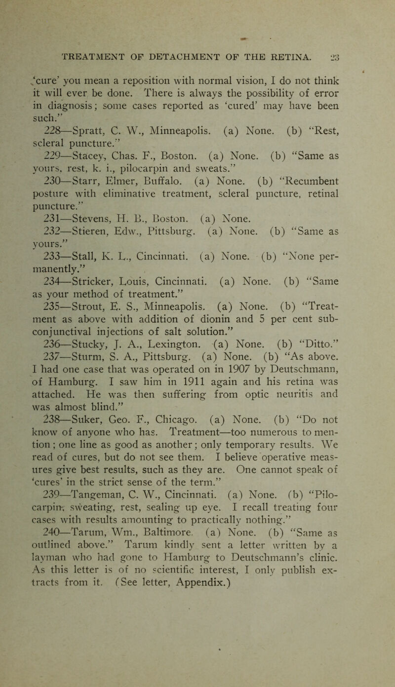 ‘cure’ you mean a reposition with normal vision, I do not think it will ever be done. There is always the possibility of error in diagnosis; some cases reported as 'cured’ may have been such.’' 228— Spratt, C. W., Minneapolis, (a) None, (b) “Rest, scleral puncture.” 229— Stacey, Chas. F., Boston, (a) None, (b) “Same as yours, rest, k. i., pilocarpin and sweats.” 230— Starr, Elmer, Buffalo, (a) None, (b) “Recumbent posture with eliminative treatment, scleral puncture, retinal puncture.” 231— Stevens, H. B., Boston, (a) None. 232— Stieren, Edw., Pittsburg, (a) None, (b) “Same as yours.” 233— Stall, K. L., Cincinnati, (a) None, (b) “None per- manently.” 234— Strieker, Louis, Cincinnati, (a) None, (b) “Same as your method of treatment.” 235— Strout, E. S., Minneapolis, (a) None, (b) “Treat- ment as above with addition of dionin and 5 per cent sub- conjunctival injections of salt solution.” 236— Stucky, J. A., Lexington, (a) None, (b) “Ditto.” 237— Sturm, S. A., Pittsburg, (a) None, (b) “As above. I had one case that was operated on in 1907 by Deutschmann, of Hamburg. I saw him in 1911 again and his retina was attached. He was then suffering from optic neuritis and was almost blind.” 238— Suker, Geo. F., Chicago, (a) None, (b) “Do not know of anyone who has. Treatment—too numerous to men- tion ; one line as good as another; only temporary results. We read of cures, but do not see them. I believe operative meas- ures give best results, such as they are. One cannot speak of 'cures’ in the strict sense of the term.” 239— Tangeman, C. W., Cincinnati, (a) None, (b) “Pilo- carpin', sweating, rest, sealing up eye. I recall treating four cases with results amounting to practically nothing.” 240— Tarum, Wm., Baltimore, (a) None, (b) “Same as outlined above.” Tarum kindly sent a letter written by a layman who had gone to Hamburg to Deutsclimann’s clinic. As this letter is of no scientific interest, I only publish ex- tracts from it. (See letter, Appendix.)