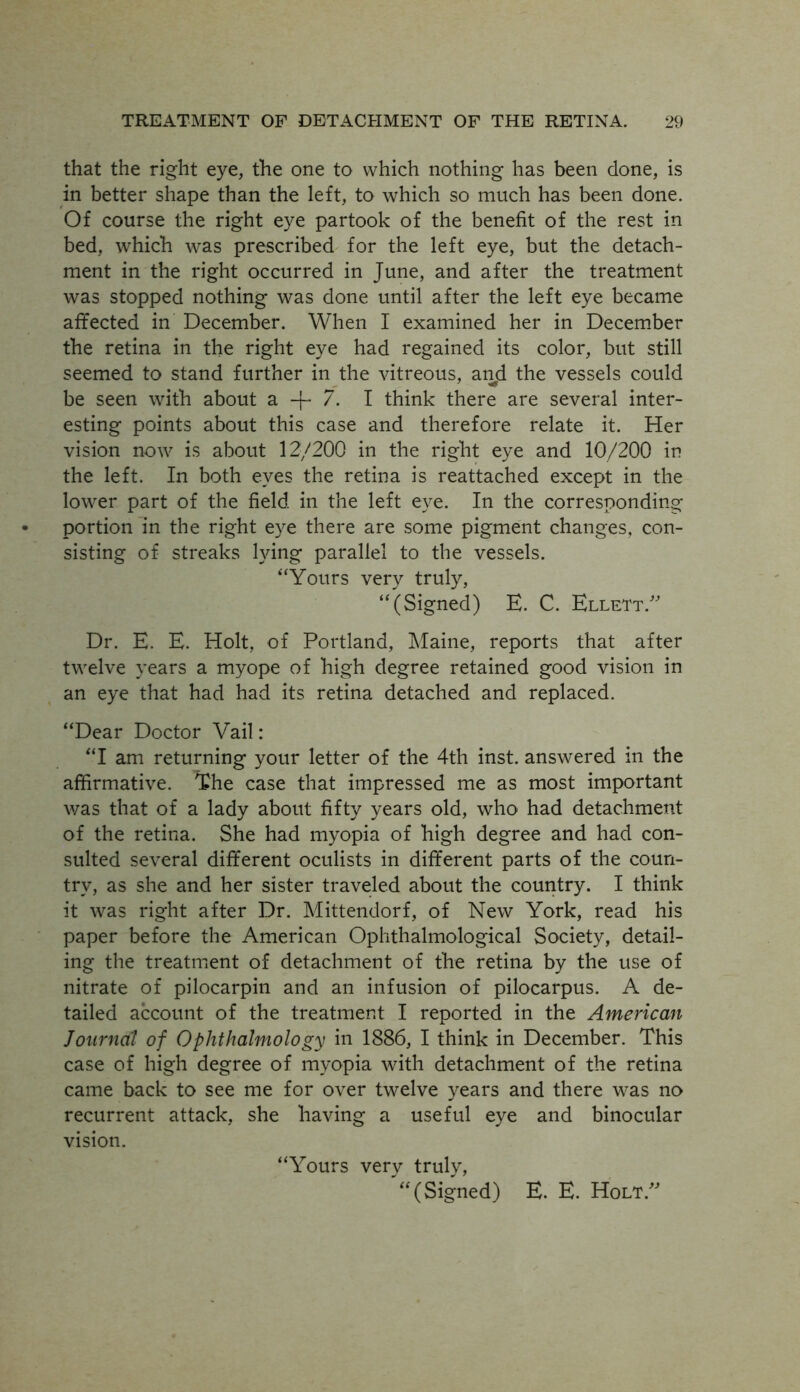 that the right eye, the one to which nothing has been done, is in better shape than the left, to which so much has been done. Of course the right eye partook of the benefit of the rest in bed, which was prescribed for the left eye, but the detach- ment in the right occurred in June, and after the treatment was stopped nothing was done until after the left eye became affected in December. When I examined her in December the retina in the right eye had regained its color, but still seemed to stand further in the vitreous, and the vessels could be seen with about a + 7. I think there are several inter- esting points about this case and therefore relate it. Her vision now is about 12/200 in the right eye and 10/200 in the left. In both eyes the retina is reattached except in the lower part of the field in the left eye. In the corresponding portion in the right eye there are some pigment changes, con- sisting of streaks lying parallel to the vessels. “Yours very truly, “(Signed) E. C. Ellett.” Dr. E. E. Holt, of Portland, Maine, reports that after twelve years a myope of high degree retained good vision in an eye that had had its retina detached and replaced. “Dear Doctor Vail: “I am returning your letter of the 4th inst. answered in the affirmative. The case that impressed me as most important was that of a lady about fifty years old, who had detachment of the retina. She had myopia of high degree and had con- sulted several different oculists in different parts of the coun- try, as she and her sister traveled about the country. I think it was right after Dr. Mittendorf, of New York, read his paper before the American Ophthalmological Society, detail- ing the treatment of detachment of the retina by the use of nitrate of pilocarpin and an infusion of pilocarpus. A de- tailed account of the treatment I reported in the American Journal of Ophthalmology in 1886, I think in December. This case of high degree of myopia with detachment of the retina came back to see me for over twelve years and there was no recurrent attack, she having a useful eye and binocular vision. “Yours verv truly, '“(Signed) E. E. Holt A